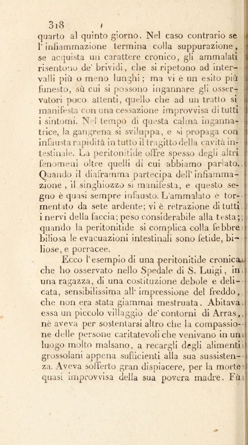 i 1 I* quarto al quinto giorno. Nel caso contrario se ig l’infiammazione termina colla suppurazione , ' se acquista un carattere cronico, gli ammalati risentono de’ brividi, che si ripetono ad inter- valli più o meno lunghi ; ma vi è un esito più funesto, sù cui si possono ingannare gli osser- vatori poco attenti, quello che ad un tratto si manifesta con una cessazione improvvisa di tutti [j i sintomi. N d tempo dì questa calma inganna- r|i trice, la gangrena si sviluppa, e si propaga eoa infausta rapidità in tutto i\ tragitto della cavità im testiiiale. La peritonìtide offre spesso degli altri fenomeni oltre quelli di cui abbiamo parlato.. Quando il diaframma partecipa deli’ infiamma- zione , il singhiozzo si manifesta, e questo se- 1 gno è quasi sempre infausto. L’amaialalo è tor-f mentalo da sete ardente; vi è retrazione di tutti, i nervi della faccia; peso considerabile alla testa;; quando la peritonitide si complica colla febbre: biliosa le evacuazioni intestinali sono fetide, bi- liose, e porracee, Ecco l’esempio di una peritonitide cronicai| che lao osservato nello Spedale di S. Luigi, inife una ragazza, di una costituzione debole e deli-- cata, sensibilissima a]i‘ impressione del freddo,, che non era stata giammai mestruata. Abitavatf essa un piccolo villaggio de’contorni di Arras,, nè aveva per sostentarsi altro che la compassio--t ne delle persone caritatevoli che venivano in uni luogo molto malsano, a recargli degli alimenti 1 grossolani appena siifùcientl alla sua sussisten--! za. Aveva sofferto gran dispiacere, per la morteci quasi improvvisa della sua povera madre. Fui