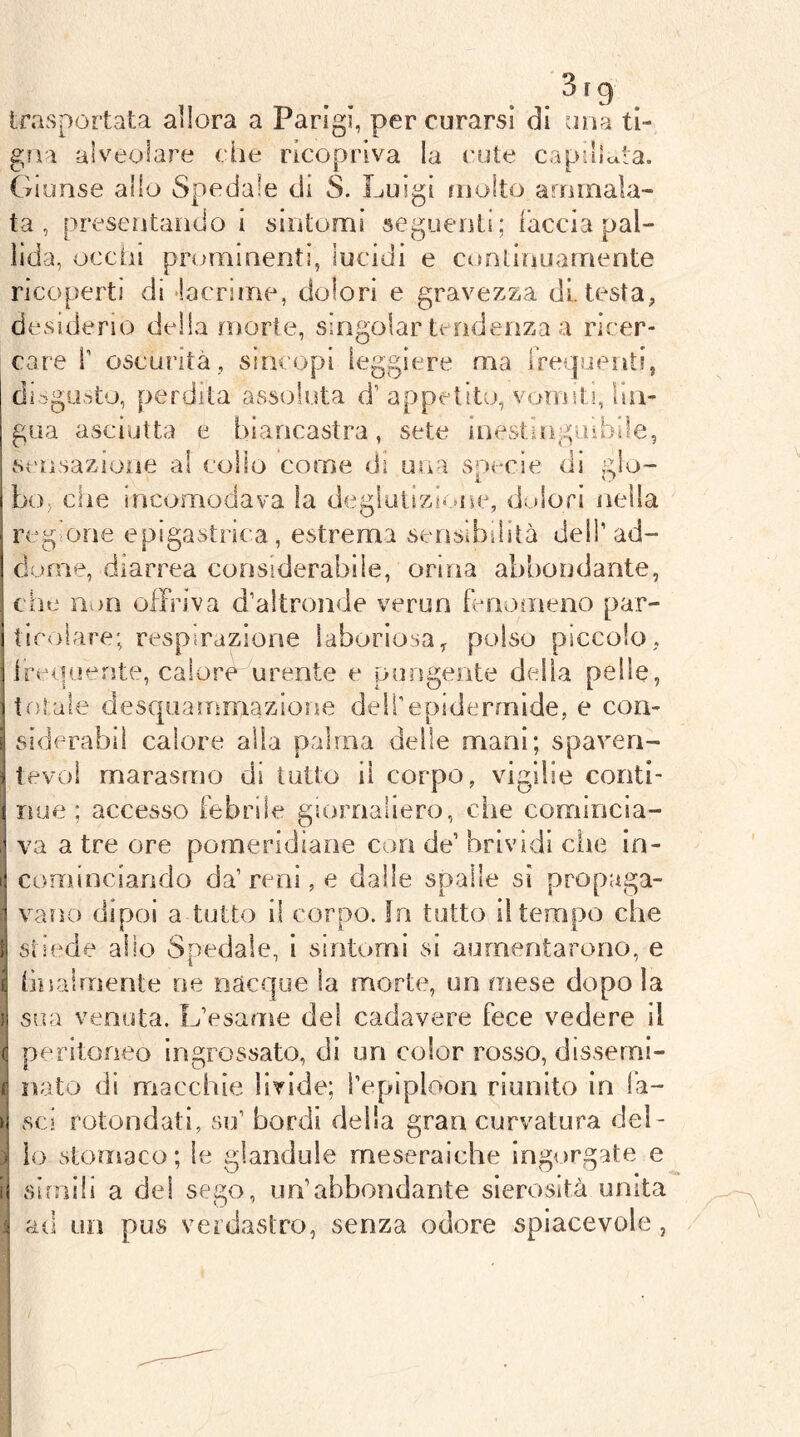 ‘3 trasportata allora a Parigi, per curarsi di una ti- Qììi alveolare die ricopriva la cute capillda. Giunse allo Spedale di 8. Luigi molto ammala- ta , presentando i sintomi seguenti; iaccìa pal- lida, occhi prominenti, lucidi e continuamente ricoperti di 'lacrime, dolori e gravezza di. testa, desiderio della morte, singoiar trndenza a ricer- care r oscurità, sincopi leggiere ma rrei]uent!, disgirsto, perdita assoluta ddppetito, vomiti, lin- gua asciutta e biancastra, sete inestinguìbile, scnsazioiie ai collo come di una sorde di .glo- bo, che incomodava la degìuiizii .ne, dolori nella regione epigastrica , estrema sensibilità dell’ ad- dome, diarrea considerabile, orina abbondante, che non offriva d’altronde verun fenomeno par- ticolare; respirazione laboriosa^ polso piccolo, Ìlrequente, calore urente e pungente delia pelle, totale desqiiamrnazione dell’epidermide, e con- siderabil calore alla palma delle mani; spaveri- tevol marasmo di lutto il corpo, vigilie conti- i noe ; accesso febrile giornaliero, die comincia- \ va a tre ore pomeridiane con de’ brividi die in- i cominciando da’ reni, e dalle spalle sì propaga- vano dipoi a tutto il corpo, fri tutto il tempo che i stiede alio Spedale, i sintomi si aumentarono, e B finalmente ne nacque la morte, un mese dopo la I sua venuta. L’esame del cadavere fece vedere il (i peritoneo ln£;rossato, di un color rosso, disserni- p nato di macdiìe livide; l’epiploon riunito in la- u sci rotondati, su’ bordi della gran curvatura dei- i lo stomaco; le glandule meseraiche ingorgate e 'i simili a dei sego, un’abbondante sierosità unita i ad un pus verdastro, senza odore spiacevole,