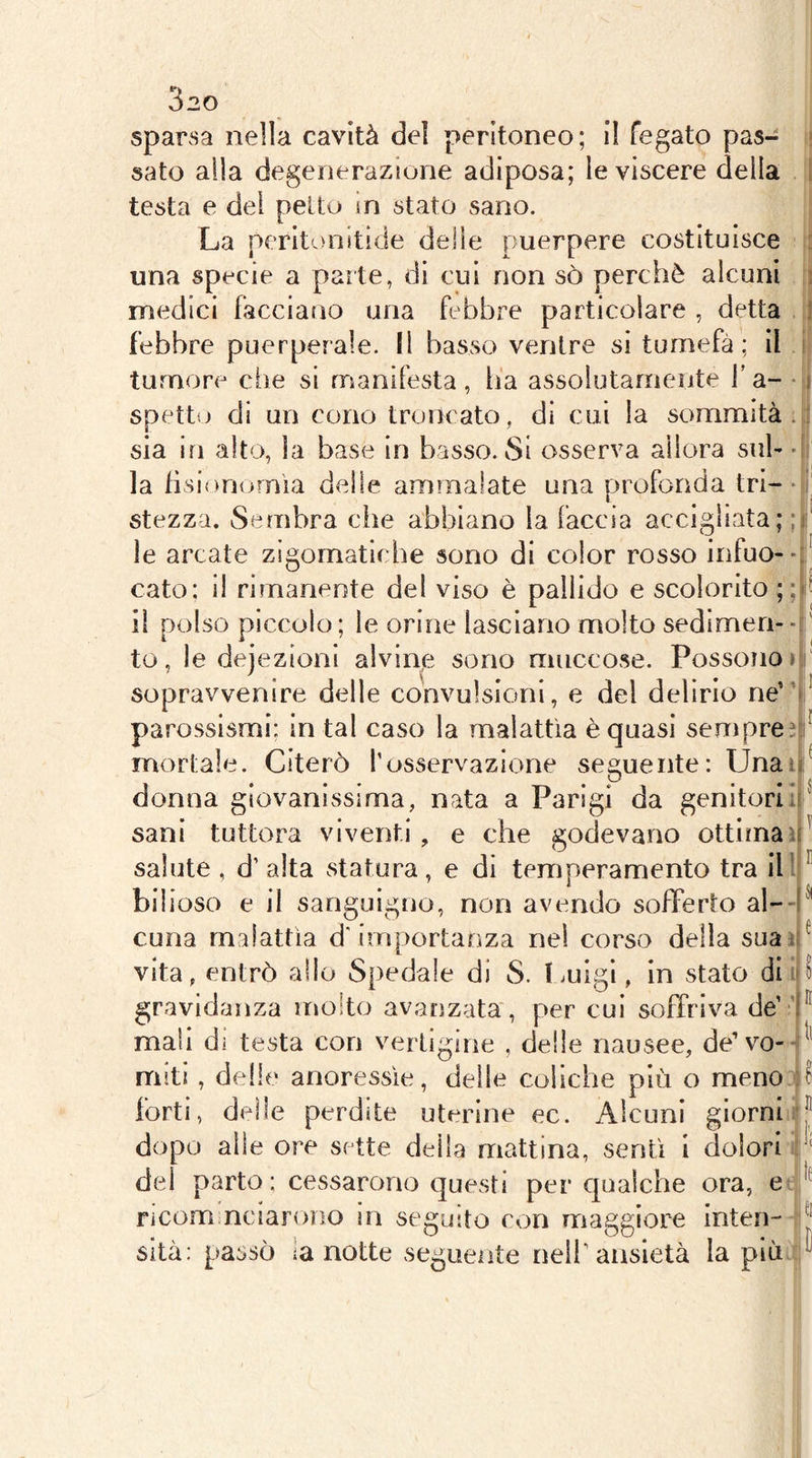 sparsa nella cavità del peritoneo; il fegato pas- sato alia degenerazione adiposa; le viscere della testa e dei pelto in stato sano. La peritonitide deile puerpere costituisce una specie a parte, di cui non sò perchè alcuni medici facciano una febbre particolare , detta febbre puerperale. Il basso ventre si turnefà ; il tumore che si manifesta, ha assoiutaniente l’a- spetto di un cono troncato, di cui la sommità sia in alto, la base in basso. Si osserva allora sul- la fisionomìa delle ammalate una profonda tri- stezza. Sembra che abbiano la faccia accigliata; le arcate zigomatiche sono di color rosso infuo-- cato; il rimanente del viso è pallido e scolorito ;; il polso piccolo; le orine lasciano molto sedimen-- to, le dejezioni alvinje sono muccose. Possoiio » sopravvenire delle convulsioni, e del delirio ne'' parossismi: in tal caso la malattìa è quasi senìpre mortale. Citerò l’osservazione seguente: Unai ? donna giovanissima, nata a Parigi da genitori! sani tuttora viventi, e che godevano ottimaì salute , d’alta statura, e di temperamento tra ili bilioso e il sanguigno, non avendo sofferto al- ! cuna malattìa d'importanza ne! corso della suat vita, entrò allo Spedale di S. Imigi, in stato dii gravidanza molto avanzata, per cui soffriva de’ ’ ^ mali di testa con verligine , delle nausee, de’vo-- miti , delle anoressìe, delle coliche più o meno.^i^ forti, delle perdite uterine ec. Alcuni giorniii j* dopo alle ore sette della mattina, sentì 1 dolori r' del parto : cessarono questi per qualche ora, e- ; Ficom nciarono in seguito con maggiore inten--|i k sita: passò la notte segueiite neif ansietà la più4;