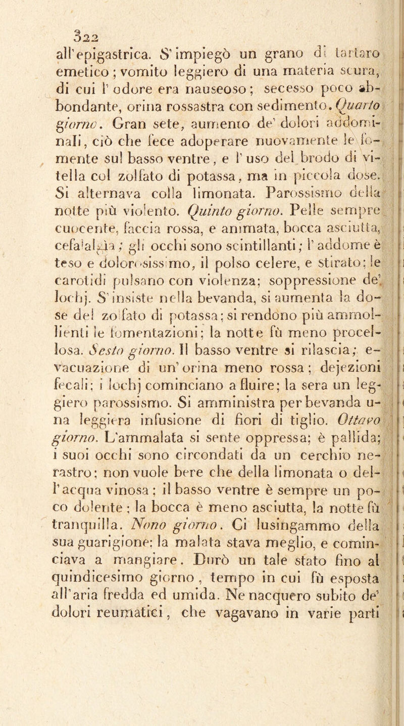 3^2 all’epigastrica. 8’impiegò un grano di tarlaro emetico ; vomito leggiero di una materia scura, di cui r odore era nauseoso ; secesso poco ab- bondante, orina rossastra con sedimento. Quarto giorno. Gran sete, aumento de’ dolori addonù- nali, ciò che fece adoperare nuovamente le fc- mente sul basso ventre, e l’uso del brodo di vi- tella col zolfato di potassa, ma in piccola dose. Si alternava colla limonata. Parossismo della notte più violento. Quinto giorno. Pelle sempre i cuocente, faccia rossa, e animata, bocca asciutta, ,i cefa’aliàa ; gb occhi sono scintillanti ; l’addome è : I teso e dolorosissimo, il poKso celere, e stirato; le -i carotidi pulsano con violenza; soppressione de! p lociij. S’insiste nella bevanda, si aumenta la do- i se del zo'fato di potassa ; si rendono p)lù animo!- > lienti le tomentazioni; la notte fù meno procel- ■ Iosa. Sesto giorno. 11 basso ventre si rilascia; e- o vacuazione dì un’orina meno rossa; dejezioni u fecali; i lochj cominciano a fluire; la sera un leg- ri glero parossismo. Si ariimlnistra per bevanda u- o na leggiera infusione di bori di tiglio. Ottai^o i] giorno. L'ammalata si sente oppressa; è pallida; p i suoi occhi sono circondati da un cerchio ne- • castro; non vuole bere che della limonata o del- o l’acqua vinosa ; il basso ventre è sempre un po- ‘t co dolente ; la bocca è meno asciutta, la notte fù 11 tranquilla. Nono giorno. Ci lusingammo della n sua guarigione; la malata stava meglio, e comin- d ciava a mangiare. Durò un tale stato fino al 11 quindicesimo giorno , tempo in cui fù esposta ^ ! all’aria fredda ed umida. Ne nacquero subito de’ •( dolori reumatici, che vagavano in varie parti s