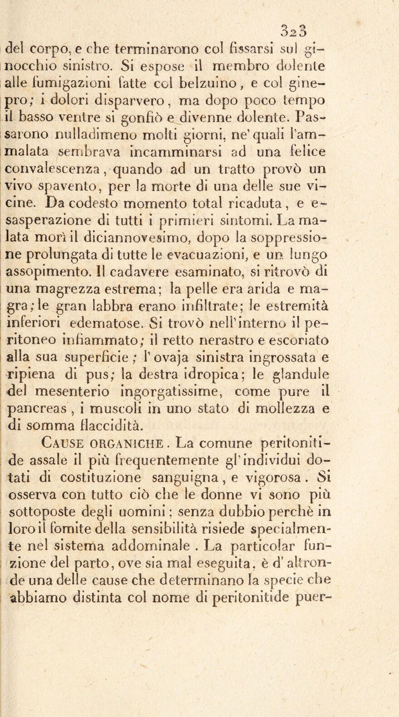 del corpo, e che terminarono col (issarsi su! gi- nocchio sinistro. Si espose il membro dolente alle fumigazioni fatte col belzuino, e col gine- pro; i dolori disparvero, ma dopo poco tempo il basso ventre si gonfiò e divenne dolente. Pas- sarono nulladimeno molti giorni, ne’quali Tam- malata sembrava incamminarsi ad una felice convalescenza, quando ad un tratto provò un vivo spavento, per la morte di una delle sue vi- cine. Da codesto momento total ricaduta, e e~ sasperazione di tutti i primieri sintomi. La ma- lata morì il diciannovesimo, dopo la scjppressio- ne prolungata di tutte le evacuazioni, e un lungo assopimento. Il cadavere esaminato, si ritrovò di una magrezza estrema; la pelle era arida e ma- gra/le gran labbra erano infiltrate; le estremità inferiori edematose. Si trovò nell’interno il pe- ritoneo infiammato; il retto nerastro e escoriato alla sua superficie ; l’ovaja sinistra ingrossata e ripiena di pus; la destra idropica; le glanduìe del mesenterio ingorgatissirne, come pure il pancreas , i muscoli in uno stato di mollezza e di somma flaccidità. Cause organiche . La comune peritoniti- de assale il più frequentemente gl’individui do- tati di costituzione sanguigna, e vigorosa . Si osserva con tutto ciò che le donne vi sono più sottoposte degli uomini ; senza dubbio perchè in loro il fomite della sensibilità risiede specialmen- te nel sistema addominale . La particolar fun- zione del parto, ove sia mal eseguita, è d’altron- de una delle cause che determinano la specie che abbiamo distinta col nome di peritonitide puer-