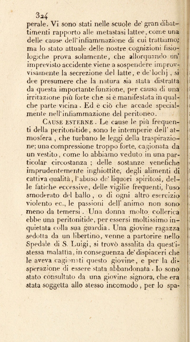 ^24 pepale. Vi sono stati nelle scuole de’ gran dibat- timenti rapporto alle metastasi lattee, come una delle cause dell’infiammazione di cui trattiamo; ma lo stato attuale delle nostre cognizioni fisio- logiche prova solamente, che allorquando un’ imprevisto accidente viene a sospendere improv- ; visainente la secrezione del latte, e de’lochj , sì i! dee presumere che la natura aia stata distratta il da questa importante funzione, per causa di una li irritazione più forte che si è manifestata in qual- d che parte vicina . Ed è ciò che accade special- o mente nelì’inhammazione del peritoneo. < Cause esterne . Le cause le più frequen- «i tì della peritonitide, sono le intemperie dell'at- ii mosfera , che turbano le leggi della traspirazio- *1 ne; una compressione troppo forte, cagionata da ,1 un vestito, come lo abbiamo veduto in una par- •] ticolar circostanza ; delle sostanze venefiche imprudentemente inghiottite^ degli alimenti di !t cattiva qualità, l'abuso de'liquori spiritosi, del- }| le fatiche eccessive, delle vigilie frequenti, l'uso d smoderato del ballo, o di ogni altro esercizio <i violento ec., le passioni dell’animo non sono «i meno da temersi. Una donna molto collerica i ebbe una peritonitìde, per essersi moltissimo in- fi quietata colla sua guardia. Una giovine ragazza u sedotta da un libertino, venne a partorire nello m Spedale di S. Luigi, si trovò assalita da quest’i- • stessa malattìa, in conseguenza de’dispiaceri che :i le aveva cagi >nati questo giovine, e per la di- d sperazione di essere stata abbandonata . Io sono d stato consultato da una giovine signora, che era ii stata soggetta allo stesso incomodo , per lo spa- ‘ i