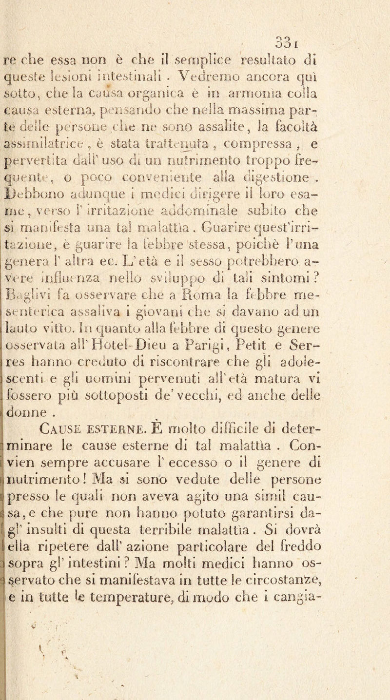 o OO I re che essa non è che il semplice resiììtato di queste lesioni intestsiiali . Vedremo ancora qui sotto, che la causa organica è in armonìa colla causa esterna, pensando che nella massima par- te delie persone che ne sono assalite, la facoltà assifnìlatrice , è stata traltemìta , compressa , e pervertita dall’ uso di un nutrimento troppo fre- quente, o poco conveniente alla digestione . iJebhono adunque i medici dirìgere il loro esa- me , verso r irritazione addominale subito che si manifesta una tal malattìa. Guarire quest’irri- tazione, è guarire la febbre'stessa, poiclìò i’una ; genera 1’ altra ec. L’età e il sesso potrebbero a vere inFiucnza nello sviluppo di tali sintomi ÌEaglivi fa osservare che a Roma la febbre roe- isent('rica assaliva i giovani che si davano ad un s lauto Vitto. In C|uanto alla febbre di questo genere . osservata all’Hotel-Dieu a Parigi, Petit e Ser- jres lianno creduto di riscontrare che gli adole- jscenti e gli uomini pervenuti all’età matura vi I fossero più sottoposti de’vecchi, ed anche delle ìdonne . Cause esterne. E molto difficile di deter- [i minare le cause esterne di tal malattìa . Con- i vien sempre accusare i’ eccesso o i! genere di ^nutrimento ! Ma si sono vedute delle persone & presso le quali non aveva agito una simil cau- ésa,e che pure non hanno potuto garantirsi da- t, gl’insulti di questa terribile malattìa. Sì dovrà iella ripetere dall’azione particolare del freddo 1 sopra gl’ intestini ? Ma molti medici hanno os- 4 servato che si manifestava in tutte le circostante, i e in tutte le temperature, di modo che i cangia- V r