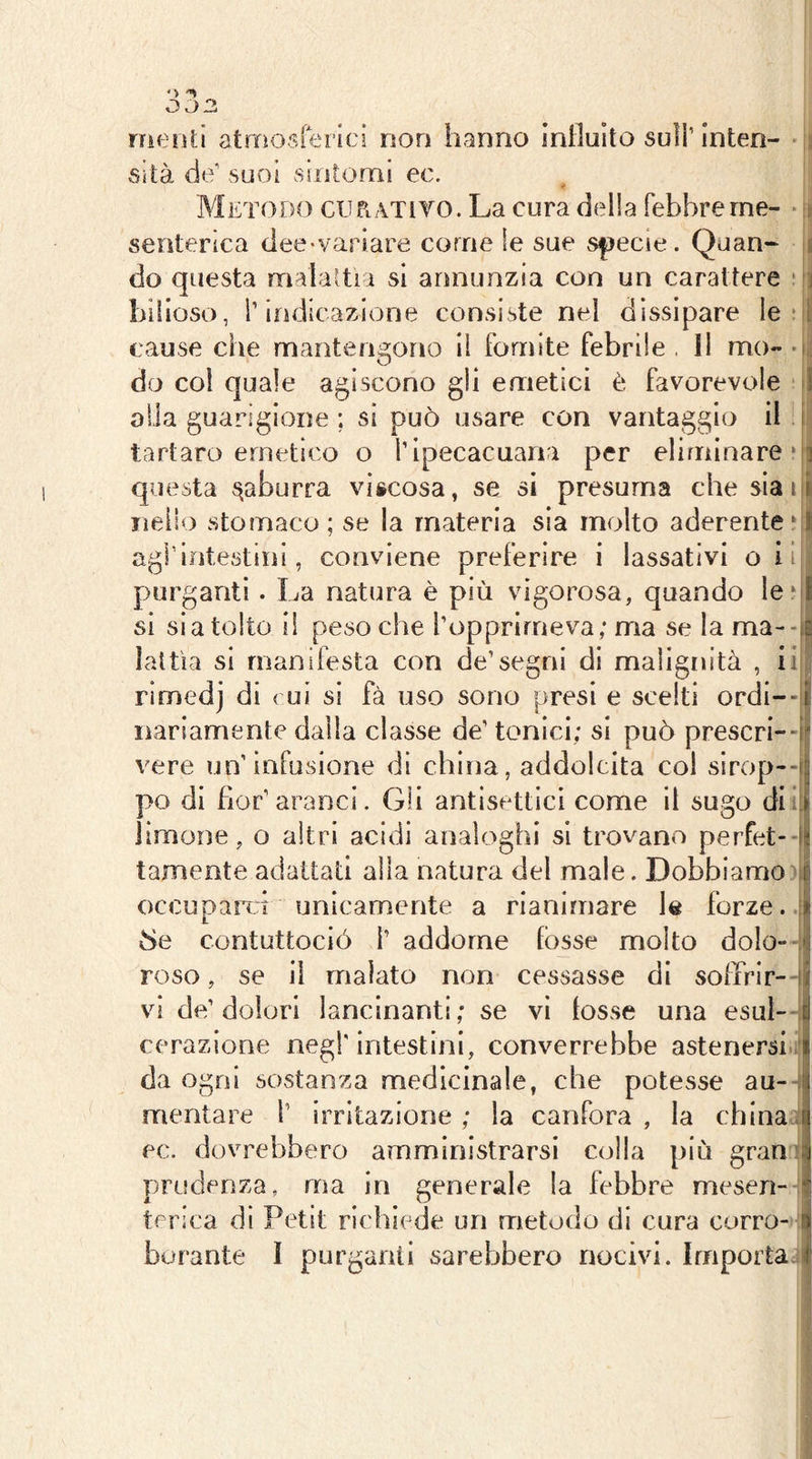 meriti atmosferici non hanno influito sull’inten- sità de’ suoi sintomi ec. Metodo cuPi ATìto. La cura della febbre me- senterica dee-variare come le sue s|)ecie. Quan- do questa malattia si annunzia con un carattere bilioso, i’indicazione consiste nel dissipare le cause che mantengono il fomite febrlle , 11 mo- do col quale agiscono gli emetici è favorevole J olia guarigione ; si può usare con vantaggio il.i tartaro emetico o l’ipecacuana per eliminare‘a questa ^aburra viicosa, se si presuma che sia ri nello stomaco; se la materia sìa molto aderente ri agfintestini, conviene preferire i lassativi oii purganti. La natura è più vigorosa, quando Ieri si si a tolto il peso che l’opprlrneva; ma se la ma--il Ìaltìa si manifesta con de’segni di malignità , iin rimedj di c ui si fà uso sono presi e scelti ordi--ii nariamente dalla classe de’ tonici; si può prescri--i vere un’infusione di china, addolcita coi sirop--i|; po di flor’aranci. Gli antisettici come il sugo diitfc limone, o altri acidi analoghi si trovano perfet-ài tamente adattati alla natura del male. Dobbiamo occupand unicamente a rianimare le forze. :! 8e contuttoció i’ addome fosse molto dolo- roso, se il malato non cessasse di soffrir-),! vi de’dolori lancinanti; se vi lesse una esui--Ì cerazione negl'intestini, converrebbe astenersi l| da ogni sostanza medicinale, che potesse au- Ji mentare l’ irritazione ; la canfora , la china ec. dovrebbero amministrarsi colla più gran : prudenza, ma in generale la febbre mesen- terica di Petit richiede un metodo di cura corro- i