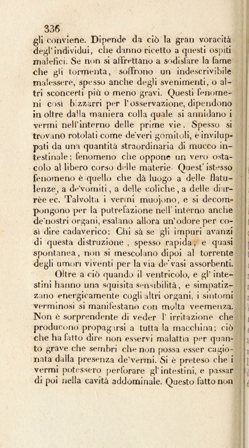 33(5 gli conviene. Dipende da ciò la gran voracità degl’individui, che danno ricetto a questi ospiti malefici. Se non si affrettano a sodisfare la fame che gii tormenta, soffrono un indescrivibile malessere, spesso anche degli svenimenti, o al- tri sconcerti più o meno gravi. Questi fenome- ni così bizzarri per l’osservazione, dipendono in oltre dalla maniera colla quale si annidano i vermi nell’interno delle prime vie. Spesso si trovano rotolati come deVeri gomitoli, e invilup- pati da una quantità straordinaria di mucco in- testinale ; fenomeno die oppone un vero osta- colo al libero corso dfdle materie' Quest’ istesso fenomeno è quello che dà luogo a delle flatu- lenze, a de’vomlti, a delle coliche, a delle diar- rèe ec. Talvolta i vermi muojvino, e si decom- pongono per la putrefazione nell’ interno anche de’nostri organi, esalano allora un’odore per co- sì dire cadaverico: Chi sà se gli impuri avanzi di questa distruzione , spesso rapida, e quasi spontanea, non si mescolano dipoi al torrente degli umori viventi per la via de’vasi assorbenti. Oltre a ciò quando il ventricolo, e gl’ inte- stini hanno una squisita s«^nsibilità, e simpatiz- zano energicamente cogli altri organi, i sintomi verminosi si manilestano con molta veemenza. Non è sorprendente di veder l’ Irritazione che producono propagarsi a tutta la macchina; ciò che ha fatto dire non esservi malattìa per quan- to grave che sembri che non possa esser cagio- nata dalla presenza de’vermi. Si è preteso che i vermi potessero perforare gl’intestini, e passar di poi nella cavità addominale. Questo fatto non