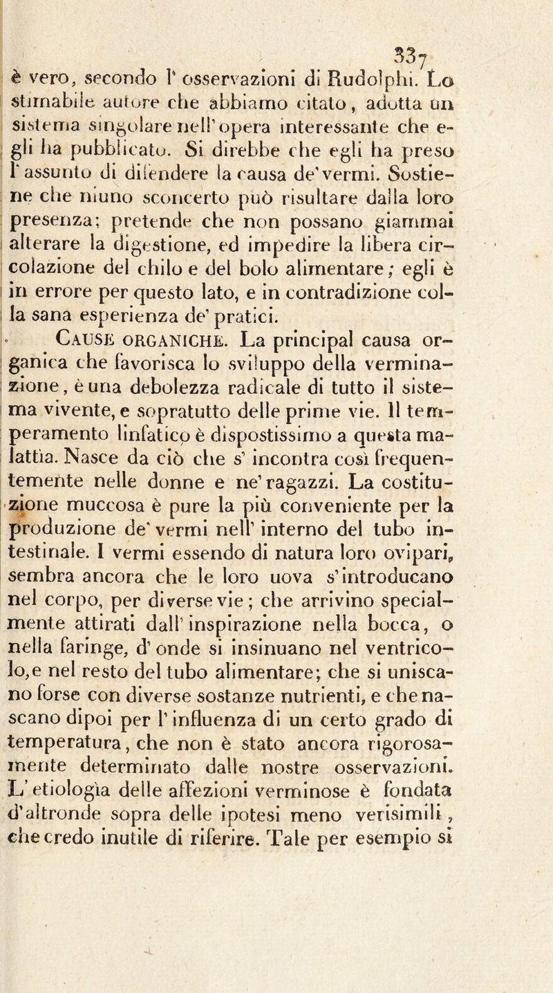 stimabile autore che abbiamo citato, adotta un sistema singolare nell’opera interessante che e- gli ha pubblicato. Si direbbe che egli ha preso r assunto di diiendere la causa de'vermi. Sostie- ne che niuno sconcerto può risultare dalia loro presenza; pretende che non possano giammai alterare la digestione, ed impedire la libera cir- colazione del chilo e del bolo alimentare; egli è in errore per questo lato, e in contradizlone col- la sana esperienza de’ pratici. Cause organiche. La prlnclpal causa or- ganica che favorisca Io sviluppo della vermina- zione, è una debolezza radicale di tutto il siste- ma vivente, e sopratutto delle prime vie. 11 tem- peramento linfatico è dispostissimo a questa ma- lattìa. Nasce da ciò che s’ incontra così frequen- temente nelle donne e ne’ragazzi. La costitu- zione muccosa è pure la più conveniente per la produzione de' vermi nell’ interno del tubo in- testinale. 1 vermi essendo di natura loro ovipari, sembra ancora che le loro uova s’introducano nel corpo, per di verse vie; che arrivino special- mente attirati dall’inspirazione nella bocca, o nella faringe, d’ onde si insinuano nel ventrico- lo,e nel resto del tubo alimentare; che si unisca- no forse con diverse sostanze nutrienti, e che na- scano dipoi per l’influenza di un certo grado di temperatura, che non è stato ancora rigorosa- mente determinato dalle nostre osservazioni. L’etiologìa delle afTezioni verminose è fondata d’altronde sopra delle ipotesi meno verisimlU , che credo inutile di riferire. Tale per esempio si