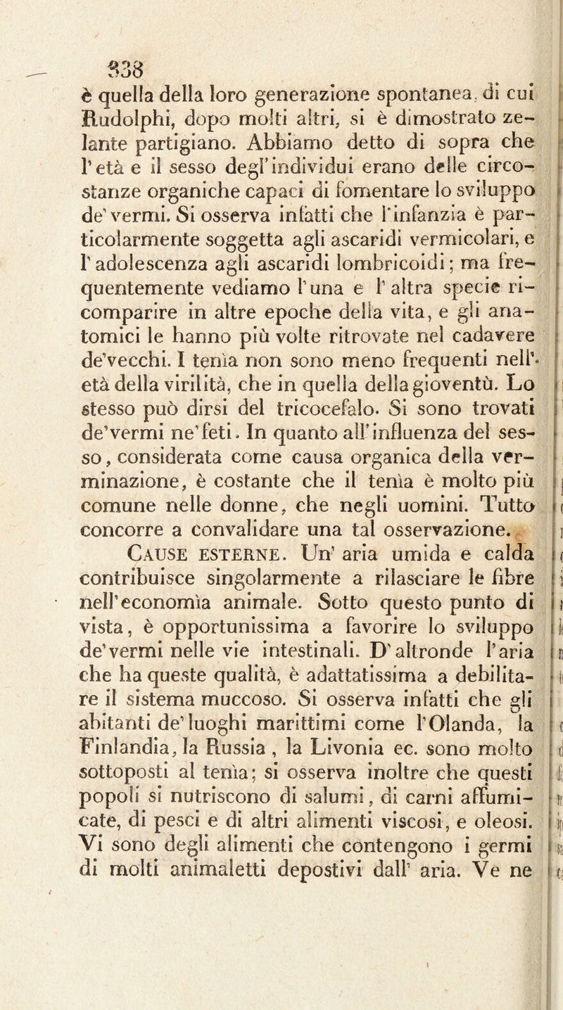 B38 è quella della loro generazione spontanea, di cui Rudolphi, dopo molti altri, si è dimostrato ze- . lante partigiano. Abbiamo detto di sopra che - l’età e il sesso degl’individui erano delle circo- * stanze organiche capaci di fomentare lo sviluppo ì de’vermi. Si osserva inlàtti che l'infanzia è par- ^ ticolarmente soggetta agli ascaridi vermicolari, e r adolescenza agli ascaridi lombricoidi ; ma ire- - quentemente vediamo l’una e l’altra specie ri- ^ comparire in altre epoche della vita, e gii ana- ^ tornici le hanno più volte ritrovate nel cadavere i de’vecchi. I tenia non sono meno frequenti nell’- ■ età della virilità, che in quella della gioventù. Lo i i stesso può dirsi del tricocefalo. Si sono trovati p de’vermi ne’feti - In quanto all’influenza del ses- li so, considerata come causa organica della ver- i minazione, è costante che il tenia è molto più ij comune nelle donne, che negli uomini. Tutto i( concorre a convalidare una tal osservazione. 11 Cause esterne. Un’aria umida e calda m contribuisce singolarmente a rilasciare le fibre \ i nell’economia animale. Sotto questo punto di h vista, è opportunissima a favorire lo sviluppo ilf de’vermi nelle vie intestinali. D’altronde l’aria h che ha queste qualità, è adattatlssima a debilita- • li re il sistema muccoso. Si osserva infatti che gli \ abitanti de’luoghi marittimi come l’Olanda, la {( Finlandia, la Russia , la Livonia ec. sono molto i d sottoposti al tenia; si osserva inoltre che questi i l popoli si nutriscono di salumi, di carni afFumi- * fr cate, di pesci e di altri alimenti viscosi, e oleosi, i jp Vi sono degli alimenti che contengono i germi i ss di molti animaletti depostivi dall’ aria. Ve ne ms