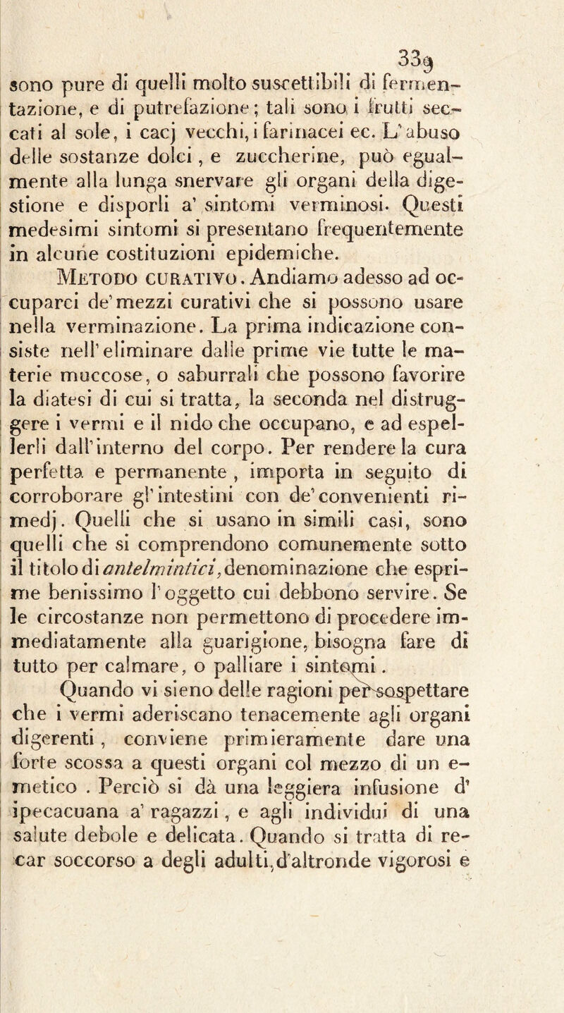 sono pure di quelli molto susrettibili di fermen- tazione, e di putrefazione; tali sono i frutti sec- cati al sole, i cacj vecchi,i farinacei ec. L'abuso delle sostanze dolci, e zuccherine, può egual- mente alla lunga snervare gli organi deila dige- stione e disporli a’ sintomi verminosi. Questi medesimi sintomi si presentano frequentemente in alcune costituzioni epidemiche. Metodo curativo . Andiamo adesso ad oc- cuparci de’mezzi curativi che si possono usare nella verminazione. La prima indicazione con- siste nell’eliminare dalle prime vie tutte le ma- terie muccose, o saburrali che possono favorire la diatesi di cui si tratta, la seconda nel distrug- gere i vermi e il nido che occupano, e ad espel- lerli dall’interno del corpo. Per rendere la cura perfetta e permanente , importa in seguito di corroborare gl’intestini con de’convenienti ri- medj. Quelli che si usano in simili casi, sono quelli che si comprendono comunemente sotto il titolo di denominazione che espri- me benissimo l’oggetto cui debbono servire. Se le circostanze non permettono di procedere im- mediatamente alla guarigione, bisogna fare di tutto per calmare, o palliare i sintomi. Quando vi sieno delle ragioni peLsospettare che i vermi aderiscano tenacemente agli organi digerenti, conviene primieramente dare una forte scossa a questi organi col mezzo di un e- metico . Perciò si dà una leggiera infusione d’ ipecacuana a’ ragazzi, e agli individui di una salute debole e delicata. Quando si tratta di re- car soccorso a degli adulti,d’altronde vigorosi e