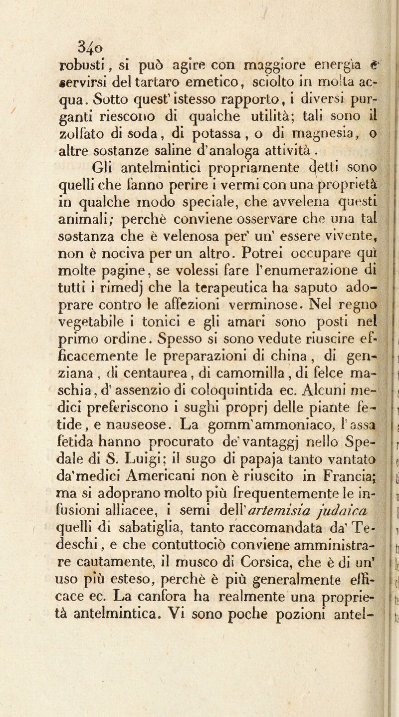 robusti, si può agire con maggiore energia & servirsi del tartaro emetico, sciolto in molta ac- qua. Sotto quest’istesso rapporto, i diversi pur- ganti riescono di qualche utilità; tali sono il zolfato di soda, di potassa , o di magnesia, o altre sostanze saline d’analoga attività . Gli antelmintici propriamente cjetti sono t quelli che fanno perire i vermi con una proprietà \ in qualche modo speciale, che avvelena questi i animali; perchè conviene osservare che una tal 1 sostanza che è velenosa per’ un’ essere vivente, , non è nociva per un altro. Potrei occupare qui i molte pagine, se volessi fare l’enumerazione di ii tutti i rimedj che la terapeutica ha saputo ado- • prare contro le affezioni verminose. Nel regno 1 vegetabile i tonici e gli amari sono posti nel I primo ordine. Spesso si sono vedute riuscire ef- • i ihcacemente le preparazioni di china , di gerì- • i zìana , di centaurea, di camomilla, di felce ma- ' t schia, d’assenzio di coloquintida ec. Alcuni me- ! j dici preferiscono i sughi proprj delle piante fe- • i tide, e nauseose. La gomm’ammoniaco, Tassa i; fètida hanno procurato de’ vantaggj nello Spe- • f dale di S. Luigi; il sugo di papaja tanto vantata ic da’medici Americani non è riuscito in Francia; , ^ ma si adoprano molto più frequentemente le in- ^ u fusioni alliacee, i semi òeWartemisia judaica j quelli di sabatiglia, tanto raccomandata da’ Te- ^ deschi, e che contuttociò conviene amministra- • j. re cautamente, il musco di Corsica, che è di un’ i ][ uso più esteso, perchè è più generalmente effi- ^ {} cace ec. La canfora ha realmente una proprie- : tà antelmintica. Vi sono poche pozioni antel- to