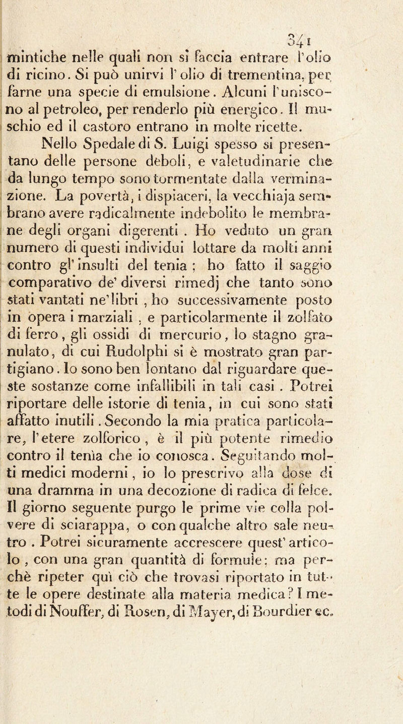 mintiche nelle quali non si faccia entrare folio di ricino. Si può unirvi V olio di trementina, per farne una specie di emulsione. Alcuni runisco- no al petroleo, per renderlo più energico. Il mu- schio ed il castoro entrano in molte ricette. Nello Spedale di S. Luigi spesso si presen- tano delle persone deboli, e valetudinarie che da lungo tempo sono tormentate dalla vermioa- zione. La povertà, i dispiaceri, la vecchiaja sem- brano avere radicalmente indebolito le membra- ne degli organi digerenti . Ho veduto un gran numero di questi individui lottare da molti anni contro gl’ insulti del tenia ; ho fatto il saggio comparativo de’ diversi riraedj che tanto sono stati vantati ne’libri , ho successivamente posto in opera 1 marziali , e particolarmente il zolfaio di ferro, gli ossidi di mercurio, lo stagno gra- nulato, di cui Rudolphl si è mostrato gran par- tigiano . lo sono ben lontano dal riguardare que- ste sostanze come infalllbiH in tali casi . Potrei riportare delle istorie di tenia, in cui sono stati affatto inutili. Secondo la mia pratica particola- re, l’etere zolforlco , è il più potente rimedio contro il tenia che io conosca. Seguitando mol- ti medici moderni, io lo prescrivo alla dose di una dramma in una decozione di radica di felce. Il giorno seguente purgo le prime vie colla pol- vere di sciarappa, o con qualche altro sale neu^, tro . Potrei sicuramente accrescere quest’artico- lo , con una gran quantità di formule; ma per- chè ripeter qui ciò che trovasi riportato in tut- te le opere destinate alla materia medica? 1 me- todi di Nouffer, di Rosen, di Mayer, di Bourdier ec«