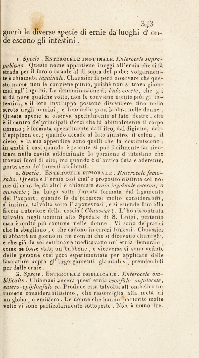 . o 1 guerò le diverse specie di ernie da’Iuoghi d’ on- ì de escono gli intestini. ' I. Specie . Enterocele inguinale. Enterocele supra- !puhlana . Questo nome appartiene inoggi all’ernia che si fù ; strada per il foro o canale al di sopra del pube; volgarnien - j te è chiamata inguinale. Chaussier fà però osservare che que- i sto iiom* non le conviene punto, poiché non si trova giam- i mai agl’ inguini. La denominazione di hubonocele, che gii i si dà pur# qualche volta, non le conviene niente più; gh in- ! testini, e il loro inviluppo possono discendere lino nello ! scroto negli uomini , e lino nelle gran labbra nelle donne . j Questa specie si osserva specialmente al lato destro , che è il contro de’principali sforzi che fà abitualmente il corpo j «mano ; è formata specialmente dall’ileo, dal digiuno, dal- , r epiploon ec. ; quando accade ai lato sinistro, il eolon , il i’Cieco, e la sua appendice sono quelli che la costituiscono; : in arabi i casi quando è recente si può fàcilmente far rieo-' ì Irare nella cavità addominale la porzione d’iutesliiio che 1 trova*! fuori di sito; ma quando è d’ antica data e aderente, porta seco de’funesti accidenti. 3. Specie. Enterocele femorale . Enterocelefemo- ! ralis. Questa è 1’ ernia così maLa proposito distinta coi no^ 1 me di crurale, da altri è chiamala ernia inguinale esterna^ o 1 nierocele ; ha luogo sotto l'arcala formata dal ligamento delPoupart; quando fà de’progressi molto considerabili, ' s' insinua talvolta sotto F apoiievrosi , e si estende hno alla I faccia anteriore della coscia ( Chaussier). I/bo riscontrata i talvolta negli nomini allo Spedale di S. Luigi, pertanto I essa è molto più comune nelle donne . Vi sono de’pratici I che la sbagliano , e che cadono in errori funesti. Cliaussier I si abbattè un giorno in tre nomini che si dicevano chirurghi, e che già da sei settimane medicavano un’ ernia femorale , come s# fosse stata un bubbone , e viceversa si sono vedute delle persone così poco esperimentale per applicare delle fasciature sopra gl’iijgorgaraenti glandulosi, prendendoli per dalle ernie . 3. Specie. Enterocele ombilicale . Enterocele om~ hilicalis . Chiamasi ancora quest’ ernia esonfalo, onfaloceley entero-epiplonfalo ec. Produce essa talvolta all’ombelico un lum»re considerabilissimo , che rassomiglia alla metà di un globo , o emisfero . Le donne che hanno partorito molte