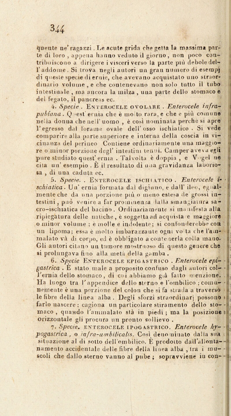 quente ne’ragazzi. Le acute grida che getta la massima par- te di loro , appena hanno veduto il giorno, non poco con- tribuiscono a dirigere i visceri verso la parte più deboledel- raddonie.Si trova negli autori un gran numero di esetnpj di queste specie di ernie, che avevano acquistato uno straor- dinario volume , e che contenevano non solo tutto il tubo intestinale , ma ancora la milza , una parte dello stomaco e dei legalo, il pancreas ec, ' 4. Specie . En terucele ovolare . Enterocele infra-- pubiana. Q -est'ernia che è mo^to rara, e che e più coinuii» nella donna che nell’ uomo , è così nominala perche si apre l’egresso dal iorame ovale dell’osso ischiatico. Si vede comparire alla parte superiore e interna della coscia in vi- cinanza del perineo Contiene ordinariamente una maggio- re o minor porzione degl’ inte^lim tenui. Camper ave\a egli pure studiato quest’erma . Tal volta è doppia , e V‘'gel ne cita un’ esempio . È il resultato di una gravidanza laborio- sa , di una caduta ec. 5. Specie. . Enterocele ischiatico. Enterocele (• schiatica. Un’ ernia formata dal digiuno, e dall’ ileo, egual- mente che da una porzione piti o meno estesa de grossi in- testini^ può venire a far prominenza lalia smangiaiiira sa- cro-ischiatica del bacino. Ordinariamente si ma aifesia alla ripiegatura delle natiche , è soggetta ad acquista e maggiore o minor volume ; e molle e indolente; si confonderebbe con un lipoma; essa è molto imbarazzante ogni vo'ta che l’am-' malato v'à di corpo, ed è obbligato a contenerla colia mano. Gli autori citano un tumore mostruoso di questo genere che si prolungava fino alla metà della gamba. 6. Specie Enterocele epigastrico . Enterocele epi- gastrica . E stato male a proposito confuso dagli autori col- Eernia dello stomaco, di cui abbiamo già fallo menzione. Ha luogo tra l^appendice dello sterno e Tombilico ; comu- nemente è una porzione del colon che si fa strada a traversò le libre della linea alba . Degli sforzi slraordinarj possono farlo nascere ; cagiona un particolare stiramento dello sto- maco , quando ^ammalato sta in piedi ; ma la posizione orizzontale gli procura un pronto sollievo . 7. Specie, enterocele ipogastrico. Enterocele hy- pogastrica , o ìnfra-umbilicalis. Così deno ninalo dalla sua sili^iazione al di sotto dell ombilico. È prodotto dairallonta- nanaento accidentale delie fibre della linea alba , tra i mu- scoli che dallo sterno vanno al pube ; sopravviene in con-'