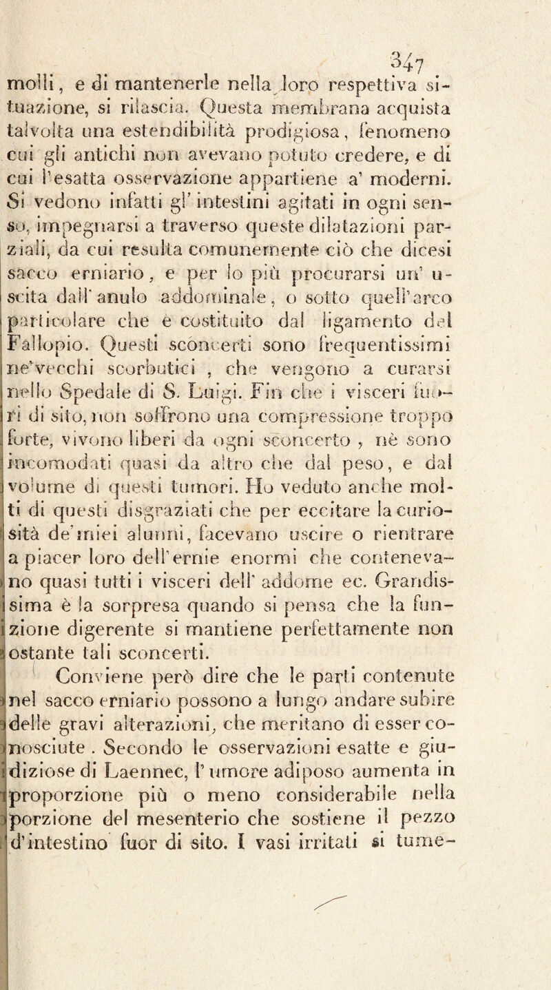 > ^ 047 molli, e di mantenerle nella-loro respetti va si- tuazione, si rilascia. Questa membrana acquista talvolta una estendibilità prodigiosa, ienooìeno cui gli antichi non avevano potuto credere, e di cui resatta osservazione appartiene a’ moderni. so, impegnarsi a traverso queste dilatazioni par- ziali, da cui resulta comunemente ciò che dicesi sacco erniario, e per lo più procurarsi urf u- scita dai!'anulo addominale, o sotto quell’arco parficoiare che è costituito dal ligamento del Fàlìopio. Questi sconcerti sono frequentissirni neVecchi scorbutici , che venstorio a curarsi nello Spedale di S. Luigi. Fin che i visceri ino- ri di sito, non soffrono una compressione troppo forte, vivono liberi da ogni sconcerto , nò sono incomodati quasi da altro che dal peso, e dal volume di questi tumori. Ho veduto anche mol- ti di questi disgraziati che per eccitare lacuno- sità de’miei alunni, facevano uscire o rientrare a piacer loro dell’ernie enormi che conteneva- no quasi tutti i visceri dell' addorrse ec. Grandis- sima è la sorpresa quando si pensa che la fun- zione digerente si mantiene perfettamente non ostante tali sconcerti. Conviene però dire che le pai;’ti contenute nel sacco erniario possono a lungo andare subire delle gravi alterazioni, che meritano di esser co- nosciute . Secondo le osservazioni esatte e giu- diziose di Laennec, l’umore adiposo aumenta in proporzione piò o meno considerabile nella porzione del mesenterio che sostiene il pezzo d’intestino fuor di sito. I vasi irritati si tome-