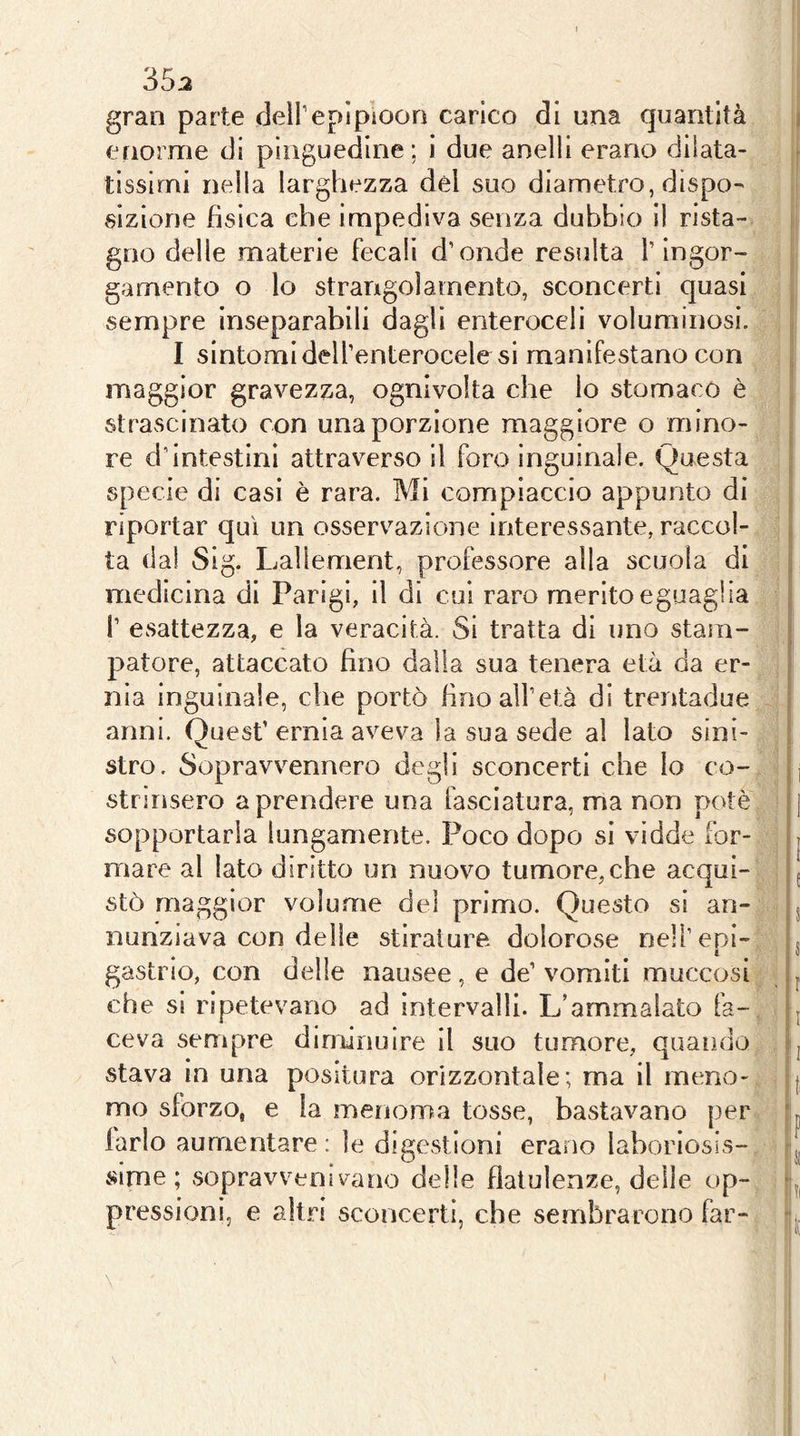 35:2 gran parte dell’epìploon carico di una quantità enorme di pinguedine; i due anelli erano dilata- tissimi nella larghezza del suo diametro, dispo- sizione fìsica che impediva senza dubbio il rista- gno delle materie fecali d’onde resulta l’ingor- gamento o lo strangolamento, sconcerti quasi sempre inseparabili dagli enteroceii voluminosi. I sintomidell’enterocelesi manifestano con maggior gravezza, ognivolta che lo stomaco è strascinato con una porzione maggiore o mino- re d’intestini attraverso il foro inguinale. Questa specie di casi è rara. Mi compiaccio appunto di riportar qui un osservazione interessante, raccol- ta dal Sig. Lalìement, professore alla scuola di medicina di Parigi, il di cui raro merito eguaglia l’ esattezza, e la veracità. Si tratta di uno stam- patore, attaccato fino dalla sua tenera età da er- nia inguinale, che portò fino all’età di trentadue anni. Quest’ernia aveva la sua sede al lato sini- stro. Sopravvennero degli sconcerti che lo co- strinsero a prendere una fasciatura, ma non potè sopportarla lungamente. Poco dopo si vidde for- mare al lato diritto un nuovo tumore,che acqui- stò maggior volume del primo. Questo si an- nunziava con delle stirature dolorose nell’epi- gastrio, con delle nausee, e de’ vomiti muccosi che si ripetevano ad intervalli. L’ammalato fa- ceva sempre dinfìnuire il suo tumore, quando stava in una positura orizzontale; ma il meno- mo sforzo, e la meiioma tosse, bastavano per farlo aumentare : le digestioni erano laboriosis- sime ; sopravvenivano delle flatulenze, delle op- pressioni, e altri sconcerti, che sembrarono far-