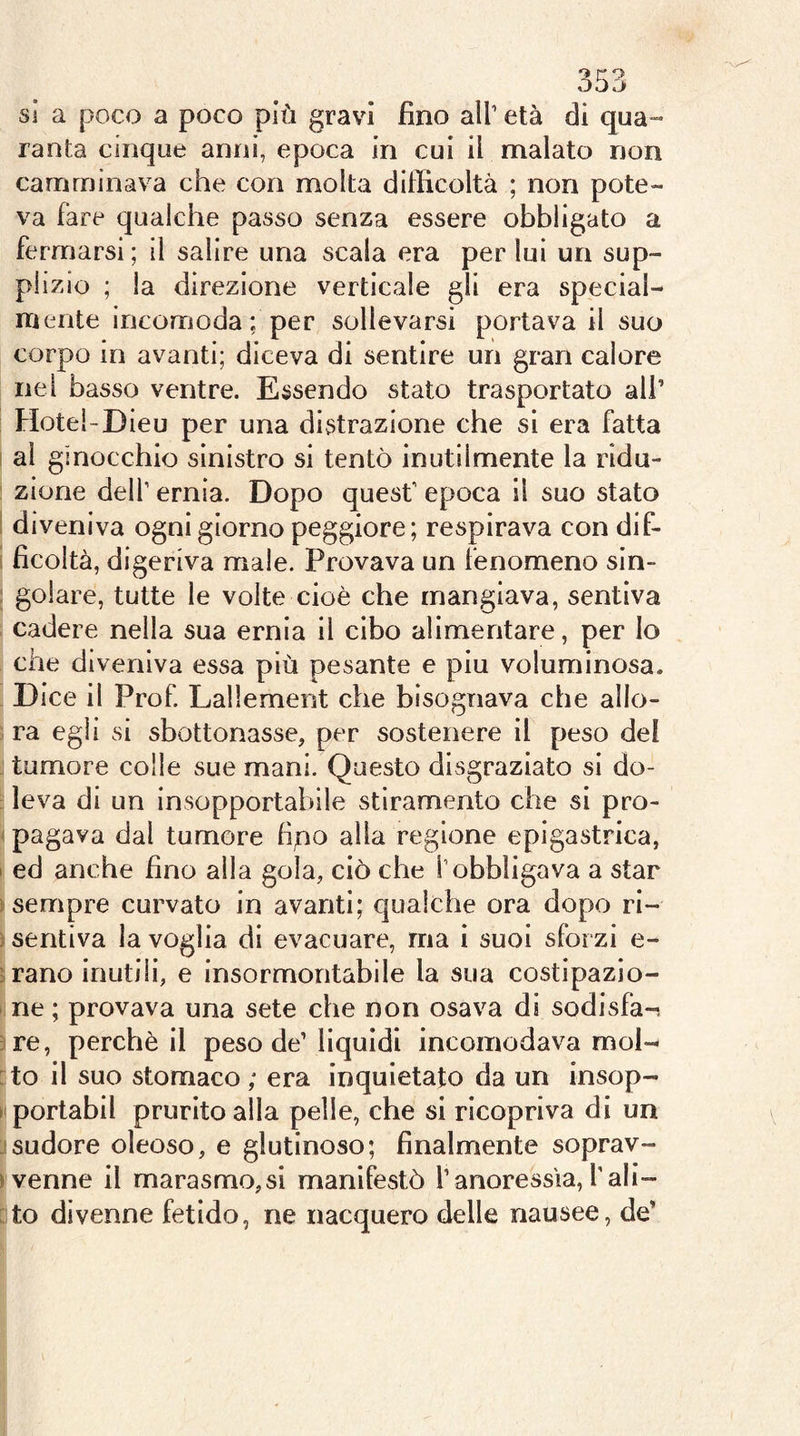 si a poco a poco più gravi fino all’ età di qua»- ranta cinque anni, epoca in cui il malato non camminava che con molta ditficoltà ; non pote- va fare qualche passo senza essere obbligato a fermarsi; il salire una scala era per lui un sup- plizio ; la direzione verticale gli era special- mente incomoda; per sollevarsi portava il suo corpo in avanti; diceva di sentire un gran calore nel basso ventre. Essendo stato trasportato ali’ Hotel-Dieu per una distrazione che si era fatta ! ai ginocchio sinistro si tentò inutilmente la ridu- : zione dell’ ernia. Dopo quest’ epoca il suo stato I diveniva ogni giorno peggiore; respirava con dif- 1 ficoltà, digeriva male. Provava un fenomeno sin- ; golare, tutte le volte cioè che mangiava, sentiva cadere nella sua ernia il cibo alimentare, per Io che diveniva essa più pesante e piu voluminosa. . Dice il Prof Lallemerit che bisognava che allo- ra egli si sbottonasse, per sostenere il peso del j tumore colie sue mani. Questo disgraziato si do- :! leva di un insopportabile stiramento che si prò- I pagava dal tumore fipo alla regione epigastrica, I ed anche fino alla gola, ciò che l’obbligava a star y sempre curvato in avanti; qualche ora dopo ri- ; sentiva la voglia di evacuare, ma i suoi sfor zi e- ; rano inutili, e insormontabile la sua costipazio- ne ; provava una sete che non osava di sodisfa-i 3re, perchè il peso de’ liquidi incomodava mol- :to il suo stomaco ; era inquietato da un insop- nportabil prurito alla pelle, che si ricopriva di un jsudore oleoso, e glutinoso; finalmente soprav- >venne il marasmo,si manifestò l’anoressia,Tali- ato divenne fetido, ne nacquero delle nausee, de’