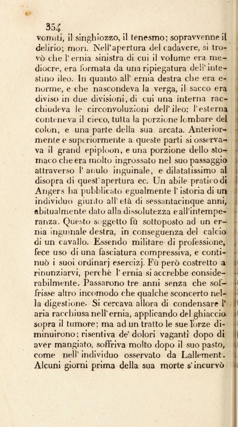 35^: venisti, 11 singhiozzo, il tenesmo; sopravvenne II delirio; mori. INeil’apertura del cadavere, si tro- vò che r ernia sinistra di cui il volume era me- diocre, era formata da una ripiegatura dell’inte- stino ileo. In quanto all’ ernia destra che era e- , norme, e che nascondeva la verga, il sacco era * diviso in due divisioni, di cui una interna rac- : chiudeva le circonvoluzioni dell’ileo; l’esterna i conteneva il cieco, tutta la porzione lombare del ■ colon, e una parte della sua arcata. Antei ior- - mente e superiormente a queste parti si osserva- • va il grand epiploon, e una porzione dello sto- * macocheera molto ingrossato nel suo passaggio > attraverso 1’ anulo inguinale, e dilatatissimo al i disopra di quest’apertura ec. Un abile pratico di I Angers ha pubblicato egualmente l’Istoria di un individuo giurdo all’età di sessantaelnque anni, i abitualmente dato alla dissolutezza e aii’intempe- • ranza. Questo soggetto fù sottoposto ad un er- - nia inguinale destra, in conseguenza del calcio .■ di un cavallo. Essendo militare di professione, ^ fece uso di una fasciatura compressiva, e conti- ■ nuò i suoi ordinar) esercìzj. Fù però costretto a f rinunziarvi, perchè 1’ ernia si accrebbe conside- rabilmente. Passarono tre anni senza che sof- frisse altro incomodo che qualche sconcerto nel- la digestione. Si cercava allora di condensare l’ . 1*1 aria racchiusa nell’ernia, applicando del ghiaccia f sopra il tumore; ma ad un tratto le sue forze di- H mlnuiruno; risentiva de' dolori vaganti dopo di If aver mangiato, soffriva molto dopo il suo pasto, come nell’individuo osservato da Lallement. : Alcuni giorni prima della sua morte s’incurvò