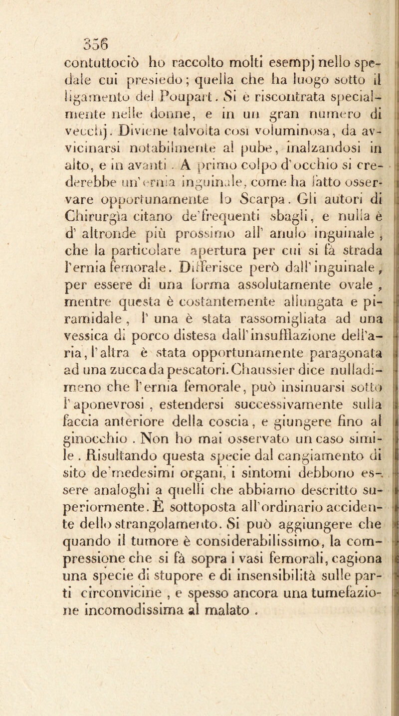 \ contuttociò ho raccolto molti esempj nello spe- dale cui presiedo ; quella che ha luogo sotto il ìigarnento del Poupai t. Si e riscontrata special- mente nelle donne, e in un gran numero di 3 vecciij. Diviene talvolta cosi voluminosa, da av- ■( vicinarsi notabilmente al pube, inalzandosi in alto, e in avanti . A |)rin[io colpo d'occhio si ere- s derebbe un'ernia inguinale, come ha fatto osser- 1 vare opportunamente lo Scarpa. Gii autori di ià Chirurgia citano de'frequenti sbagli, e nulla è li d’ altronde più prossimo all’ anulo inguinale , a che la particolare apertura per cui si fà strada 1Ì Ternia femorale. Differisce però dall’inguinale, | per essere di una forma assolutamente ovale , !; mentre questa è costantemente allungata e pi- J rarnìdaìe , 1’ una è stata rassomigliata ad una | vessica dì porco distesa dall’insufflazione deli’a- ria, l’altra è stata opportunamente paragonata [ ad una zucca da pescatori. Chaussier dice nulladi- M meno che bornia femorale, può insinuarsi sotto j| ì’aponevrosi , estendersi successivamente sulla [| faccia anteriore della coscia, e giungere fino al | ginocchio . Non ho mai osservato un caso simi- Il le . Risultando questa specie dal cangiamento di |l sito de’medesimi organi, i sintomi debbono es- n sere analoghi a quelli che abbiamo descritto su- i perlormente.E sottoposta all’ordinarioacciden- I te dello strangolamento. Si può aggiungere che 1 quando il tumore è considerabilissimo, la com- [i pressione che si fà sopra i vasi femorali, cagiona li una specie di stupore e di insensibilità sulle par- i ti circonvicine , e spesso ancora una tumefazio- i ne incomodissima ai malato . j