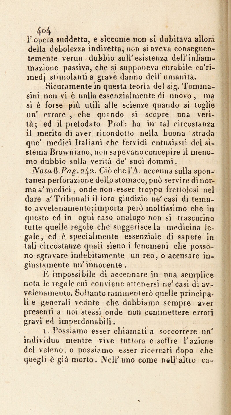 4^4 r Oliera suddetta, e siccome non si dubitava allora della debolezza indiretta, non si aveva conseguen- temente verun dubbio sull'esistenza deli'infiarn- iiidzione passiva, che sì supponeva curabile co'ri- medj stimolanti a grave danno dell'umanità. Sicuramente in questa teorìa del sig. Tomma- sini non vi è nulla essenzialmente di nuovo , ma sì è forse più utili alle scienze quando si toglie un' errore , che quando si scopre una veri- tà; ed il prelodato Prof: ha in tal circostanza il merito di aver ricondotto nella buona strada que' medici Italiani che fervidi entusiasti del si- stema Browniano, non sapevano concepire il meno- mo dubbio sulla verità de' suoi dorami. iVbtó 8.242. CiòcheTA. accenna sulla spon- tanea perforazione dello stomaco, può servire di nor- ma a'medici, onde non.esser troppo frettolosi nel dare a'Tribunali il loro giudizio ne'casi di temu- to avvelenamento;importa però moltissimo che in questo ed in ogni caso analogo non si trascurino tutte quelle regole che suggerisce la medicina le- gale, ed è specialmente essenziale di sapere in tali circostanze quali sieno i fenomeni che posso- no sgravare indebitamente un reo, o accusare in- giustamente un' innocente . E impossibile di accennare in una semplice nota le regole cui conviene attenersi ne'casi di av- velenamento. Soltanto ramm^^nterò quelle principa- li e generali vedute che dobbiamo sempre aver presenti a noi stessi onde non commettere errori gravi ed imperdonabili. 1. Possiamo esser chiamati a soccorrere un' indivìduo mentre vive tuttora e soffre l'azione del veleno, o possiamo esser ricercati dopo che quegli è già morto. Nell'uno come nell'altro ca-