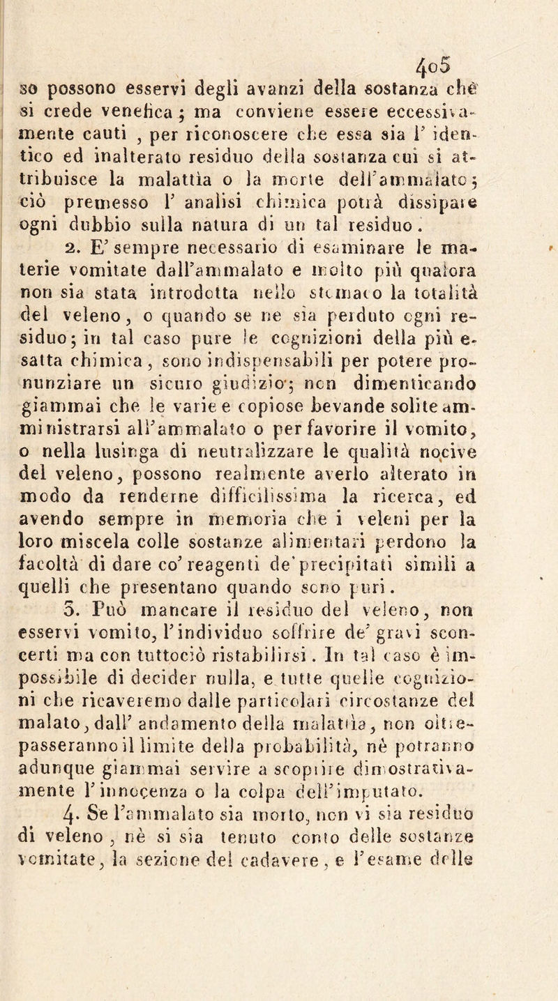 so possono esservi degli avanzi della sostanza chè si crede venehca^ ma conviene essere eccessiva- mente cauti , per riconoscere che essa sia i' iden- tico ed inalterato residuo della sostanza cui si at- tribuisce la malattia o la morte deìhammaiato 5 ciò premesso V analisi chimica potrà dissipate ogni dubbio sulla natura di un tal residuo. 2. E'sempre necessario di esaminare le ma- terie vomitale dall’ammalato e molto più qualora non sia stata introdotta nello stcmaco la totalità del veleno, 0 quando se ne sia perduto ogni re- siduo; in tal caso pure ìe cognizioni della più e- satta chimica, sono indispensabili per potere pro- nunziare un siculo giudizio*; non dimenticando giammai che le varice copiose bevande solite am- ministrarsi all’ammalato 0 per favorire il vomito, o nella lusinga di neutializzare le qualità nocive del veleno, possono realmente averlo alterato in modo da renderne difficilissima la ricerca, ed avendo sempre in memoria che i veleni per la loro miscela colle sostanze alimentari perdono la facoltà di dare co’reagenti de'precipitati simili a quelli che presentano quando seno puri. 5. Può mancare il residuo del veleno, non esservi vomito, l’iridividuo soffrire de’gravi scon- certi ma con tuttociò ristabilirsi. In tal caso è im- possjbile di decider nulla, e tutte quelle cognizio- ni che ricaveremo dalle particolari circostanze del malato, dall’andamento della malattia, non oitìe- passeranno il limite della probabilità, né potranno adunque giammai servire a scopi ire din ostraiiva- mente l’innocenza o la colpa deirimputato. 4- Se raiiimalato sia morto, non vi sia residuò di veleno , nè si sia tenuto conto delie sostanze vomitate, la sezione dei cadavere, e i’esame delle
