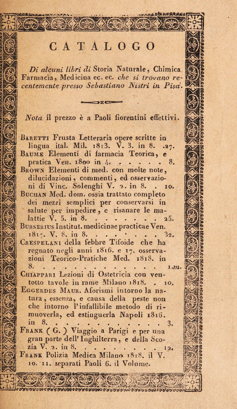 CATALOGO Di alcuni libri di Storia Naturale, Chimica Farmacia, Medicina ec. ec. che si trovano re- centemente presso Sebastiano ISistri in Pisa- Nota il prezzo è a Paoli fiorentini effettivi. .27. Baretti Frusta Letteraria opere scrìtte in lingua ital. Mil. 1813. V. 3. in 8. Batjme Elementi di farmacia Teorica, e pratica Yen. 1800 in 4. . . . . . 8, Brown Elementi di med. con molte note, dilucidazioni 5 commenti, ed osservazio- ni di Vinc. Solenghi V. 2. in 8. . 10, Buchan Med. dom. ossia trattalo completo dei mezzi semplici per conservarsi in salute per impedire , e risanare le ma- lattie V. 5. in 8 25. Burssriijs Institul. medicinaepracticae Ven. 1817. V. 8. in 8. . . . • . . . 32. Crespelaki della febbre Tifoide che ha regnato negli anni 1816. e 17. osserva- zioni Teorico-Pratiche Med. 1818. in 8 1 .m. Chiappari Lezioni di Ostetricia con ven- totto tavole in rame Milano 1818. . 10, Eggerdes Maur. Aforismi intorno la na- tura , essenza, e causa delia peste non che intorno Pinfallibile metodo di ri- muoverla, ed estinguerla Napoli 1816. 1 n 8a. . ..... .... Frank ( G. ) Viaggio a Parigi e per una gran parte delP Inghilterra, e delia iSco- zia V. 2. in 8 12 Frank Polizia Medica Milano t8i8, il V. IO. II. separali Paoli 6. il Volume. 3. Wl