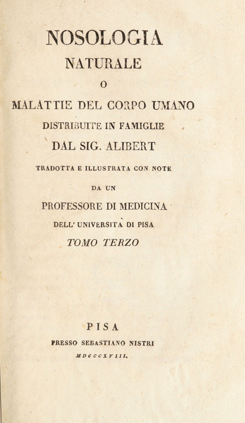NOSOLOGIA NATURALE o MALATTIE DEL COTPO UMANO \ DISTRIBUITE IN FAMIGLIE DAL SIG. ALIBERT TRADOTTA E ILLUSTRATA CON NOTE DA UN PROFESSORE DI MEDICINA DELL’ UxNlVERSlTA DI PISA TOMO TERZO PISA PRESSO SEBASTIANO NISTRI MDCCCXV III,