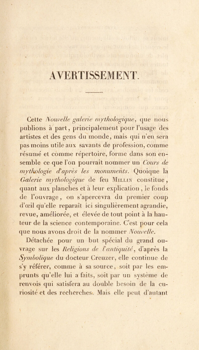 AVERTISSEMENT. Cette Nouvelle galerie mythologique, que nous publions à part, principalement pour l’usage des artistes et des gens du monde, mais qui n’en sera pas moins utile aux savants de profession, comme résumé et comme répertoire, forme dans son en¬ semble ce que Fon pourrait nommer un Cours de mythologie d'après les monuments. Quoique la Galerie mythologique de feu Milun constitue, quant aux planches et à leur explication , le fonds de l’ouvrage, on s’apercevra du premier coup d’œil qu elle reparaît ici singulièrement agrandie, revue, améliorée, et élevée de tout point à la hau¬ teur de la science contemporaine. C’est pour cela que nous avons droit de la nommer Nouvelle. Détachée pour un but spécial du grand ou¬ vrage sur les Religions de Tantiquité, d’après la Symbolique du docteur Creuzer, elle continue de s’y référer, comme à sa source, soit par les em¬ prunts qu’elle lui a faits, soit par un système de renvois qui satisfera au double besoin de la cu¬ riosité et des recherches. Mais elle peut d’autant