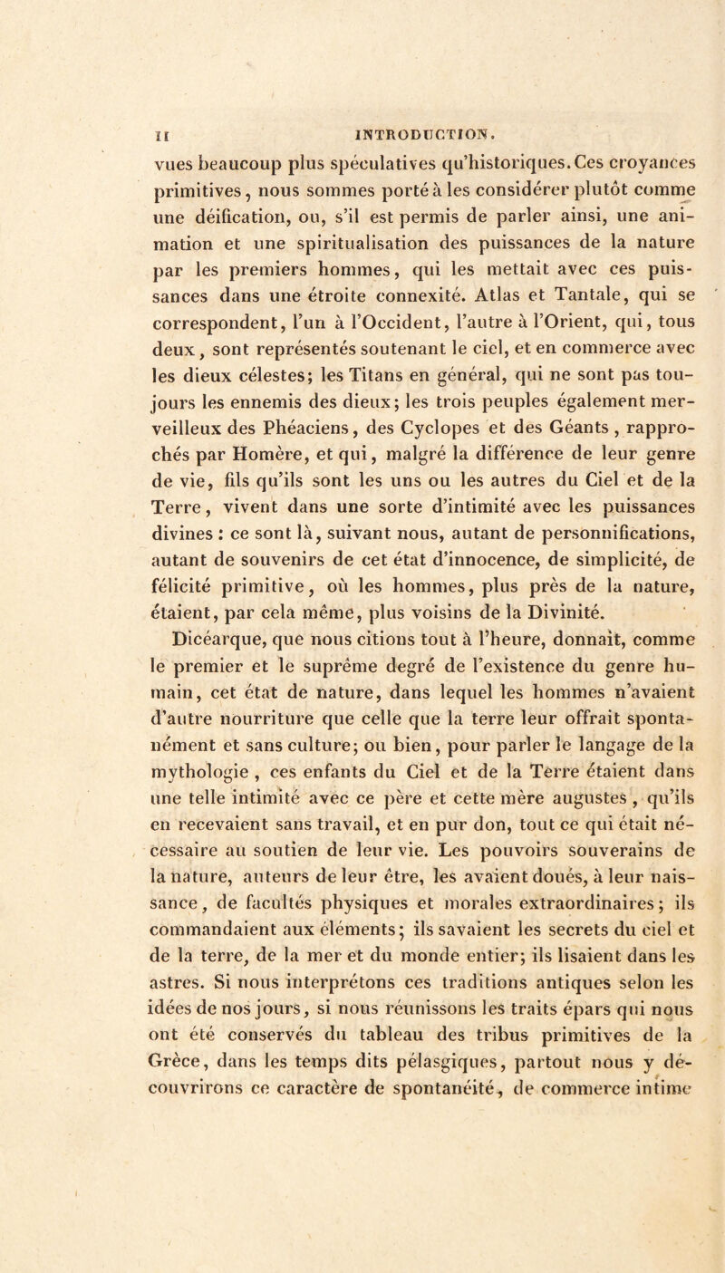 vues beaucoup plus spéculatives qu’historiques.Ces croyances primitives, nous sommes porté à les considérer plutôt comme une déification, ou, s’il est permis de parler ainsi, une ani¬ mation et une spiritualisation des puissances de la nature par les premiers hommes, qui les mettait avec ces puis¬ sances dans une étroite connexité. Atlas et Tantale, qui se correspondent, l’un à l’Occident, l’autre à l’Orient, qui, tous deux, sont représentés soutenant le ciel, et en commerce avec les dieux célestes; les Titans en général, qui ne sont pas tou¬ jours les ennemis des dieux; les trois peuples également mer¬ veilleux des Phéaciens, des Cyclopes et des Géants , rappro¬ chés par Homère, et qui, malgré la différence de leur genre de vie, fils qu’ils sont les uns ou les autres du Ciel et de la Terre, vivent dans une sorte d’intimité avec les puissances divines : ce sont là, suivant nous, autant de personnifications, autant de souvenirs de cet état d’innocence, de simplicité, de félicité primitive, où les hommes, plus près de la nature, étaient, par cela même, plus voisins de la Divinité. Dicéarque, que nous citions tout à l’heure, donnait, comme le premier et le suprême degré de l’existence du genre hu¬ main, cet état de nature, dans lequel les hommes n’avaient d’autre nourriture que celle que la terre leur offrait sponta¬ nément et sans culture; ou bien, pour parler le langage de la mythologie , ces enfants du Ciel et de la Terre étaient dans une telle intimité avec ce père et cette mère augustes , qu’ils en recevaient sans travail, et en pur don, tout ce qui était né¬ cessaire au soutien de leur vie. Les pouvoirs souverains de la nature, auteurs de leur être, les avaient doués, à leur nais¬ sance, de facultés physiques et morales extraordinaires; ils commandaient aux éléments; ils savaient les secrets du ciel et de la terre, de la mer et du monde entier; ils lisaient dans les astres. Si nous interprétons ces traditions antiques selon les idées de nos jours, si nous réunissons les traits épars qui nous ont été conservés du tableau des tribus primitives de la Grèce, dans les temps dits pélasgiques, partout nous y dé¬ couvrirons ce caractère de spontanéité, de commerce intime