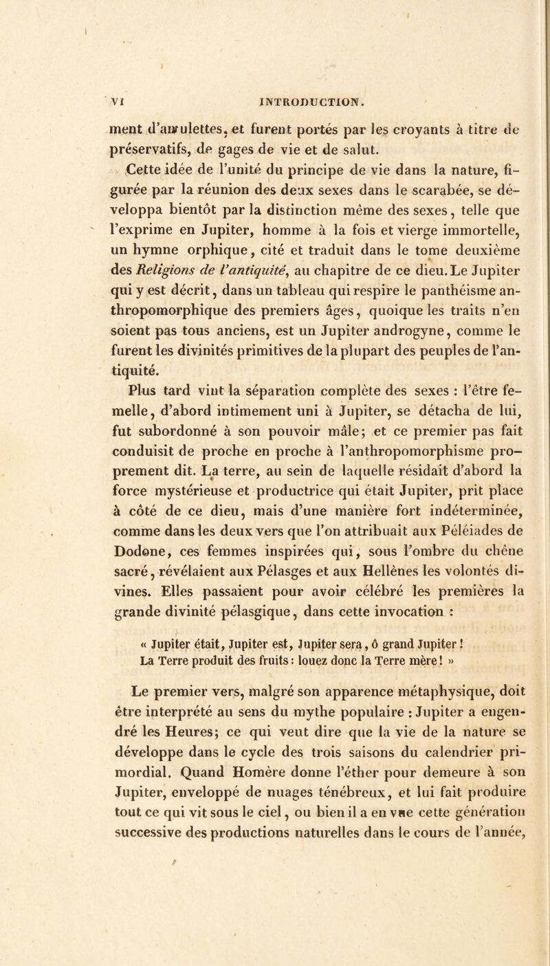 ment d’amulettes, et furent portés par les croyants à titre de préservatifs, de gages de vie et de salut. Cette idée de l’unité du principe de vie dans la nature, fi¬ gurée par la réunion des deux sexes dans le scarabée, se dé¬ veloppa bientôt par la distinction même des sexes, telle que l’exprime en Jupiter, homme à la fois et vierge immortelle, un hymne orphique, cité et traduit dans le tome deuxième des Religions de Vantiquité, au chapitre de ce dieu. Le Jupiter qui y est décrit, dans un tableau qui respire le panthéisme an¬ thropomorphique des premiers âges, quoique les traits n’en soient pas tous anciens, est un Jupiter androgyne, comme le furent les divinités primitives de la plupart des peuples de l’an¬ tiquité. Plus tard vint la séparation complète des sexes : l’être fe¬ melle, d’abord intimement uni à Jupiter, se détacha de lui, fut subordonné à son pouvoir mâle; et ce premier pas fait conduisit de proche en proche à l’anthropomorphisme pro¬ prement dit. La terre, au sein de laquelle résidait d’abord la force mystérieuse et productrice qui était Jupiter, prit place à côté de ce dieu, mais d’une manière fort indéterminée, comme dans les deux vers que l’on attribuait aux Péléiades de Dodone, ces femmes inspirées qui, sous l’ombre du chêne sacré, révélaient aux Pélasges et aux Hellènes les volontés di¬ vines. Elles passaient pour avoir célébré les premières la grande divinité pélasgique, dans cette invocation : « Jupiter était, Jupiter est, Jupiter sera, ô grand Jupiter ! La Terre produit des fruits : louez donc la Terre mère ! » Le premier vers, malgré son apparence métaphysique, doit être interprété au sens du mythe populaire : Jupiter a engen¬ dré les Heures; ce qui veut dire que la vie de la nature se développe dans le cycle des trois saisons du calendrier pri¬ mordial. Quand Homère donne l’éther pour demeure à son Jupiter, enveloppé de nuages ténébreux, et lui fait produire tout ce qui vit sous le ciel, ou bien il a en vue cette génération successive des productions naturelles dans le cours de l’année,