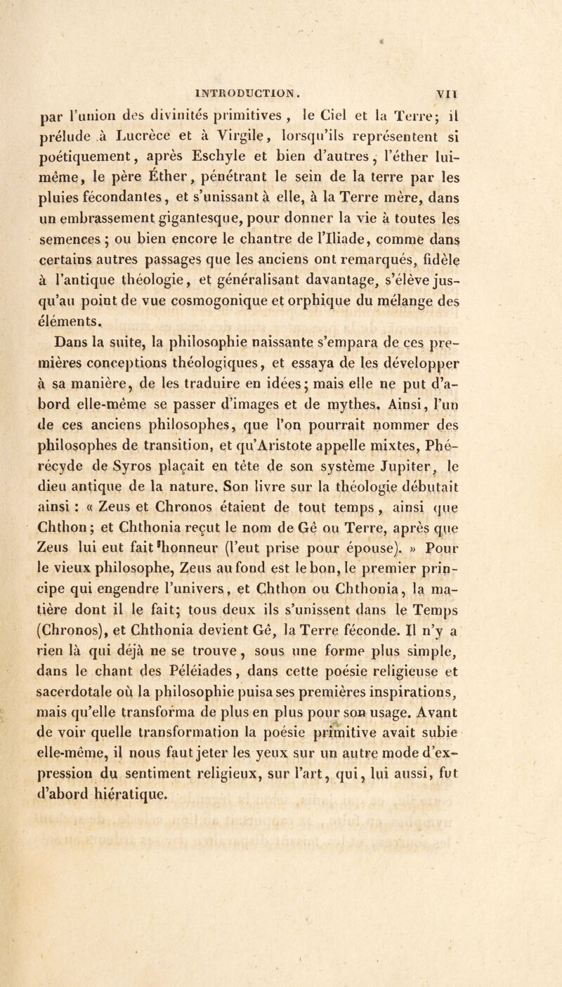 par l’union des divinités primitives , le Ciel et la Terre; il prélude à Lucrèce et à Virgile, lorsqu’ils représentent si poétiquement, après Eschyle et bien d’autres, l’éther lui- même, le père Éther, pénétrant le sein de la terre par les pluies fécondantes, et s’unissant à elle, à la Terre mère, dans un embrassement gigantesque, pour donner la vie à toutes les semences ; ou bien encore le chantre de l’Iliade, comme dans certains autres passages que les anciens ont remarqués, fidèle à l’antique théologie, et généralisant davantage, s’élève jus¬ qu’au point de vue cosmogonique et orphique du mélange des éléments., Dans la suite, la philosophie naissante s’empara de ces pre¬ mières conceptions théologiques, et essaya de les développer à sa manière, de les traduire en idées5 mais elle ne put d’a¬ bord elle-même se passer d’images et de mythes. Ainsi, l’un de ces anciens philosophes, que l’on pourrait nommer des philosophes de transition, et qu’Àristote appelle mixtes, Phé- récyde de Syros plaçait en tête de son système Jupiter, le dieu antique de la nature. Son livre sur la théologie débutait ainsi : « Zeus et Chronos étaient de tout temps, ainsi que Chthon ; et Chthonia reçut le nom de Gê ou Terre, après que Zeus lui eut faitshonneur (l’eut prise pour épouse). » Pour le vieux philosophe, Zeus au fond est le bon, le premier prin¬ cipe qui engendre l’univers, et Chthon ou Chthonia, la ma¬ tière dont il le fait* tous deux ils s’unissent dans le Temps (Chronos), et Chthonia devient Gê, la Terre féconde. Il n’v a rien là qui déjà ne se trouve, sous une forme plus simple, dans le chant des Péléiades, dans cette poésie religieuse et sacerdotale où la philosophie puisa ses premières inspirations, mais qu’elle transforma de plus en plus pour son usage. Avant de voir quelle transformation la poésie primitive avait subie elle-même, il nous faut jeter les yeux sur un autre mode d’ex¬ pression du sentiment religieux, sur l’art, qui, lui aussi, fut d’abord hiératique.