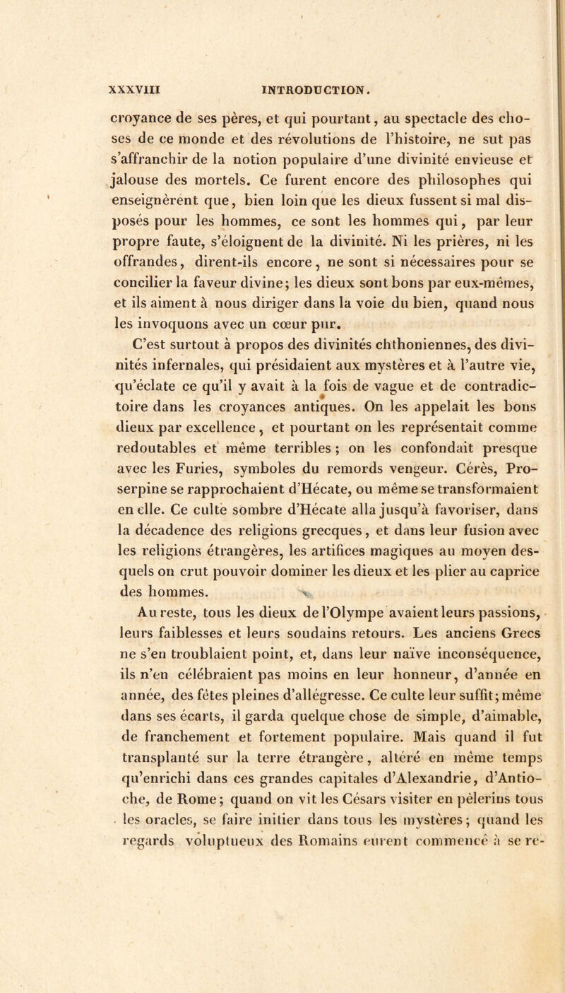 croyance de ses pères, et qui pourtant, au spectacle des cho¬ ses de ce monde et des révolutions de l’histoire, ne sut pas s’affranchir de la notion populaire d’une divinité envieuse et jalouse des mortels. Ce furent encore des philosophes qui enseignèrent que, bien loin que les dieux fussent si mal dis¬ posés pour les hommes, ce sont les hommes qui, par leur propre faute, s’éloignent de la divinité. Ni les prières, ni les offrandes, dirent-ils encore, ne sont si nécessaires pour se concilier la faveur divine; les dieux sont bons par eux-mémes, et ils aiment à nous diriger dans la voie du bien, quand nous les invoquons avec un cœur pur. C’est surtout à propos des divinités chthoniennes, des divi¬ nités infernales, qui présidaient aux mystères et à l’autre vie, qu’éclate ce qu’il y avait à la fois de vague et de contradic¬ toire dans les croyances antiques. On les appelait les bons dieux par excellence , et pourtant on les représentait comme redoutables et meme terribles ; on les confondait presque avec les Furies, symboles du remords vengeur. Cérès, Pro¬ serpine se rapprochaient d’Hécate, ou même se transformaient en elle. Ce culte sombre d’Hécate alla jusqu’à favoriser, dans la décadence des religions grecques, et dans leur fusion avec les religions étrangères, les artifices magiques au moyen des¬ quels on crut pouvoir dominer les dieux et les plier au caprice des hommes. Au reste, tous les dieux de l’Olympe avaient leurs passions, leurs faiblesses et leurs soudains retours. Les anciens Grecs ne s’en troublaient point, et, dans leur naïve inconséquence, ils n’en célébraient pas moins en leur honneur, d’année en année, des fêtes pleines d’allégresse. Ce culte leur suffit; même dans ses écarts, il garda quelque chose de simple, d’aimable, de franchement et fortement populaire. Mais quand il fut transplanté sur la terre étrangère, altéré en même temps qu’enrichi dans ces grandes capitales d’Alexandrie, d’Antio¬ che, de Rome ; quand on vit les Césars visiter en pèlerins tous les oracles, se faire initier dans tous les mystères; quand les regards voluptueux des Romains eurent commencé à se re-