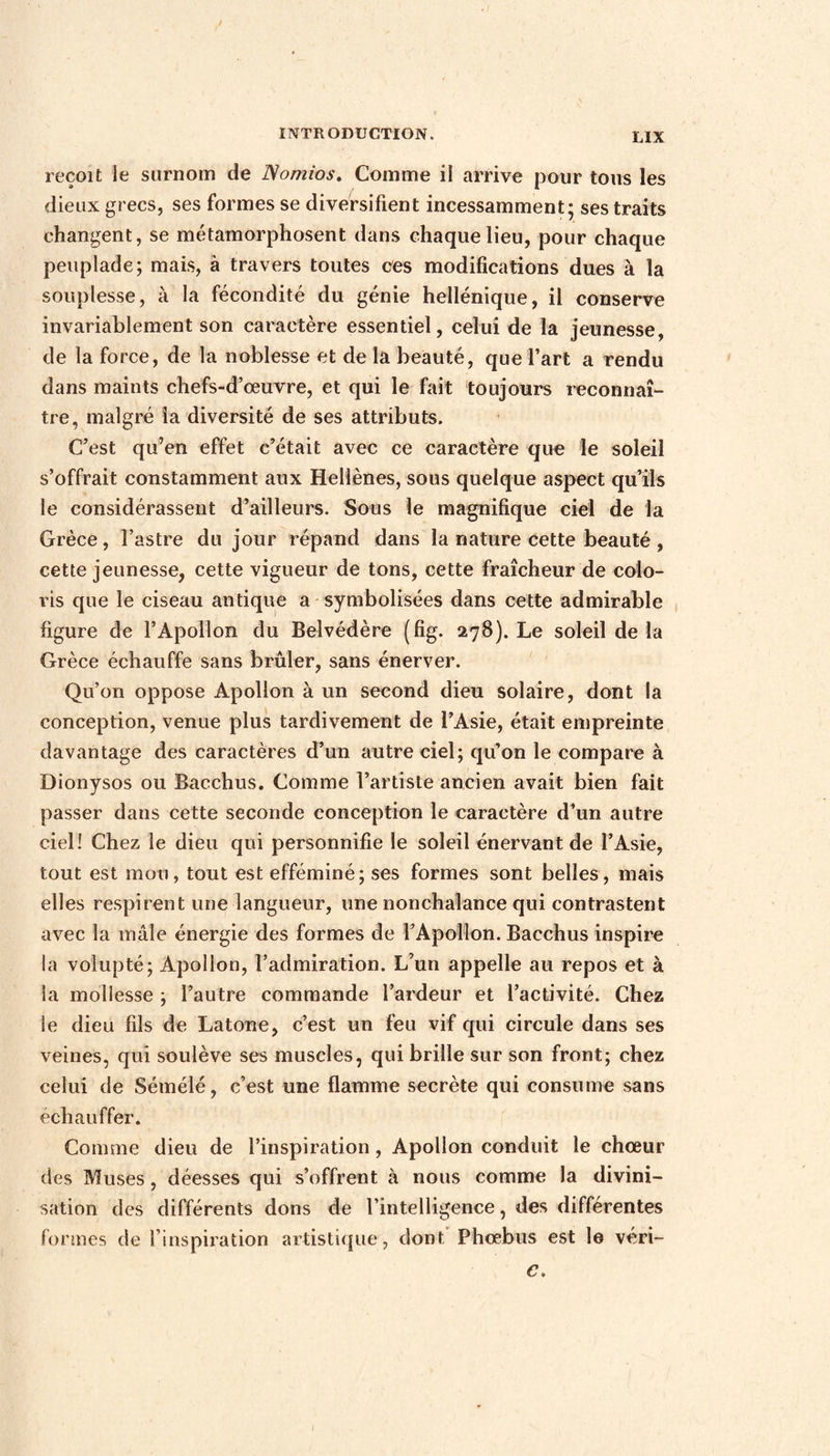 reçoit ie surnom de Nomios. Comme il arrive pour tous les dieux grecs, ses formes se diversifient incessamment; ses traits changent, se métamorphosent dans chaque lieu, pour chaque peuplade; mais, à travers toutes ces modifications dues à la souplesse, à la fécondité du génie hellénique, il conserve invariablement son caractère essentiel, celui de la jeunesse, de la force, de la noblesse et de là beauté, que l’art a rendu dans maints chefs-d’œuvre, et qui le fait toujours reconnaî¬ tre, malgré la diversité de ses attributs. C’est qu’en effet c’était avec ce caractère que le soleil s’offrait constamment aux Hellènes, sous quelque aspect qu’ils le considérassent d’ailleurs. Sous le magnifique ciel de la Grèce, l’astre du jour répand dans la nature cette beauté , cette jeunesse, cette vigueur de tons, cette fraîcheur de colo¬ ris que le ciseau antique a symbolisées dans cette admirable figure de l’Apollon du Belvédère (fig. 278). Le soleil de la Grèce échauffe sans brûler, sans énerver. Qu’on oppose Apollon à un second dieu solaire, dont la conception, venue plus tardivement de l’Asie, était empreinte davantage des caractères d’un autre ciel; qu’on le compare à Dionysos ou Bacchus. Comme l’artiste ancien avait bien fait passer dans cette seconde conception le caractère d’un autre ciel! Chez le dieu qui personnifie le soleil énervant de l’Asie, tout est mon, tout est efféminé; ses formes sont belles, mais elles respirent une langueur, une nonchalance qui contrastent avec la mâle énergie des formes de l’Apollon. Bacchus inspire la volupté; Apollon, l’admiration. L’un appelle au repos et à la mollesse ; l’autre commande l’ardeur et l’activité. Chez le dieu fils de Latone, c’est un feu vif qui circule dans ses veines, qui soulève ses muscles, qui brille sur son front; chez celui de Sémélé, c’est une flamme secrète qui consume sans échauffer. Comme dieu de l’inspiration, Apollon conduit le chœur des Muses , déesses qui s’offrent à nous comme la divini¬ sation des différents dons de l’intelligence, des différentes formes de l’inspiration artistique, dont Phœbus est le véri- c.