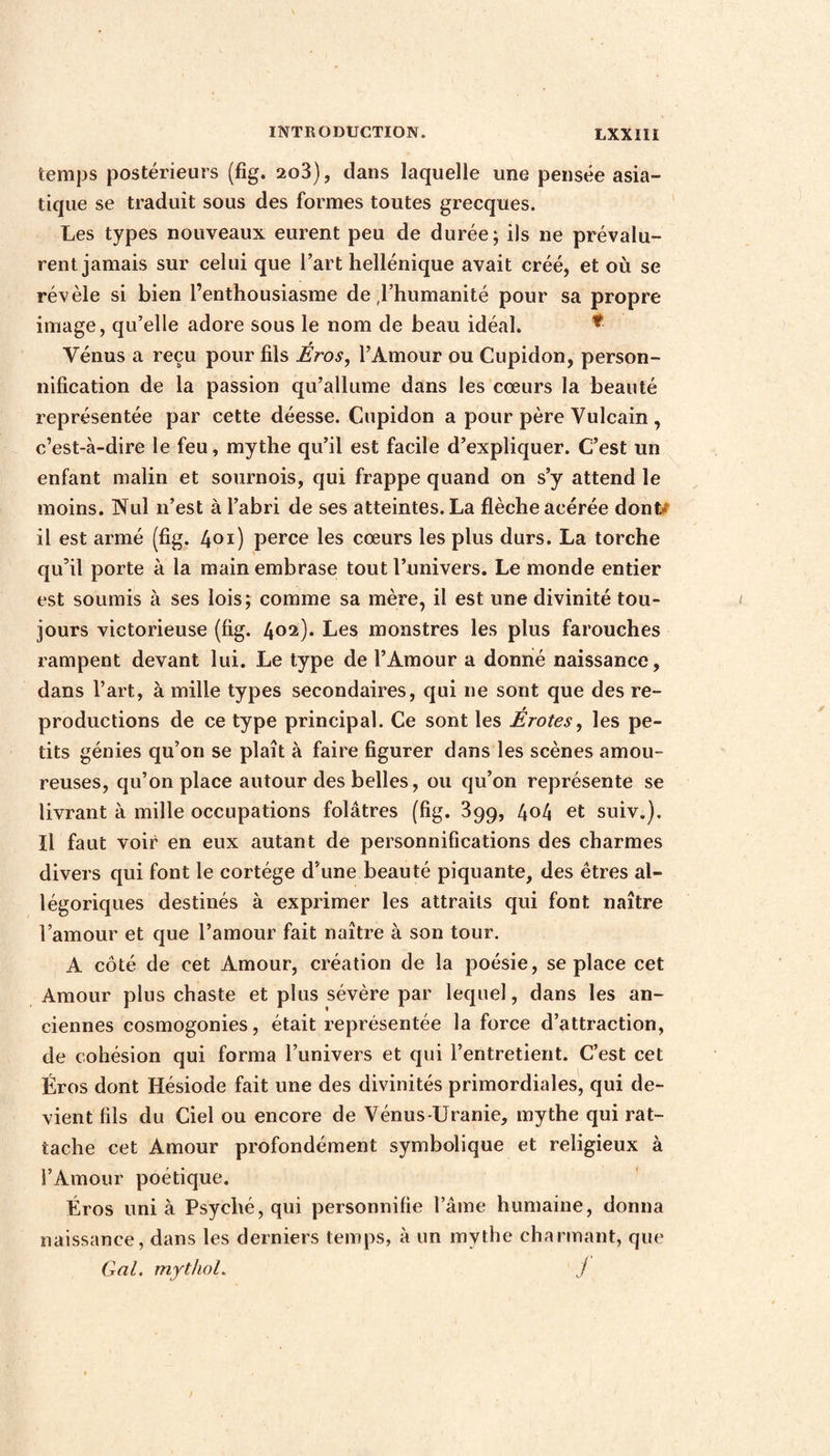 temps postérieurs (fig. 2o3), dans laquelle une pensée asia¬ tique se traduit sous des formes toutes grecques. Les types nouveaux eurent peu de durée; ils ne prévalu¬ rent jamais sur celui que l’art hellénique avait créé, et où se révèle si bien l’enthousiasme de l’humanité pour sa propre image, qu’elle adore sous le nom de beau idéal, *• Vénus a reçu pour fils Éros, l’Amour ou Cupidon, person¬ nification de la passion qu’allume dans les cœurs la beauté représentée par cette déesse. Cupidon a pour père Vulcain, c’est-à-dire le feu, mythe qu’il est facile d’expliquer. C’est un enfant malin et sournois, qui frappe quand on s’y attend le moins. Nul n’est à l’abri de ses atteintes. La flèche acérée dont, il est armé (fig. 401) perce les cœurs les plus durs. La torche qu’il porte à la main embrase tout l’univers. Le monde entier est soumis à ses lois; comme sa mère, il est une divinité tou¬ jours victorieuse (fig. 4O30* Les monstres les plus farouches rampent devant lui. Le type de l’Amour a donné naissance, dans l’art, à mille types secondaires, qui ne sont que des re¬ productions de ce type principal. Ce sont les Érotes, les pe¬ tits génies qu’on se plaît à faire figurer dans les scènes amou¬ reuses, qu’on place autour des belles, ou qu’on représente se livrant à mille occupations folâtres (fig. 399, 4o4 et suiv.). Il faut voir en eux autant de personnifications des charmes divers qui font le cortège d’une beauté piquante, des êtres al¬ légoriques destinés à exprimer les attraits qui font naître l’amour et que l’amour fait naître à son tour. A côté de cet Amour, création de la poésie, se place cet Amour plus chaste et plus sévère par lequel, dans les an¬ ciennes cosmogonies, était représentée la force d’attraction, de cohésion qui forma l’univers et qui l’entretient. C’est cet Éros dont Hésiode fait une des divinités primordiales, qui de¬ vient fils du Ciel ou encore de Vénus-Uranie, mythe qui rat¬ tache cet Amour profondément symbolique et religieux à l’Amour poétique. Éros uni à Psyché, qui personnifie l’âme humaine, donna naissance, dans les derniers temps, à un mythe charmant, que Gai. mythol. j
