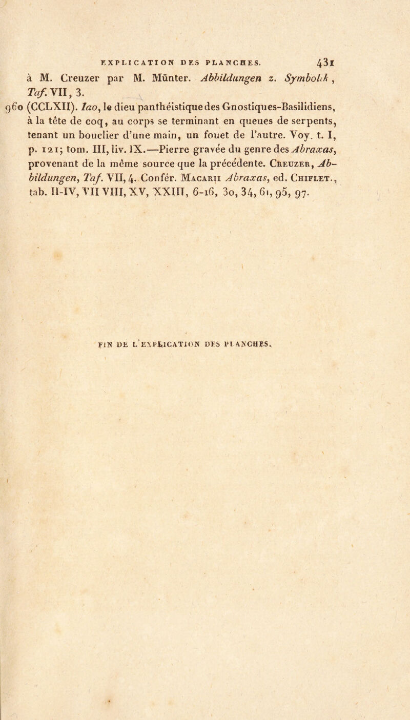 à M. Creuzer par M. Münter. Abbildungen z. Symbol A, Ta/. VU, 3. 960 (CCLXII). lao, le dieu panthéistiquedes Gnostiques-Basilidiens, à la tête de coq, au corps se terminant en queues de serpents, tenant un bouclier d’une main, un fouet de l’autre. Voy. t. I, p. 121; tom. III, liv. IX.—Pierre gravée du genre des Abraxas, provenant de la même source que la préce'dente. Creuzer, Ab- bildungen, Taf. VII, 4- Confér. Macarii Abraxas, ed. Chiflet., tab. ÏI-IV, VII VIII, XV, XXIÏT, 6-16, 3o, 34> 61, g5, 97. FIN 1)E L EXPtICATION DES PLANCHES. I