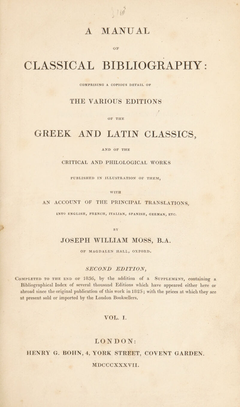 A MANUAL OF CLASSICAL BIBLIOGRAPHY: COMPRISING A COPIOUS DETAIL OF THE VARIOUS EDITIONS OF THE GREEK AND LATIN CLASSICS, AND OP THE CRITICAL AND PHILOLOGICAL WORKS PUBLISHED IN ILLUSTRATION OF THEM, WITH AN ACCOUNT OF THE PRINCIPAL TRANSLATIONS, INTO ENGLISH, FRENCH, ITALIAN, SPANISH, GERMAN, ETC. BY JOSEPH WILLIAM MOSS, B.A. OF MAGDALEN HALL, OXFORD. SECOND EDITION, Completed to the end of 1836, by the addition of a Supplement, containing a Bibliograpbical Index of several thousand Editions whicli have appeared either here or abroad since the original publication of this work in 1825; with the prices at which they are at present sold or imported by the London Booksellers. VOL. I. LONDON: HENRY G. BOHN, 4, YORK STREET, COVENT GARDEN. MDCCCXXXVII.