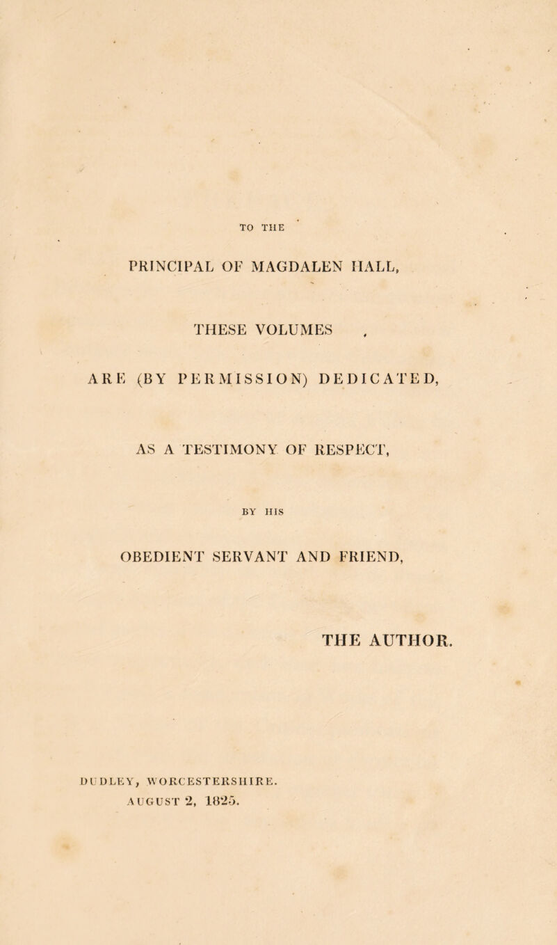 TO THE PRINCIPAL OF MAGDALEN HALL, THESE VOLUMES ARE (BY PERMISSION) DEDICATED, AS A TESTIMONY OF RESPECT, BY HIS OBEDIENT SERVANT AND FRIEND, THE AUTHOR. DUDLEY, WORCESTERSHIRE. AUGUST 2, iB25.