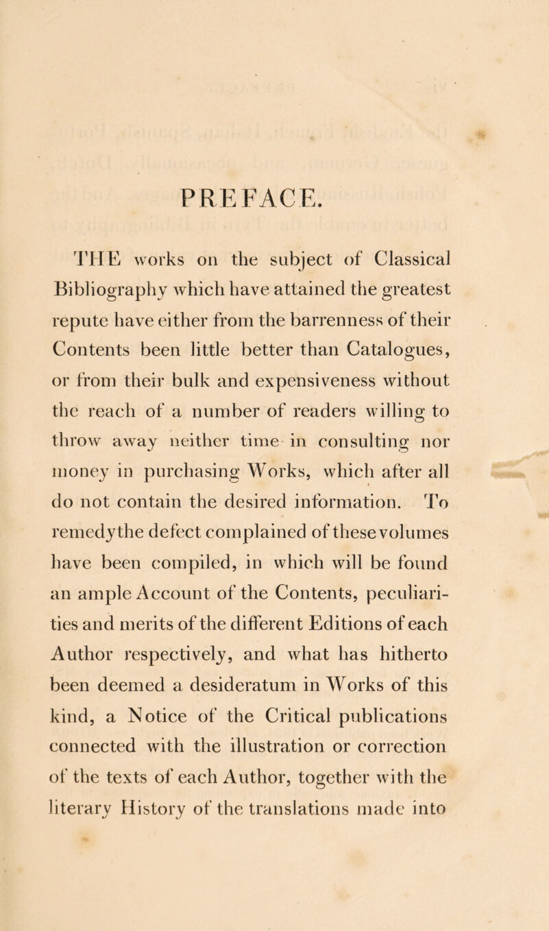 PREFACE. 'JTIE works on the subject of Classical Bibliography which have attained the greatest repute have either from the barrenness of their Contents been little better than Catalogues, or from their bulk and expensiveness without the reach of a number of readers willing to throw away neither time in consulting nor money in purchasing Works, which after all I do not contain the desired information. To remedy the defect complained of these volumes have been compiled, in which will be found an ample Account of the Contents, peculiari¬ ties and merits of the different Editions of each Author respectively, and what has hitherto been deemed a desideratum in Works of this kind, a Notice of the Critical publications connected with the illustration or correction of the texts of each Author, together with the literary History of the translations made into