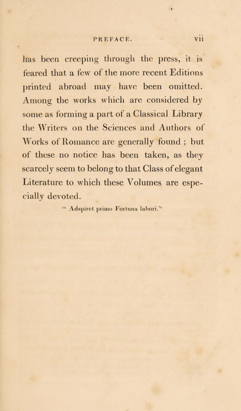 PREFACE. vii has been creeping through tlie press, it is feared that a few of the more recent Editions printed abroad may have been omitted. 7\mong the works which are considered by some as forming a part of a Classical Library the Writers on the Sciences and Authors of Works of Romance are generally found ; but of these no notice has been taken, as they scarcely seem to belong to that Class of elegant Literature to which these Volumes are espe¬ cially devoted. Adspiret primo Fortuna labori/^