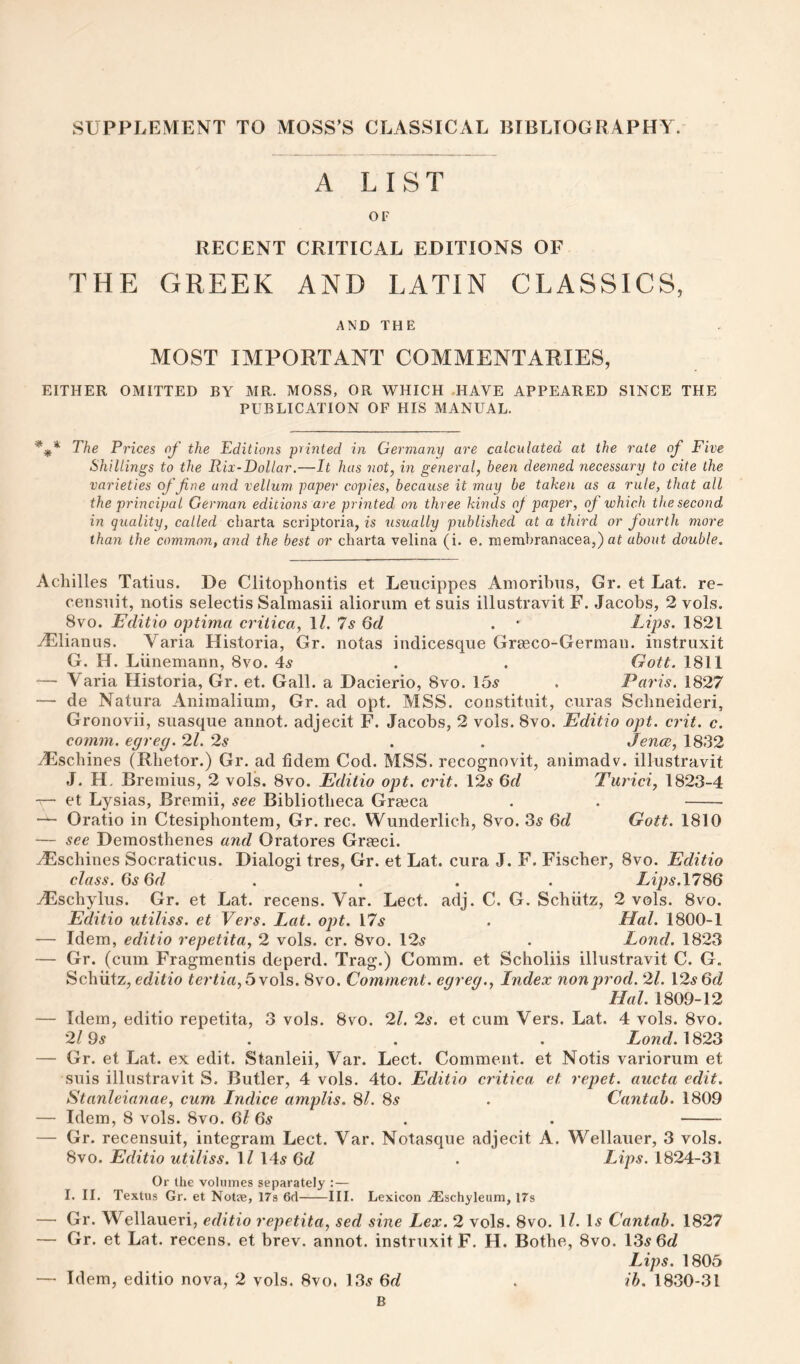 SUPPLEMENT TO MOSS’S CLASSICAL BIBLIOGRAPHY. A LIST OF RECENT CRITICAL EDITIONS OF THE GREEK AND LATIN CLASSICS, AND THE MOST IMPORTANT COMMENTARIES, EITHER OMITTED BY MR. MOSS, OR WHICH .HAVE APPEARED SINCE THE PUBLICATION OF HIS MANUAL. The Prices of the Editions printed in Germany are calculated at the rate of Five Shillings to the Rix-Dollar.—It has not, in general, been deemed necessary to cite the varieties of fine and vellum paper copies, because it may be taken as a rule, that all the principal German editions are printed on three kinds oj paper, of which the second in quality, called charta scriptoria, is usually published at a third or fourth more than the common, and the best or charta velina (i. e, membranacea,) at about double. Achilles Tatius. De Clitophontis et Leiicippes Anioribiis, Gr. et Lat. re- censiiit, notis selectis Salmasii aliorum et suis illustravit F. Jacobs, 2 vols. 8VO. Editio optima critica, \l.ls Qd . ' Lips. 1821 .^Elianus. Varia Historia, Gr. notas indicesque Grteco-Germau. instruxit G. H. Liinemann, 8vo. 4^ . . Gott. 1811 — Varia Historia, Gr. et. Gall, a Dacierio, 8vo. 15^ . Paris. 1827 — de Natura Aniraaliuni, Gr. ad opt. MSS. constitiiit, curas Scbneideri, Gronovii, suasque annot. adjecit F. Jacobs, 2 vols. 8vo. Editio opt. crit. c. comm, cgreg. 21. 2s . . Jence, 1832 Aeschines (Rhetor.) Gr. ad fidem Cod. MSS. recognovit, animadv. illustravit J. H. Bremiiis, 2 vols. 8vo. Editio opt. crit. \2s Qd Turici, 1823-4 ~ et Lysias, Bremii, see Bibliotheca Gra3ca . . - Oratio in Ctesiphontem, Gr. rec. Wunderlich, 8vo. 35 6c? Gott. 1810 — see Demosthenes and Oratores Grasci. .^schines Socraticus. Dialog! tres, Gr. et Lat. cura J. F. Fischer, 8vo. Editio class. Gs6d . . . . Lips.\7^Q Aeschylus. Gr. et Lat. recens. Var. Lect. adj. C. G. Schiitz, 2 vols. 8vo. Editio utiliss. et Vers. Lat. ojit. 175 . Hal. 1800-1 — Idem, editio repetita, 2 vols. cr. 8vo. 125 . Lond. 1823 — Gr. (cum Fragmentis deperd. Trag.) Comm, et Scholiis illustravit C. G. Schiitz, editio tertia, I>yo\s. 8vo. Comment, eqreq.. Index non prod. 21. \2s Qd Hal. 1809-12 — Idem, editio repetita, 3 vols. 8vo. 21. 2s. et cum Vers. Lat. 4 vols. 8vo. 2/95 . . . Xowdf. 1823 — Gr. et Lat. ex edit. Stanleii, Var. Lect. Comment, et Notis variorum et suis illustravit S. Butler, 4 vols. 4to. Editio critica et repet. aucta edit. Stanleianae, cum Indice amplis. Si. Ss . Cantab. 1809 — Idem, 8 vols. 8vo. 6l 6s . . - — Gr. recensuit, integrarn Lect. Var. Notasque adjecit A. Wellauer, 3 vols. 8vo. Editio utiliss. \l 145 6d . Lips. 1824-31 Or the volumes separately :— I. II. Textus Gr. et Notee, 17s 6d-III. Lexicon ^schyleum, I7s — Gr. Wellaueri, editio repetita, sed sine Lex. 2 vols. 8vo. 1?. l5 Cantab. 1827 — Gr. et Lat. recens. et brev. annot. instruxit F. H. Bothe, 8vo. 135 6c? Lips. 1805 — Idem, editio nova, 2 vols. 8vo. 135 6c? . ih. 1830-31 B