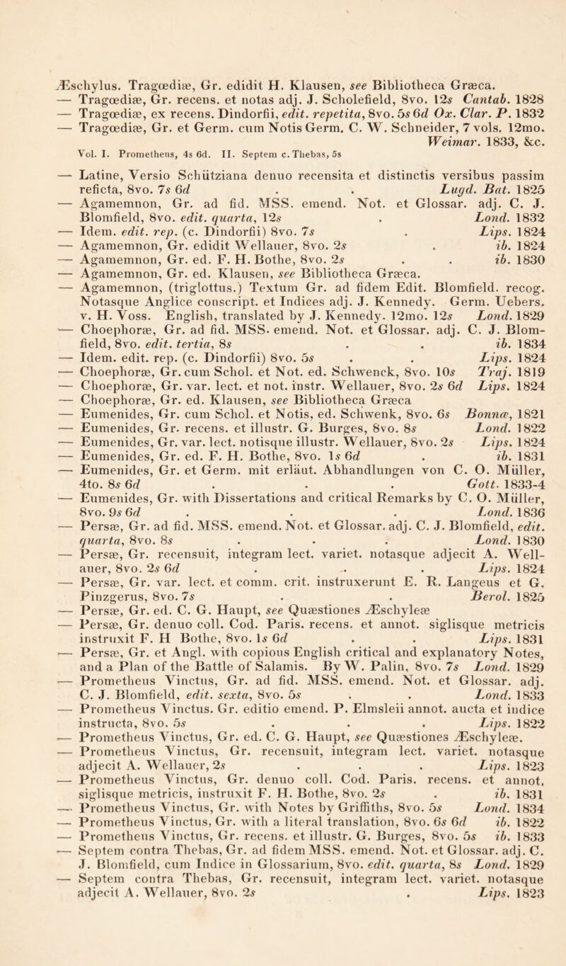 ^Eschylus. Tragoediae, Gr. edidit H. Klausen, see Bibliotheca Grseca. — Tragoediae, Gr. recens. et notas adj. J. Scholefield, 8vo. 12^ Cantab. 1828 — Tragoediae, ex recens. Dindorfii, edit, repetita, 8vo. 5s 6d Ox. Clar. P. 1832 — Tragoediae, Gr. et Germ, cum Notis Germ, C. W. Schneider, 7 vols. 12mo. Weimar. 1833, &c. Vol. I. Promethens, 4s 6d. II. Septem c. Thebas, 5s — Latine, Versio Schiitziana denuo recensita et distinctis versibus passim reficta, 8vo. 7s 6d . . Lugd. Bat. 1825 — Agamemnon, Gr. ad fid. MSS. emend. Not. et Glossar. adj. C. J. Blomfield, 8vo. edit, quarta, 12^ . Land. 1832 — Idem. edit. rep. (c. Dindorfii) 8vo. 7^ . Lips. 1824 — Agamemnon, Gr. edidit Wellaiier, 8vo. 2s . ib. 1824 — Agamemnon, Gr. ed. F. H.Bothe, 8vo. 2s . . ib. 1830 — Agamemnon, Gr. ed. Klausen, see Bibliotheca Grasca. — Agamemnon, (triglottus.) Textum Gr. ad fidem Edit. Blomfield. recog. Notasque Anglice conscript, et Indices adj. J. Kennedy. Germ. Uebers. V. H. Voss. English, translated by J. Kennedy. 12mo. 12^ Lond. 1829 — Choephoras, Gr. ad fid. MSS. emend. Not. et Glossar. adj. C. J. Blom¬ field, 8vo. edit, tei'tia, 8^ . . ib. 1834 — Idem. edit. rep. (c. Dindorfii) 8vo. 5s . . Lips. 1824 — Choephora0, Gr. cum Schol. et Not. ed. Schwenck, 8vo. 10^ Traj. 1819 — Choephoras, Gr. var. lect. et not. instr. Wellauer, 8vo. 2s 6d Lips. 1824 — Choephoras, Gr. ed. Klausen, see Bibliotheca Grasca — Eumenides, Gr. cum Schol. et Notis, ed. Schwenk, 8vo. 6s Bounce, 1821 — Eumenides, Gr. recens. et illiistr. G. Burges, 8vo. 8s Lond. 1822 — Eumenides, Gr. var. lect. notisque illustr. Wellauer, 8vo. 2s Lips. 1824 — Eumenides, Gr. ed. F. H. Bothe, 8vo. Is Gc? . ib. 1831 — Eumenides, Gr. et Germ, mit erlaut. Abhandlungen von C. O. Muller, 4to. 8s6rf . . . 1833-4 — Eumenides, Gr. with Dissertations and critical Remarks by C. O. Muller, 8vo. 9s 6r/ . . . 1836 — Persae, Gr. ad fid. MSS. emend. Not. et Glossar. adj. C. J. Blomfield, edit, quarta, 8vo. 8s . • . Lond. 1830 — Persas, Gr. recensuit, integram lect. variet. notasque adjecit A. Well¬ auer, 8VO, 2s 6d . . . Lips. 1824 — Persas, Gr. var. lect. et comm. crit. instruxerunt E. R. Langeus et G. Pinzgerus, 8vo. 7s . . Berol. 1825 — Persae, Gr. ed. C. G. Haupt, see Quasstiones ^schyleas — Persae, Gr. denuo coll. Cod. Paris, recens. et annot. siglisque metricis instruxit F. H Bothe, 8vo. Is 6c? . . Lips. 1831 — Persas, Gr. et Angl. with copious English critical and explanatory Notes, and a Plan of the Battle of Salamis. By W. Palin, 8vo. 7s Lond. 1829 — Prometheus Vinctus, Gr. ad fid. MSS. emend. Not. et Glossar. adj. C. J, Blomfield, edit, sexta, 8vo. 5s . . Lond. 1833 — Prometheus Vinctus. Gr. editio emend. P. Elmsleii annot. aucta et indice instrncta, 8vo. 5s ... Lips. 1822 — Prometheus Vinctus, Gr. ed. C. G. Haupt, see Quasstiones ^schyleas. — Prometheus Vinctus, Gr. recensuit, integram lect. variet. notasque adjecit A. Wellauer, 2s . . . Lips. \^23 — Prometheus Vinctus, Gr. denuo coll. Cod. Paris, recens. et annot. siglisque metricis, instruxit F. H. Bothe, 8vo. 2s . ib. 1831 — Prometheus Vinctus, Gr. with Notes by Griffiths, 8vo. 5s Lond. 1834 — Prometheus Vinctus, Gr. with a literal translation, 8vo. 6s 6d ib. 1822 — Prometheus Vinctus, Gr. recens. et illustr. G. Burges, 8vo. 5s ib. 1833 — Septem contra Thebas, Gr. ad fidem MSS. emend. Not. et Glossar. adj. C. J. Blomfield, cum Indice in Glossarium, 8vo. edit, quarta, 8s Lond. 1829 — Septem contra Thebas, Gr. recensuit, integram lect. variet. notasque