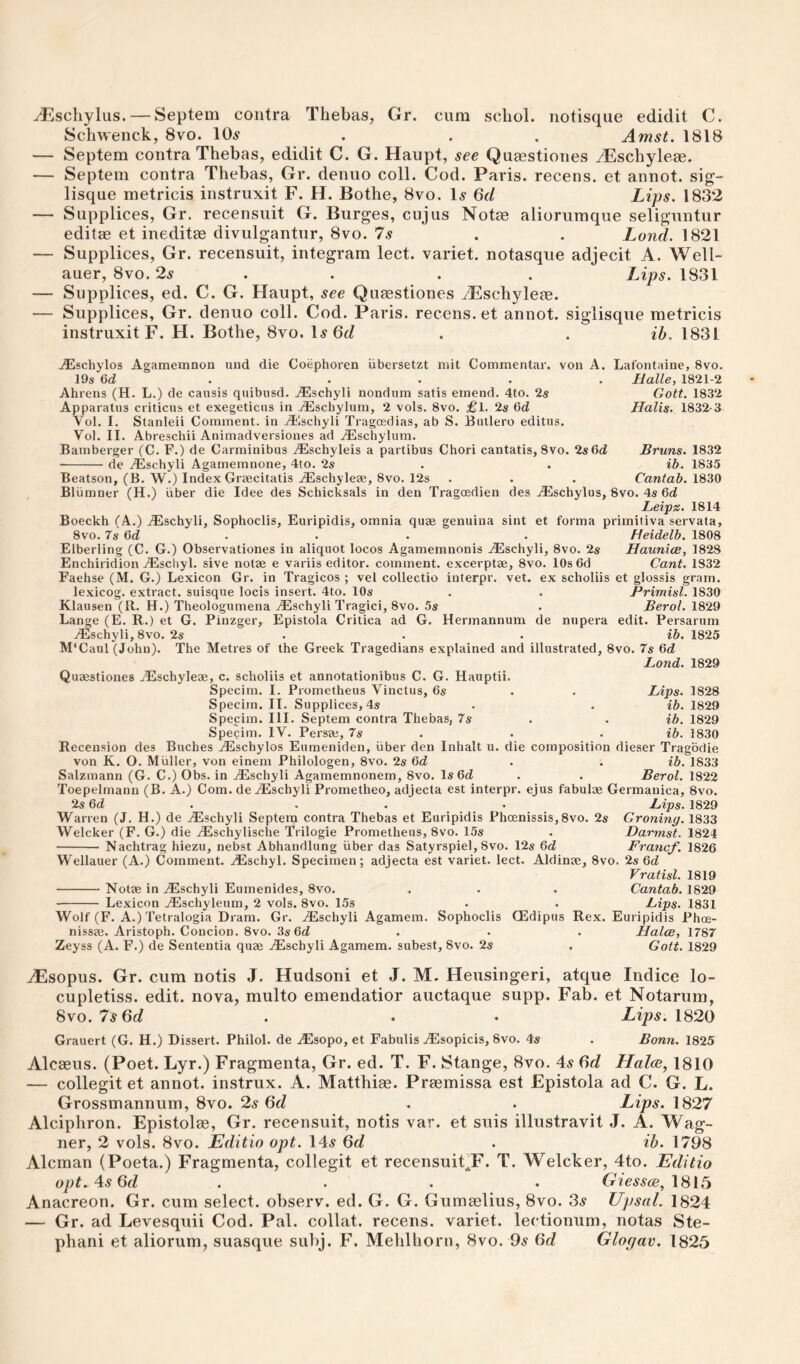 ^scliylus. — Septem contra Thebas, Gr. cum schol. notisque edidit C. Schwenck, 8vo. 10^ . . . Amst. 1818 — Septem contra Thebas, edidit C. G. Haupt, see Queestiones vEschyleae. — Septem contra Thebas, Gr. denuo coll. Cod. Paris, recens. et annot. sig- lisque metricis instruxit F. H. Bothe, 8vo. 1^ 6f/ Lips. 1832 — Supplices, Gr. recensuit G. Burges, cujus Notee aliorumque seliguntur edit« et ineditse divulgantur, 8vo. 7s . . Land. 1821 — Supplices, Gr. recensuit, integrara lect. variet. notasque adjecit A. Well- auer, 8vo. 2s . . . . Lips. 1831 — Supplices, ed. C. G. Haupt, see Quaestiones AEschylem. — Supplices, Gr. denuo coll. Cod. Paris, recens. et annot. siglisque metricis instruxit F. H. Bothe, 8vo. I.s6t/ . . ib. 1831 .iEschylos Agamemnon und die Coephoren iibersetzt mil Commentar. von A. Lafontaine, 8vo. 19s 6d . . . . . Halle, 1821-2 Ahrens (H. L.) de causis quibnsd. j^ischyli nondum satis emend. 4to. 2s Gott. 1832 Apparatus criticus et exegeticus in jdilschylum, 2 vols. 8vo. £l. 2s 6d Halls. 1832-3 Vol. I. Stanleii Comment, in j^lschyli Tragcedias, ab S. Butlero editus. Vol. II. Abreschii Animadversiones ad .^Eschylum. Bamberger (C. F.) de Carminibus ^Eschyleis a partibus Chori cantatis, 8vo. 2s6d Bruns. 1832 -de Aischyli Agamemnone, 4to. 2s . . ib. 1835 Beatson, (B. W.) Index Graecitatis .iEschyleae, 8vo. 12s . . . Cantab. IQ'iO Bliimner (H.) iiber die Idee des Schicksals in den Tragcedien des uEschylus, 8vo. 4s Qd Leipz. 1814 Boeckh (A.) jEschyli, Sophoclis, Euripidis, omnia quaa genuina sint et forma primitiva servata, 8vo. 7s Gd . . . . Heidelb. 1808 Elberling (C. G.) Observationes in aliquot locos Agamemnonis .^Eschyli, 8vo. 2s Haunlae, 1828 Enchiridion jEschyl. sive notse e variis editor, comment, excerptae, 8vo. lOsOd Cant. 1832 Faehse (M. G.) Lexicon Gr. in Tragicos ; vel collectio inferpr. vet. ex scholiis et glossis gram. lexicog. extract, suisque locis insert. 4to. 10s . , Primisl. 1830 Klausen (R. H.) Theologumena jEschyli Tragici, 8vo. 5s . Berol. 1829 Lange (E. R.) et G. Pinzger, Epistola Critica ad G. Hermannum de nupera edit. Persarum jEschyli, 8vo. 2s ... ib. 1825 M’Caul (John). The Metres of the Greek Tragedians explained and illustrated, 8vo. 7s Gd Land. 1829 Quaestiones ./Eschyleae, c. scholiis et annotationibus C. G. Hauptii. Specim. I. Prometheus Vinctus, 6s . . Lips. 1828 Specim. II. Supplices, 4s . . ib. 1829 Specim. III. Septem contra Thebas, 7s . . ib. 1829 Specim. IV. Persae, 7s . . . ib. 1830 Recension des Buches .^Escbylos Eumeniden, iiber den Inhalt u. die composition dieser Tragbdie von K. O. Muller, von einem Philologen, 8vo. 2s 6d . . ib. 1833 Salzmann (G. C.) Obs. in .iEschyli Agamemnonem, 8vo. Is 6d . . ReroL 1822 Toepelmann (B. A.) Com. de^Eschyli Prometheo, adjecta est interpr. ejus fabulae Germanica, 8vo. 2s Gd Warren (J. H.) de ^Eschyli Septem contra Thebas et Euripidis Phoenissis,8vo. 2s Welcker (F. G.) die BEschylische Trilogie Prometheus, 8vo. 15s - Nachtrag hiezu, nebst Abhandlung iiber das Satyrspiel, 8vo. 12s Gd Wellauer (A.) Comment. .®schyl. Specimen; adjecta est variet. lect. Aldinae, 8vo. -Notae in ^schyli Eumenides, 8vo. - Lexicon jEschyleum, 2 vols. 8vo. 15s Wolf (F. A.) Tetralogia Dram. Gr. .^Eschyli Agamem. Sophoclis nissae. Aristoph. Concion. 8vo. 3s Od Zeyss (A. F.) de Sententia quae ^schyli Agamem. subest, 8vo. 2s Lips. 1829 Groning. 1833 Darmst. 1824 Francf. 1826 2s Gd Vratisl. 1819 . Cantab. 1829 • Lips. 1831 QEdipus Rex. Euripidis Phce- Halce, 1787 . Gott. 1829 .(Esopus. Gr. cum notis J. Hudsoni et J. M. Heusingeri, atque Indice lo- cupletiss. edit, nova, multo emendatior auctaque supp. Fab. et Notarum, 8vo. 7s Qd . . • Lips. 1820 Grauert (G. H.) Dissert. Philol. de uEsopo, et Fabulis jEsopicis, 8vo. 4s . Bonn. 1825 Alcaeus. (Poet. Lyr.) Fragmenta, Gr. ed. T. F. Stange, 8vo. 4^ ^d Halce, 1810 — collegit et annot. instrux. A. Matthiae. Praemissa est Epistola ad C. G. L. Grossmannum, 8vo. 2s Qd . . Lips. 1827 Alciphron. Epistolae, Gr. recensuit, notis var. et snis illustravit J. A. Wag¬ ner, 2 vols. 8vo. Editio opt. \As Qd . ih. 1798 Aleman (Poeta.) Fragmenta, collegit et recensuit^F. T. Welcker, 4to. Editio opt.^sQd . . . . 1815 Anacreon. Gr. cum select, observ. ed. G. G. Gumaelius, 8vo. 3^ Upsal. 1824 — Gr. ad Levesquii Cod. Pal. collat. recens. variet. lectionum, notas Ste¬ phan! et aliorum, suasque subj. F. Mehlhorn, 8vo. 9^ Or/ Glogav. 1825