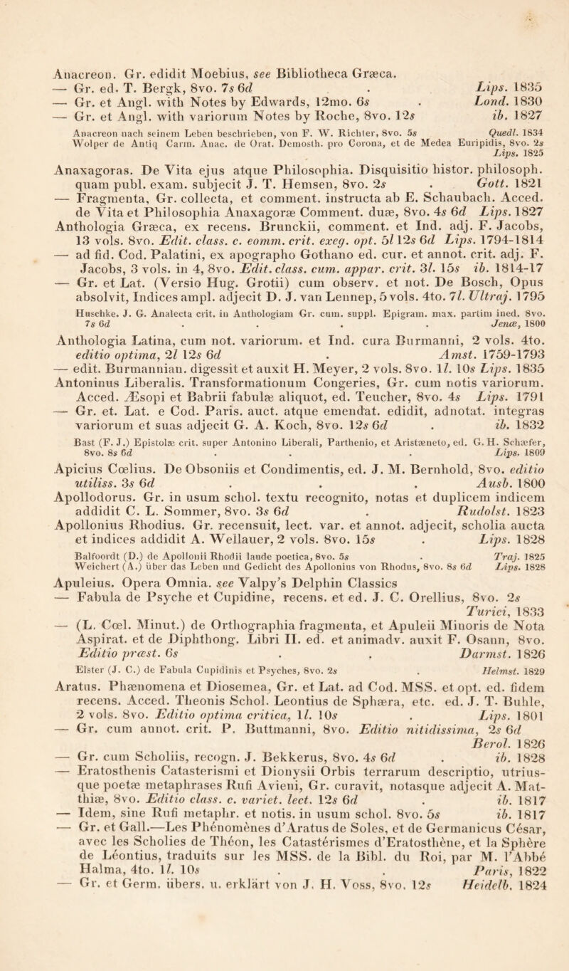 Anacreon. Gr. edidit Moebius, see Bibliotheca Graeca. ”— Gr. ed. T. Bergk, 8vo. 7s6cl . Lips. 1835 — Gr. et Aiigl. with Notes by Edwards, 12mo. 6s . Loud. 1830 — Gr. et Angl. with variorum Notes by Rocbe, 8vo. 12^ ib. 1827 Anacreon nach seinem Leben beschrieben, von F. W. Richter, 8vo. 5s Quedl. 1834 Wolpcr de Anliq Carin. Anac. de Orat. Demosth. pro Corona, et de Medea Euripidis, 8vo. 2s lAps. 1825 Anaxagoras. De Vita ejus atque Philosophia. Disquisitio bistor. pbilosoph. quam publ. exam, subjecit J. T. Hemsen, 8vo. 2s . Gott. 1821 — Fragmenta, Gr. collecta, et comment, instructa ab E. Schaubach. Acced. de Vita et Philosophia Anaxagoras Comment, duae, 8vo. 4s 6d Lips. 1827 Antbologia Graeca, ex recens. Brunckii, comment, et Ind. adj. F. Jacobs, 13 vols. 8vo. Edit, class, c. eomm. crit. exeg. opt. bl I2s 6d Lips. 1794-1814 — ad fid. Cod. Palatini, ex apographo Gothano ed. cur. et annot. crit. adj. F. Jacobs, 3 vols. in 4, 8vo. Edit, class, cum., appar. crit. 3/. 15^ ih. 1814-17 — Gr. et Lat. (Versio Hug. Grotii) cum observ. et not. De Bosch, Opus absolvit. Indices am pi. adjecit D. J. van Leiinep, 5 vols. 4to. ll. Ultraj. 1795 Huschke. J. G. Analecta crit. in Anthologiam Gr. cum. suppl. Epigram, max. partim ined. 8vo. 7s Qd . . . . JencB, 1800 Antbologia Latina, cum not. variorum, et Ind. cura Burmanni, 2 vols. 4to. editio optima, 2l 12^ 6d . Amst. 1759-1793 — edit. Burmannian. digessit et auxit H. Meyer, 2 vols. 8vo. \l. 10.s Lips. 1835 Antoninus Liberalis. Transformationum Congeries, Gr. cum notis variorum. Acced. vEsopi et Babrii fabulge aliquot, ed. Teucher, 8vo. 4s Lips. 1791 — Gr. et. Lat. e Cod. Paris, auct. atque emendat. edidit, adnotat. integras variorum et suas adjecit G. A. Koch, 8vo. \2s 6d . ib. 1832 Bast (F. J.) Epistolas crit. super Antonino Liberali, Parthenio, et Aristeeneto, ed, G. H. Schaefer, 8vo. 8s Gd . . . Lips. 1809 Apicius Coelius. De Obsoniis et Condimentis, ed. J. M. Bernhold, 8vo. editio utiliss. 3s 6d . . . Ausb. 1800 Apollodorus. Gr. in usum schol. textu recognito, notas et duplicem indicem addidit C. L. Sommer, 8vo. 3.9 6d . Rudolst. 1823 Apollonius Rhodius. Gr, recensuit, lect. var. et annot. adjecit, scholia aucta et indices addidit A. Wellauer, 2 vols. 8vo. 15^ . Lips. 1828 Balfoordt (D.) de Apollonii Rhodii laude poetica, 8vo. 5s • Traj. 1825 Weichert (A.) iiber das Leben und Gedicht des Apollonius von Rhodus, 8vo. 8s Lips. 1828 Apuleius. Opera Omnia, see Valpy’s Delphin Classics — Fabula de Psyche et Cupidine, recens. et ed. J. C. Orellius, 8vo. 2s Turici, 1833 — (L. Coel. Minut.) de Orthographia fragmenta, et Apuleii Minoris de Nota Aspirat. et de Diphthong. Libri II. ed. et animadv. auxit F. Osann, 8vo. Editio prccst. 6s . . Darmst. \326 Elster (J. C.) de Fabula Cupidinis et Psyches, 8vo. 2s . Helmst. 1829 Aratus. Phenomena et Diosemea, Gr. et Lat. ad Cod. MSS. et opt. ed. fidem recens. Acced. Theonis Schol. Leontius de Spheera, etc. ed. J. T. Buhle, 2 vols. 8vo. Editio optima critica, \l. IOa’ . Lips. 1801 — Gr. cum annot. crit. P. Buttmanni, 8vo. Editio nitidissima, 2s 6d Berol. 1826 — Gr. cum Scholiis, recogn. J. Bekkerus, 8vo. 4s 6d . ib. 1828 — Eratosthenis Catasterismi et Dionysii Orbis terrarum descriptio, utrius¬ que poetae metaphrases Rufi Avieni, Gr. curavit, notasque adjecit A. Mat- thim, 8vo. Editio class, c. variet. lect. 12a 6d . ib. 1817 — Idem, sine Rufi metaphr. et notis. in usum schol. 8vo. bs ib. 1817 — Gr. et Gall.—Les Phenom^nes d'Aratus de Soles, et de Germanicus Cesar, avec les Scholies de Theon, les Catasterismes d’Eratosthene, et la Sphere de Leontius, traduits sur les MSS. de la Bibl. du Roi, par M. TAbb^ Halma, 4to. 1/. 10a . . Paris, \322 — Gr. et Germ, fibers, u. erklart von J. H. Voss, 8vo. 12a Heidelh. 1824