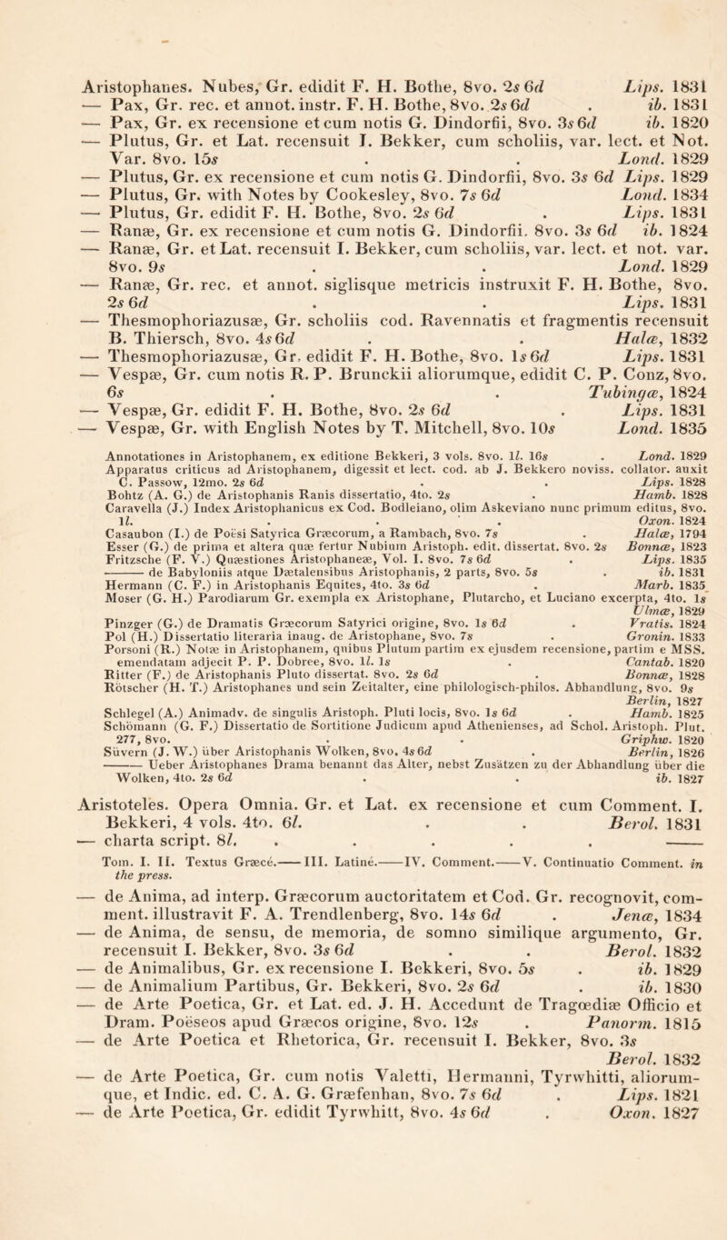 — Pax, Gr. rec. et aniiot. instr. F. H. Bothe, 8vo. 25 6^/ . ib. 1831 — Pax, Gr. ex recensione etcura notis G. Dindorfii, 8vo. ^s6d ib. 1820 — Platus, Gr. et Lat. recensuit J. Bekker, cum scholiis, var. lect. et Not. Var. 8vo. 15^ . . Lond. 1829 — Plutus, Gr. ex recensione et cum notis G. Dindorfii, 8vo. 3^ 6d Lips. 1829 — Plutus, Gr. with Notes by Cookesley, 8vo. 7s 6d Lond. 1834 — Plutus, Gr. edidit F. H. Bothe, 8vo. 2s 6d . Lips. 1831 — Ranae, Gr. ex recensione et cum notis G. Dindorfii, 8vo. 3^ 6d ib. 1824 — Range, Gr. etLat. recensuit I. Bekker, cum scholiis, var. lect. et not. var. 8vo. 9s . . Lond. 1829 — Rana3, Gr. rec. et annot. siglisque metricis instruxit F. H. Bothe, 8vo. 2s 6d . . Lips. 1831 — Thesmophoriazusge, Gr. scholiis cod. Ravennatis et fragmentis recensuit B. Thiersch, 8vo. 4^6c? . . Halce, 1832 — Thesmophoriazusae, Gr. edidit F. H. Bothe, 8vo. 1^6^/ Lips. 1831 — Vespae, Gr. cum notis R. P. Brunckii aliorumque, edidit C. P. Conz, 8vo. 6^ . . Tubing 1824 — Vespae, Gr. edidit F. H. Bothe, 8vo. 2s 6d . Lips. 1831 — Vespge, Gr. with English Notes by T. Mitchell, 8vo. lO^r Lond. 1835 Annotationes in Aristophanem, ex eclitione Bekkeri, 3 vols. 8vo. IZ. 16s . Lond. 1829 Apparatus criticus ad Aristophanem, digessit et lect. cod. ab J. Bekkero noviss. collator, auxit C. Passow, 12mo. 2s 6d . . Lips, 1828 Bohtz (A. G.) de Aristophanis Ranis dissertatio, 4to. 2s . Hamb. 1828 Caravella (J.) Index Aristoplianicns ex Cod. Bodleiano, olim Askeviano nunc primum editus, 8vo. IZ. . . ' . Oxon. 1824 Casaubon (I.) de Poesi Satyrica Graecorum, a Rambach, 8vo. 7s . Hales, 1794 Esser (G.) de pritna et altera quae fertur Nubium Aristoph. edit, dissertat. 8vo. 2s Bonnes, 1823 Fritzsche (F. V.) Quaestiones Aristophaneae, Vol. I. 8vo. 7s Qd . Lips. 1835 -de Babyloniis atque Daetalensibns Aristophanis, 2 parts, 8vo. 5s , ib. 1831 Hermann (C. F.) in Aristophanis Equites, 4to. 3s 6cZ . Marb. 1835_ Moser (G. H.) Parodiarum Gr. exempla ex Aristophane, Plutarcho, et Luciano excerpta, 4to. Is” UlmcB, 1829 Pinzger (G.) de Dramatis Graecorum Satyrici origine, 8vo. Is 6d . Vratis. 1824 Pol (H.) Dissertatio literaria inaug, de Aristophane, 8vo. 7s . Gronin. 1833 Porsoni (R.) Notae in Aristophanem, qnibus Plutum partira ex ejusdem recensione, partim e MSS. emendatam adjecit P. P. Dobree, 8vo. IZ. Is . Cantab. 1820 Ritter (F.j de Aristophanis Pluto dissertat. 8vo. 2s 6(Z . Bonnes, 1828 Rbtscher (H. T.) Aristophanes und sein Zeitalter, eine philologisch-philos. Abhandlung, 8vo. 9s Berlin, 1827 Schlegel (A.) Animadv. de singulis Aristoph. Pluti locis, 8vo. Is OrZ . Hamb. 1825 Schbmann (G. F.) Dissertatio de Sortitione Judicum apud Athenienses, ad Schol. Aristoph. Plut. 277, 8vo. . . Griphw. 1820 Silvern (J. W.) iiber Aristophanis Wolken, 8vo. 4s 6d . Berlin, 1826 -Ueber Aristophanes Drama benannt das Alter, nebst Zusatzen zu der Abhandlung iiber die Wolken, 4to. 2s 6d . . ib. 1827 Aristoteles. Opera Omnia. Gr. et Lat. ex recensione et cum Comment. I. Bekkeri, 4 vols. 4to. 6/. . . Berol. 1831 — charta script. 8Z. . . . . . - Tom. I. II. Textus Graece.-III. Latine.-IV. Comment.-V. Continuatio Comment, in the press. — de Anima, ad interp. Graecorum auctoritatem et Cod. Gr. recognovit, com¬ ment. illustravit F. A. Trendlenberg, 8vo. 14^ 6d . JencB, 1834 — de Anima, de sensu, de memoria, de somno similique argumento, Gr. recensuit I. Bekker, 8VO. 35 . . Berol. 1832 — de Animalibus, Gr. ex recensione I. Bekkeri, 8vo. bs . ib. 1829 — de Animalium Partibus, Gr. Bekkeri, 8vo. 2s 6d . ib. 1830 — de Arte Poetica, Gr. et Lat. ed. J. H. Accedunt de Tragoediae Officio et Dram. Poeseos apud Grgecos origine, 8vo. 125 . Fanorm. 1815 — de Arte Poetica et Rhetorica, Gr. recensuit I. Bekker, 8vo. 35 Berol. 1832 — de Arte Poetica, Gr. cum notis Valetti, Hermanni, Tyrwhitti, aliorum¬ que, et Indie, ed. C. A. G. Graefenhan, 8vo. 7s 6d . Lips. 1821