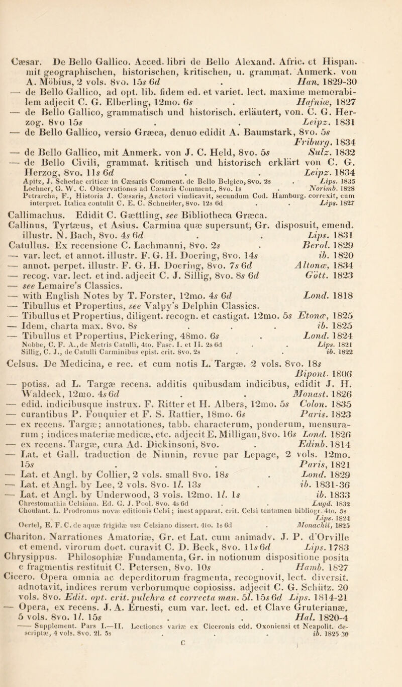 (J^sar. De Bello Galileo. Acced. libri de Bello Alexand. Afric. et Hispaii. init geographisclien, liistorisclien, kritisclien, ii. grammat. Anmerk. von A. Mbbius, 2 vols. 8vo. 15^ 6(1 . Han. 1829-30 — de Bello Galileo, ad opt. lib. fidem ed. et variet. leet. maxime memorabi- lem adjeeit C. G. Elberling, l2mo. 6s . llafnice, 1827 — de Bello Galileo, grammatiseh und historiseh. erlautert, von. C. G. Her¬ zog. 8vo 15.9 . . Leipz. 1831 — de Bello Galileo, versio Gr^eea, denuo edidit A. Baumstark, 8vo. 6s Frihurp. 1834 — de Bello Galileo, mit Anmerk. von J. C. Held, 8vo. 6s Sulz. 1832 — de Bello Civili, grammat. kritisch und liistoriseh erklart von C. G. Herzog, 8vo. lH6f/ . . Ze/ps. 1834 Apitz, J. Schedae criticae in Czesaris Comment.de Bello Belgico,8vo. 23 . Lips. 1835 Locliner, G. W. C. Observationes ad Caesaris Comment., 8vo. Is . Norimb. 1828 Petrarcha, F., Historia J. Caesaris, Aisctori vindicavit, secundum Cod. Hamburg, correxit, cum interpret. Italica contulit C. E. C. Schneider, 8vo. 12s (Id . . Lips. 1827 Callimaelius. Edidit C. Gasttling, .see Bibliotheea Graeea. Callinus, Tyrtmiis, et Asiiis. Carmina quae supersunt, Gr. disposuit, emend. Lips. 1831 Berol. 1829 ih. 1820 Altonce, 1834 Gott. 1823 illiistr. N. Baeb, 8vo. 49 Catullus. Ex recensione C. Laelimanni, 8vo. 2s — var. leet. et annot. illustr. F. G. H. Doering, 8vo. 149 — annot. perpet. illustr. F. G. H. Doeritig, 8vo. 7s 6(1 — reeog. var. leet. et ind. adjeeit C. J. Sillig, 8vo. 89 6(1 — see Lemaire’s Glassies. — with English Notes by T. Forster, 12mo. 49 6(1 — Tibullus et Propertius, see Valpy’s Delphin Glassies. — Tibullus et Propertius, diligent, reeogn. et castigat. 12mo. 59 Etoner, 1825 — Idem, charta max. 8vo. 89 ... ib. 1825 — Tibullus et Propertius, Piekering, 48mo. 6s . Land. 1824 Nobbe, C. F. A.,de Metris Catulli, 4to. Fasc. I. et II. 2s 6d . . Lips. 1821 Sillig, C. J., de Catulli Carminibus cpist. crit. 8vo. 2s . . ib. 1822 Land. 1818 Celsus. De Medieina, e ree. et eum notis L. Targae. 2 vols. 8vo. I89 Biponi. 1806 — potiss. ad L. Targas recens. additis quibusdam indicibus, edidit J. H. Waldeek, 12nio. 4961/ . . Monast. 1826 — edid. indicibusque instrux. F. Ritter et H. Albers, 12mo. 6s Colon. 1835 — curantibus P. Fouquier et F. S. Rattier, 18mo. 69 Paris. 1823 — ex reeens. Targae; annotationes, tabb. charaeterum, ponderum, mensura- rum ; indiees materiae medieae, ete. adjeeit E. Milligan, 8vo. I69 Land. 1826 — ex reeens. Targm, eura Ad. Diekinsoni, 8vo. . Edinh. 1814 — I/at. et Gall, traduction de Ninnin, revue par Lepage, 2 vols. 12mo. 159 — Lat. et Angl, by Collier, 2 vols. small 8vo. I89 — Lat. et Angl. by Lee, 2 vols. 8vo. \l. 139 — Lat. et Angl. by Underwood, 3 vols. 12mo. IZ. I9 Clircstomathia Celsiana. Ed. G. J. Pool. 8vo. 4s 6d Chouiant. L. Prodromus novae editionis Cclsi; inest apparat. crit. Cclsi tentamen bibliogr. 4to. 5s Lips. 1824 Oertel, E. F. C. de aquae frigidae usu Celsiano dissert. 4to. Is Gd . Monachii, 1825 Paris, 1821 Land. 1829 ib. 1831-36 ib. 1833 Lxujd. 1832 Chariton. Narrationes Arnatoriae, Gr. et Lat. cum animadv. .1. P. d’Orville et emend, virorum doct. curavit C. D. Beck, 8vo. lU'OtZ Lips. 1783 Chrysippus. Philosophias Fundamenta, Gr. in notionum dispositione posita e fragnieutis restituit C. Petersen, 8vo. IO9 • Hamb. 1827 Cicero. Opera omnia ac deperditorum f’ragmenta, recognovit, leet. diversit, adnotavit, indices rerum verborumqiie copiosiss. adjeeit C. G. Schiitz. 20 vols. 8vo. Edit. opt. crit. piilchra et correcta man. 6l. \6s6(l Lips. 1814-21 — Opera, ex recens. J. A. Ernesti, cum var. leet. ed. et Clave Gruterianas, 5 vols. 8vo. IZ. 159 . . Hal. 1820-4 - Supplement. Pars I.—II. Lcctioncs variic ex Ciceronis cdd. Oxoniensi et Neapolit. de-