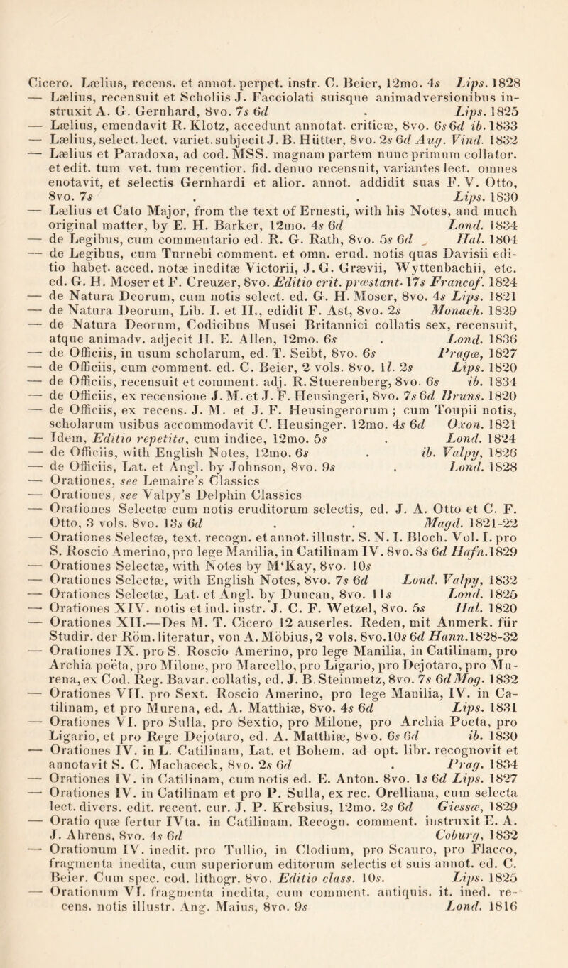 — Laslius, recensuit et Sclioliis J. Facciolati suisqne animadversioiiibus iii- struxit A. G. Gernhard, 8vo. 7s 6V/ . Lips. 1825 — Laelius, emendavit R. Klotz, accediint annotat. criticae, 8vo. Gs6d i6.1833 — Laslius, select, lect. variet. subjecit J. B. Hiitter, 8vo. 2^ Gd Aug. Vind. 1832 — Laslius et Paradoxa, ad cod. MSS. magnam partem nuncpriraum collator, etedit. turn vet. turn recentior. fid. denuo recensuit, variantes lect. omiies enotavit, et selectis Gernhardi et alior. annot. addidit suas F. V. Otto, 8vo. 7s . . Lips. 1830 — Laelius et Cato Major, from the text of Ernesti, with his Notes, and much original matter, by E. H. Barker, 12mo. 4^ Gd Lond. 1834 — de Legibus, cum commentario ed. R. G. Rath, 8vo. bs Gd ^ Hal. 1804 — de Legibus, cum Turnebi comment, et omn. erud. notis quas Davisii edi- tio habet. acced. not« inedit^ Victorii, J. G. Graevii, Wyttenbachii, etc. ed. G. H. Moser et F. Creuzer, 8yo. Editio crit. prcsstant. \7s Francof. 1824 — de Natura Deorum, cum notis select, ed. G. H. Moser, 8vo. 4^ Lips. 1821 — de Natura Deorum, Lib. I. et II., edidit F. Ast, 8vo. 2.? Monacli. 1829 — de Natura Deorum, Codicibus Musei Britannic! collatis sex, recensuit, atque animadv. adjecit H. E. Allen, 12mo. 6^ . Lond. 1836* — de Officiis, in usum scholarum, ed. T. Seibt, 8vo. Gs Pragcs^ 1827 — de Officiis, cum comment, ed. C. Beier, 2 vols. 8vo. IZ. 2^ Lips. 1820 — de Officiis, recensuit et comment, adj. R. Stuerenberg, 8vo. Gs ib. 1834 — de Officiis, ex recensione J. M. et J. F. Ileusingeri, 8vo. 7s Gd Bruns. 1820 — de Officiis, ex recens. J. M. et ,1. F. Heusingerorum ; cum Toupii notis, scholarum usibus accommodavit C. Heusinger. 12mo. 4^ Gd O.von. 1821 — Idem, Editio repetita, cum indice, 12mo. 6s . Lond. 1824 — de Officiis, with English Notes, 12mo. 6^ . ih. Valpy, 1826* — de Officiis, Lat. et Angl. by Johnson, 8vo. 9^ . Lond. 1828 — Orationes, see Lemaire’s Classics — Orationes, .fee Valpy’s Delphin Classics — Orationes Selectee cum notis eruditorum selectis, ed. J. A. Otto et C. F. Otto, 3 vols. 8vo. 13^ Gd . . Magd. 1821-22 — Orationes Selectas, text, recogn. et annot. illustr. S. N. I. Bloch. Vol. I. pro S. Roscio Amerino,pro lege Manilia, in Catilinam IV. 8vo. 8e Gd Hafn.\^29 — Orationes Selectae, with Notes by M‘Kay, 8vo. 10^ — Orationes Selectee, with English Notes, 8vo. 7s Gd Lond. Valpy, 1832 — Orationes Selectee, Lat. et Angl. by Duncan, 8vo. ID Lond. 1825 —• Orationes XIV. notis et ind. instr. J. C. F. Wetzel, 8vo. 6s Hal. 1820 — Orationes XII.—Des M. T. Cicero 12 auserles. Reden, mit Anmerk. fiir Studir. der Rbm.literatur, von A. Mbbius, 2 vols. Svo.lO^ Gd LTrmn.1828-32 — Orationes IX. pro S. Roscio Amerino, pro lege Manilia, in Catilinam, pro Archia poeta, pro Milone, pro Marcello, pro Ligario, pro Dejotaro, pro Mu- rena, ex Cod. Reg. Bavar. collatis, ed. J. B.Steinmetz, 8vo. 7.? GdMog. 1832 — Orationes VII. pro Sext. Roscio Amerino, pro lege Manilia, IV. in Ca¬ tilinam, et pro Murena, ed. A. Matthiee, 8vo. 4^ Gd Lips. 1831 — Orationes VI. pro Sulla, pro Sextio, pro Milone, pro Archia Poeta, pro Ligario, et pro Rege Dejotaro, ed. A. Matthiae, 8vo. 6.9 Gd ib. 18.‘30 — Orationes IV. in L. Catilinam, Lat. et Bohem. ad opt. libr. recognovit et annotavit S. C. Machaceck, 8vo. 2s Gd . Frag. 1834 — Orationes IV. in Catilinam, cum notis ed. E. Anton. 8vo. D Gd Lips. 1827 —• Orationes IV. in Catilinam et pro P. Sulla, ex rec. Orelliana, cum selecta lect. divers, edit, recent, cur. .1. P. Krebsius, 12mo. 2s Gd Giessce, 1829 — Oratio quae fertur IVta. in Catilinam. Recogn. comment, instruxit E. A. J. Ahrens, 8vo. 4.9 Gd Coburg, 1832 — Orationum IV. inedit, pro Tullio, in Clodium, pro Scauro, pro Flacco, fragmenta inedita, cum superiorum editorum selectis et suis annot. ed. C. Beier. Cum spec. cod. lithogr. 8vo. Editio class. 10^. Lips. 1825 — Orationum VI. fragmenta inedita, cum comment, antiquis. it. ined. re¬ cens. notis illustr. Ang. Mains, 8vo. 95 Lond. 1816