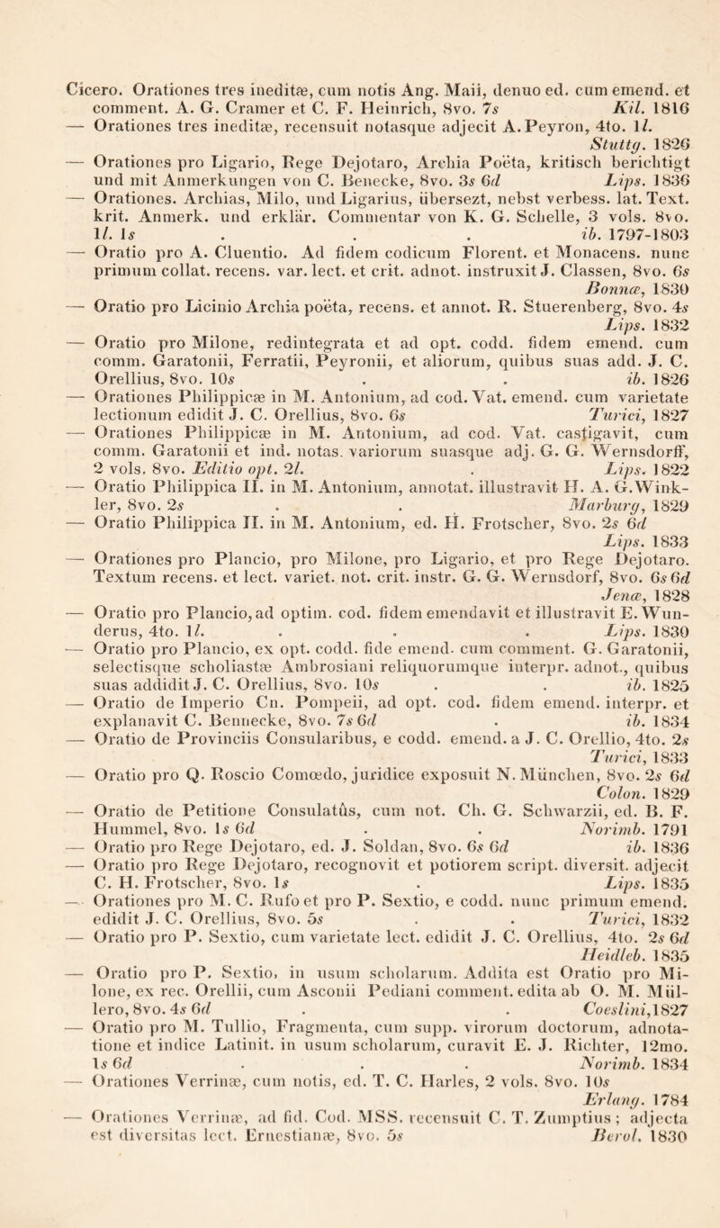 Cicero. Orationes tres ineditae, cum notis Ang. Maii, denuo ed. cum emend, et comment. A. G. Cramer et C. F. Heinrich, Svo. 7s Kil. 1816 — Orationes tres ineditae, recensuit notasque adjecit A.Peyron, 4to. 1/. Stuttg. 1826 — Orationes pro Ligario, Fege Dejotaro, Archia Po'eta, kritisch berichtigt und mit Anmerkungen von C. Benecke, Svo. 3^ Qd Lips. 1836 — Orationes. Archias, Milo, und Ligarius, iibersezt, nebst verbess. lat. Text, krit. Anmerk. und erklar. Commentar von K. G. Schelle, 3 vols. Svo. 1/. \s . . . ib. 1797-1803 — Oratio pro A. Cluentio. Ad fidem codicum Florent. et Monacens. nune primum collat. recens. var. lect. et crit. adnot. instruxit J. Classen, Svo. 6.s BonncB, 1830 — Oratio pro Licinio Archia poeta, recens. et annot. R. Stuerenberg, Svo. 4:s Lips. 1832 — Oratio pro Milone, redintegrata et ad opt. codd. hdem emend, cum comm. Garatonii, Ferratii, Peyronii, et aliorum, quibus suas add. J. C. Orellius, Svo. lOi? . . ib. 1826 — Orationes Philippicae in M. Antonium, ad cod. Vat. emend, cum varietate lectionum edidit J. C. Orellius, Svo. 6^ Turiciy 1827 — Orationes Philippic® in M. Antonium, ad cod. Vat. castigavit, cum comm. Garatonii et ind. notas. variorum suasque adj. G. G. Wernsdorff, 2 vols. Svo. Editio opt. 21. . Lips. 1822 ■— Oratio Philippica II. in M. Antonium, annotat. illustravit H. A. G.Wink¬ ler, Svo. 2s , . Marburg, 1829 — Oratio Philippica II. in M. Antonium, ed. H. Frotscher, Svo. 2s 6r/ Lips. 1833 — Orationes pro Plancio, pro Milone, pro Ligario, et pro Rege Dejotaro. Textum recens. et lect. variet. not. crit. instr. G. G. Wernsdorf, Svo. Gs(^d Jence, 1828 — Oratio pro Plancio,ad optim. cod. fidem emendavit et illustravit E. Wun- derus, 4to. 1/. . , . Lijjs. 1830 ■— Oratio pro Plancio, ex opt. codd. fide emend, cum comment. G. Garatonii, selectisque scholiast® Ambrosiani reliquorumque interpr. adnot., quibus suas addidit J. C. Orellius, Svo. 10^ . . ib. 1825 — Oratio de Imperio Cn. Pompeii, ad opt. cod. fidem emend, interpr. et explanavit C. Bennecke, Svo. 7s6d . ib. 1834 — Oratio de Provinciis Consularibus, e codd. emend, a J. C. Orellio, 4to. 2s Turici, 1833 — Oratio pro Q. Roscio Comoedo, juridice exposuit N.Miinchen, Svo. 2s 6d Colon. 1829 ■— Oratio de Petitione Consulates, cum not. Ch. G. Schwarzii, ed. B. F. Hummel, Svo. H 6fZ . . Norinib. 1791 — Oratio pro Rege Dejotaro, ed. J. Soldan, Svo. 6^ 6d ib. 1836 — Oratio pro Rege Dejotaro, recognovit et potiorem script, diversit. adjecit C. H. Frotscher, Svo. U' . Lips. 1835 — Orationes pro M. C. Rufoet pro P. Sextio, e codd. nunc primum emend, edidit J. C. Orellius, Svo. bs . . Turici, 1832 — Oratio pro P. Sextio, cum varietate lect. edidit J. C. Orellius, 4to. 2s (>d Heidleb. 1835 — Oratio pro P. Sextio, in usum scholarum. Addita est Oratio pro Mi¬ lone, ex rec. Orellii, cum Asconii Pediani comment, edita ab O. M. Miil- lero, Svo. 4a-6f/ . . Coesl{ni,lS27 — Oratio pro M. Tullio, Fragmenta, cum snpp. virorum doctorum, adnota- tione et indice Latinit. in usum scholarum, curavit E. J. Richter, 12mo. 1a 6r/ . . . Norimb. 1834 — Orationes Verrin®, cum notis, ed. T. C. Harles, 2 vols. Svo. 10a Erlang. 1784 — Orationes Verrin®, ad fid. Cod. MSS. recensuit C. T. Zumptius ; adjecta est (liversitas lect. Ernestian®, Svo. 5a Berol. 1830