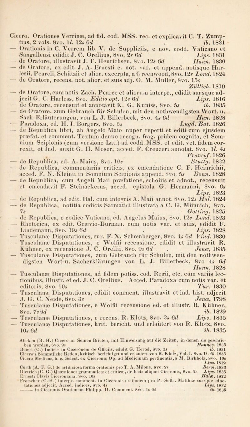 Cicero. Orationes Verrinae, ad fid. cod. MSS. rec. et explicavit C. T. Zump- fius, 2 vols. 8vo. I/. 12.S 6d . . ib. 1831 • — Oratioijis iti C. Verrein lib. V. de Suppliciis, e nov. codd. Vaticano et Sangallensi edidit J. C. Orellius, 8vo. 2s (Sd Lips. 1831 — de Oratore, illustravit J. F. Heiiricbseii, 8vo. 12^ Gd Haun. 1830 — de Oratore, ex edit. J. A. Ernesti c. not. var. et append, notisqiie Har- lesii, Pearcii, Schiitzii et alior. excerpta, a Oreenwood, 8vo. 12^ Lond. 1824 —• de Oratore, recens. not. alior. et suis adj. O. M. Muller, 8vo. 15^ Zidlich. 1819 — de Oratore, cum notis Zacli. Pearce et aliorum interpr., edidit suasque ad- jecit G. C. Harless, 8vo. Editio opt. ]2s 6d Lips. 1816 — de Oratore, recensuit et annotavit K. G. Kuniss, 8vo. bs ih. 1835 — de Oratore, zum Gebraucli fiir Scbulen, mit den notliwendigsten Wort. ii. Sacli-Erlauterung-en, von L. J. Billerbeck, 8vo. 4^ 6d Han. 1828 — Paradoxa, ed. H. J. Borgers, 8vo. bs Lugd. Bat. 1826 — de Republica libri, ab Angelo Maio nuper reperti et editi cum ejusdem praefat. et comment. Textum denuo recogn. frag, pridem cognita, et Som- iiium Scipioiiis (cum versione Lat.) ad codd. MSS. et edit. vet. fidem cor- rexit, et Ind. auxit G. H. Moser, acced. F. Crenzeri annotat. 8vo. \l. 4^ , Francof. 1826 — de Republica, ed. A. Mains, 8vo. 10^ . Stuttg. 1822 — de Republica, commentariis criticis, ex emendatione C. F. Heinrichii, acced. F. N. Kleinii in Somnium Scipionis append. 8vOc bs Bonn. 1828 — de Republica, cum Angeli Maii praefatione, sclioliis et adnot., recensuit et emendavit F. Steinackerus, acced. epistola G. Hermanni, 8vo. 6.? Lips. 1823 — de Republica, ad edit. Ital. cum integris A. Maii annot, 8vo. 12^ Hal. 1824 — de Republica, notitia codicis Sarmatici illustrata a C. G. Miinnicb, 8vo. 7s . . . Gotting. 1825 — de Republica, e codice Vaticano, ed. Angelus Mains, 8vo. 12^ Lond. 1823 — Rhetorica, ex edit. Graevio-Burman. cum notis var. et suis, edidit F. Liiidemann, 8vo. 19^ Gd . Lips. 1828 — Tusculanas Disputationes, cur. F. X. Scboenberger, 8vo. 4.? Gd Vind. 1830 — Tnsculanae Disputationes, e Wolfii recensione, edidit et illustravit R. Kiiliner, ex recensione J. C. Orellii, 8vo. Gd . Jence^ 1835 — Tusculanas Disputationes, zum Gebrauch fiir Scbulen, mit den notbwen'- digsten Wort-u. Sacberklarungen von L. J. Billerbeck, 8vo 4s Gd Hann. 1828 — Tusculanae Disputationes, ad fidem potiss. cod. Regii, etc. cum variis lec- tionibus, illustr. et ed. J. C. Orellius. Acced. Paradoxa cum notis var. et editoris, 8vo. 10^ . . Tur. 1830 — Tusculanae Disputationes, edidit comment, illustravit et ind. bist. adjecit J. G. C. Neide, 8vo. 3^ . • Jenoe, 1798 — Tusculanae Disputationes, e Wolfii recensione ed. et illustr. R. Kiibner, 8vo. 7s Gd - ib. 1829 — Tusculanae Disputationes, e recens. R. Klotz, 8vo. 2s Gd Lips. 1835 — Tusculanae Disputationes, krit. bericbt. und erlaiitert von R. Klotz, 8vo. 105 Gd ib. 1835 Abeken (B. H.) Cicero in Seinen Bricfcn, mit Hinweisung auf die Zeiten, in denen sie geschrie- ben worden, 8vo. 9s . . . Hannov. 1835 Beieri (C.) Indices in Ciceronem de Officiis, edidit G. Hertel, 8vo. 33 , . ib. 1831 Cicero’s Samintliche Redcn, kriliscli berichtiget und erlaiitert von R. Klotz, Vol. I. 8vo. \l. ib. 1835 Cicero Medicus, h. e. Select, ex Ciceronis Op. ad Medicinara pertinenlia, a M. Birkholz, 8vo. lOs Lips. 1812 Curth (A. F. G.) de artiticiosa forma oralionis pro T. A. Milone, 8vo. 2s . J?ero/. 1833 Dietrich (C. G.) Quaesliones grammaticae et crilicee, de locis aliquot Ciceronis, 8vo. 23 Lips. 1835 F.ruesli Clavis Ciceroniana, 8vo. 10s . . Hales, 1822 Frotsclier (C. H.) interpr. comment, in Ciceronis orationem pro 1*. Sulla. Mattbiaj suasque adno- taliones ailjecit. Acced. indices, 8vo. 4s . . lAps. 1832