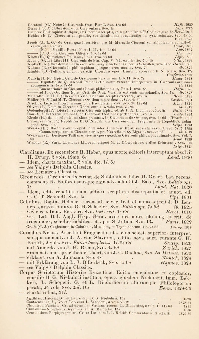 Garatonii (G.) Notce in Ciccronis Oral. Pars I. 8vo. 13s 6(1 . llafn. 1825 Gesneri (J. M.) t!lirestoniatlua Ciceroniana, 8vo. 3s . I^ips. 1775 Historic; Philosopliiai Anti(}iue, ex Ciceionis scriptis, collcgit et illnstr. F.Gedicke, 8vo. 5s Berol, 1815 Holiler (E. T.) Cicero in conipenclio, sen detinilioncs et sententiae in syst. redactae, 8vo. 4s 6d Vien. 1825 Jacob (A. L. G.) de Orat. quae inscribiiur pro M. Marcello Ciceroni vel abjudicanda vel adjudi- canda, etc. 8vo. 3s Jlalce, 1813 --(F.) de Manilio Poeta, Part. I. II. 4to. 3s Cd . I,ub. 1832 - (C. G.) de Ciccronis Olticiis, 4lo. Is Gd . . Col. 1829 Klotz (11.) Quaesliones Tullianae, lib. i. 8vo. 2s 6d . . Ups. 1830 Koenig (G. L.) Libri III. Ciccronis de Fin. Cap. V. VI. explicatio, 4to. 2s Vtini, 1829 Kraft (F. K.) Chrestomathia Ciceron. oder ausg. Stiicke aus Cicero’s Scliriften,8vo. 3s 6d Hamb. 1830 Kiiliner (11.) Ciccronis in pliilosopliiam ejusque partes merita, 8vo. 7s . ib. 1825 Lambini (D.) Tullianae emend, ex edit. Cicerouis oper. Lambin. accuravit F. N. Klein, 8vo. 17s Confluent. 1830 Madvig(I. N.) Epist. Crit.de Orationum Veriinariim Lib. II. 8vo. 7s . Haun. 1828 -Disputatio de Q. Asconii Pediani et aliorum veteruni interpretum in Ciccronis orationes commeutariis, 8vo. 7s 6d . . ih. 1829 -Emendationes in Ciccronis libros phiiosophicos, Pars I. 8vo. 5s . Hafn. 1826 -- ad J. C. Orellium Epist. Crit. de Orat. Verrinis extremis emendandis, 8vo. 7s._ ib. 1828 1783 1831 1820 1819 Berol. Coeslin. Bond, ib. HalcB, 1834 iMdg. 1834 Wratis. 1833 Meierotto (T. H. L.) Cicerouis Vita, ex ipsius scriptis excerpta, 8vo. Gs Muller (O. M.) ad M. T. Ciccronis Orationem pro Sextio, 8vo. 4s Gd iS’izolius, Lexicon Ciceronianum, cura Facciolati, 3 vols. 8vo. 21. 12s Gd Oliveti (J.) Notae in Cicerouis Opera omnia, 3 vols. 8vo. 21. 2s Oudendorpii (F.) Dicta in selectas Ciccronis Epist. ed. ab J. A. Liebmann, 4to. 2s Rau (S. J. E.) variee lectiones, ad Ciccronis Orationes pertineutes, 8vo. 8s Rhode (H.) de anacoluthis, maxime grammat. in Ciceionem de Oratore, 8vo. Is Gd Steinacker (W. F.) Replik fur B. G. Niebuhr die Ciceronischen Fragmente de Republica, anlan- gend, 8vo. Is Gd . . Leipz. 1824 Weiske ( B.) Claror. virorum epist. quae inter Ciccronis Epist. separatee exstant, 8vo. 5s ib. 1792 •- Comm, perpetuus in Ciccronis orat. pro Marcello et Q. Ligario, 8vo. 7s Gd . ib. 1819 Wopkens (T.) Lectiones Tullianae, sive in opera quaedam Ciccronis philosoph. animadv. 8vo. Vol. I. 9s . . . Jence, 1829 Wundcr (E.) Variae Lectiones Librorum aliquot M. T. Ci'ceronis, ex codice Erfurtensi, 8vo. 10s Leipz. 1827 Claiidianus. Ex receiisione R. Heber, opus morte editoris interruptum absolvit H. Drury, 2 vols. 12mo. 6.s . . Lond. 1836 — Idem, cbarta maxima, 2 vols. 4to. 1/. 5^ — Valpy's Delpliin Classics. — see Lemaire's Classics. Cleomedes. Circularis Doctrinas de Sublimibus Libri II. Gr. et. Lat. receus. comment. R. Balforei suasque animadv. addidit J. Bake, 8vo. Editio opt. . . . . Lugd. Bat. 1820 — Idem, edit, repetita, cum potiori scripturm discrepantia et annot. ed. C. C. T. Schmidt, 8vo. 4^ . Lips. 1831 Colutbus. Raptus Helenee ; recensuit ac var. lect. et notas adjecit J. D. Len- nep, curavit et auxit G. H. Schaefer, 8vo. Editio opt. 7s 6d ib. 1825 — Gr. e rec. Imm. Bekkeri, 8vo. text. crit. D 6d Berol, 1816 — Gr. Lat. Ital. Angl. Hisp. Germ, avec des notes pbilolog. et crit. de trois index, scholies inedites, etc. par S. Julien, 8vo. 13^ Paris, 1822 Grzefe (C. J.) Conjecturae in Coluthum, Musaeum, et Tryphiodoium, 4to. 2s Gd Petrop. 1818 Cornelius Nepos. Accedunt Fragmenta, etc. cum select, superior- interpret, suisque animadv. ed. A. van Staveren, editio nova auct. curante G. H. Bardili, 2 vols. 8vo. Editio lociipletiss. ll.2s 6d Stuttg. 1820 — mit Anmerk. von J. H. Bremi,8vo. 4^ 6d . Zurich. 1827 — grammat. und sprachlich erklaert, von J. C. Daebne, 8vo. 5s Helmst. 1830 — erklaert von A. Jaumann, 8vo. 4^ . Munich, 1829 — mit Erklarung von L. J. Billerbeck, 8vo. Is 6d . Hannov. 1829 — see Valpy’s Delpbin Classics. Corpus Scriptorum Historic Byzantiiue. Editio emendatior et copiosior, consilio B. G. Niebubrii instituta, opera ejusdem Niebubrii, Irnm. Bek¬ keri, L. Scbopeni, G. et L. Dindorfiorum aliorumque Pliilologorum parata, 24 vols. 8vo. 25/. 10^ . Bonn. 1828-36 — cbarta velina, 31/. Agathias. Historia, Gr. et Lat. e rec. B. G. Niebubrii, 10s . . . jggg Cantacuzenus, J., Gr. et Lat. cura L. Schopeni, 3 vols. 21. 2s . 1828 31 Chronicou Paschale. Gr, ad exemplar Vatican, receus. L. Dindoi fius, 2 vols. 11. I Is Gd 1831 Cinnarnus—Nicephorus Bryennus, ed. A. Meinccke, I7s . . . 1H3G Constanlinus Forphyrogcnilus. Gr. et Lat, cuniJ.J. Reiskii Commcntariis, 2 vols. 21. 1829 30