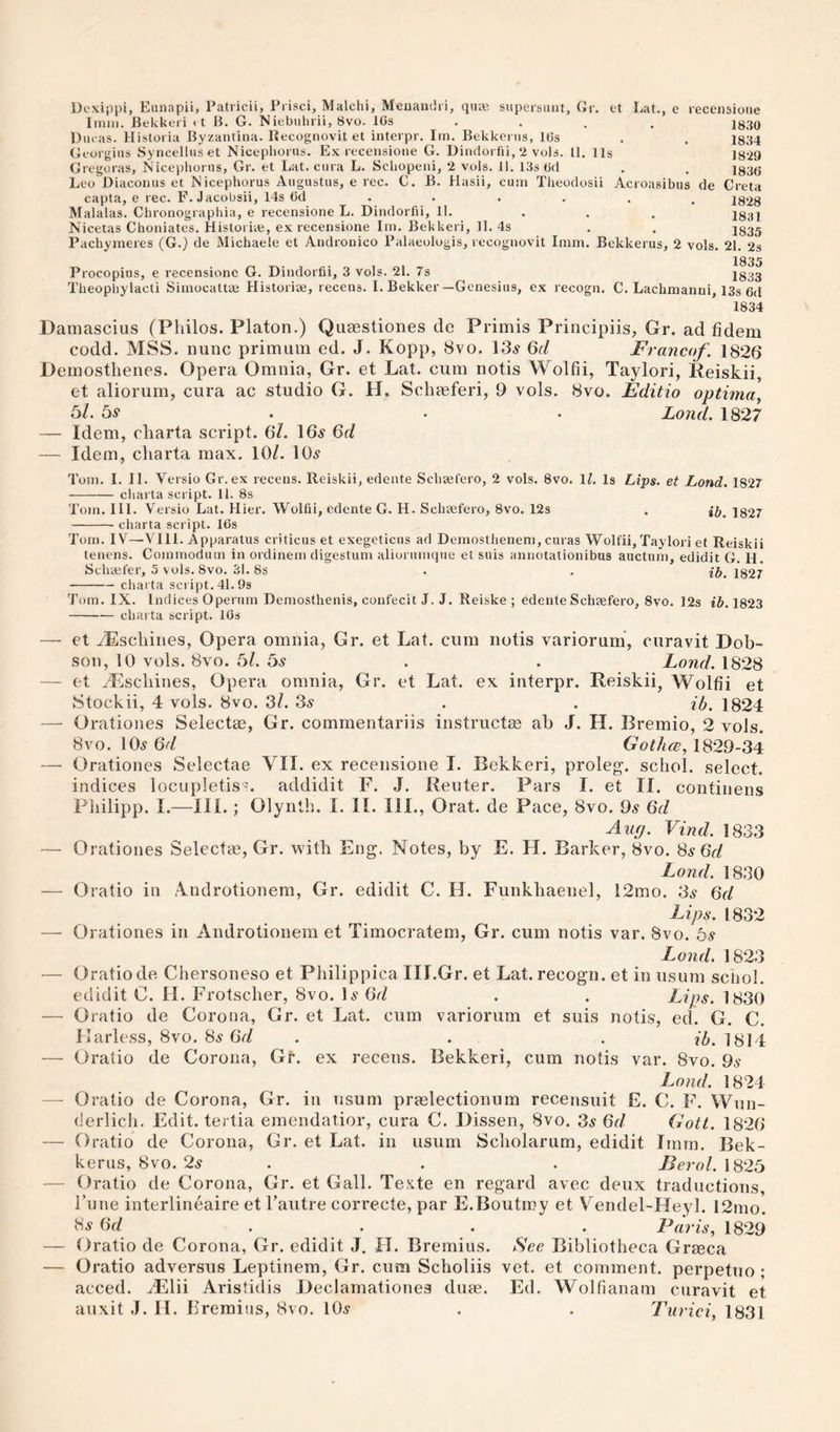 Dexippi, Eunapii, Patricii, Prisci, Malchi, Menandri, qiuB sitpcrstiiit, Gr. tt Lat., e recensione Imm. Bekkeri 11 B. G. Niebuhrii, 8vo. IGs • . . . 1830 Diu as. Historia Byzantiiia. Kecognovit et interpr. Im. Bekkerns, IGs . . 1334 Georgius Syncelliiset Nicephorus. Ex recensione G. Dindorfii, 2 vols. U. 11s 1829 Gregoras, Nicephorus, Gr. et Lat. cura L. Schopeni, 2 vols. 11. 13s Gd . . 1835- Leo Diaconus et Nicephorus Augustus, e rec. C. B. Hasii, cum Theodosii Acroasibus de Greta capta, e rec. F. Jacobsii, 14s Gd ..... . J828 Malalas. Chronographia, e recensione L. Dindorfii, 11. ... I831 Nicetas Choniates. Historiae, ex recensione Im. Bekkeri, 11. 4s . . j835 Pachymeres (G.) de ftlichaele et Andronico Palaeologis, recognovit Imm. Bekkerus, 2 vols. 21. 2s Procopius, e recensione G. Dindorfii, 3 vols. 21. 7s Theopliylacti Siniocattae Historic, recens. I. Bekker —Genesius, ex recogn. 1835 1833 G. Lachmanni, 13s Gd 1834 Damascius (Philos. Platon.) Qiiaestiones de Primis Principiis, Gr. ad fidem codd. MSS. nunc primiini ed. J. Kopp, 8vo. 13^ 6f/ Francof. 1826 Demosthenes. Opera Omnia, Gr. et Lat. cum notis Wolfii, Taylori, Reiskii, et aliorum, cura ac studio G. H, Schasferi, 9 vols. 8vo. Editio optima^ 6/. 65* • . . Loud, 1827 — Idem, charta script. 6/. 16y 6f/ — Idem, charta max. 10/. 10^ Tom. I. II. Versio Gr.ex recens. Reiskii, edente ScliEel'ero, 2 vols. 8vo. IL Is Li‘ps. et Lend, 1827 - charta script. 11. 8s Tom. III. Versio Lat. Hier. Wolfii, edente G. H. Sclimfero, 8vo. 12s . 1827 -charta script. IGs Tom. IV—VIII. Apparatus criticus et exegeticus ad Demosthenem, curas Wolfii, Taylori et Reiskii tenens. Commodum in ordinem digestum aliorumque et suis annotationibus auctum, edidit G. H. Schccfer, 5 vols. 8vo. 31. 8s . . 1827 -charta script. 41.9s Tom. IX. Indices Operum Demo.sthenis, confecit J. J. Reiske ; edente Schaefero, 8vo. 12s ib. 1823 -charta script. IGs — et /Eschines, Opera omnia, Gr. et Lat. cum notis variorum*, ciiravit Dob¬ son, 10 vols. 8vo. 5/. 5.9 . . Lond. 1828 — et vEschines, Opera omnia, Gr. et Lat. ex interpr. Reiskii, Wolfii et Stockii, 4 vols. 8vo. 3/. 3^ . . ib. 1824 — Orationes Selectee, Gr. commentariis instructee ab J. H. Bremio, 2 vols. 8vo. 109 6^/ 1829-34 —■ Orationes Selectae VII. ex recensione I. Bekkeri, proleg', schol. select, indices locupletis?. addidit F. J. Reuter. Pars I. et II. contiiiens Philipp. I.—III.; Olynth. I. 11. III., Orat. de Pace, 8vo. 9.9 Gd Aug. Vind. 1833 — Orationes Selectee, Gr. vt'ith Eng. Notes, by E. H. Barker, 8vo. 89 6t/ Lond. 1830 — Oratio in 4ndrotionem, Gr. edidit C. H. Funkhaenel, l2mo. 39 Gd Lips. 1832 — Orationes in Androtionem et Timocratem, Gr. cum notis var. 8vo. 69 Lond. 1823 — Oratio de Chersoneso et Pliilippica III.Gr. et Lat. recogn. et in usum schol. edidit C. H. Frotscher, 8vo. I9 6r/ . . Lips. 1830 — Oratio de Corona, Gr. et Lat. cum variorum et suis notis, ed. G. C. Harless, 8vo. 89 Gd . . , ib. 1814 — Oratio de Corona, Gr. ex recens. Bekkeri, cum notis var. 8vo. 99 Lojid, 1824 — Oratio de Corona, Gr. in usum preelectionum recensuit E. C. F. Wun¬ derlich. Edit, tertia emendatior, cura C. Dissen, 8vo. 39 Gd Gott. 1826 — Oratio de Corona, Gr. et Lat. in usum Scholarum, edidit Imm. Bek¬ kerus, 8vo. 29 . . . Berol.\G2b — Oratio de Corona, Gr. et Gall. Texte en regard avec deux traductions. Tune interlineaire et Tautre correcte, par E.Boutmy et Vendel-Heyl. 12mo. 89 6f/ . . . . Paris, 1829 — Oratio de Corona, Gr. edidit J. H. Bremius. See Bibliotheca Grreca — Oratio adversiis Leptinem, Gr. cum Scholiis vet. et comment, perpetuo; acced. JElii Aristidis Declamationes diue. Ed. Wolfianam curavit et