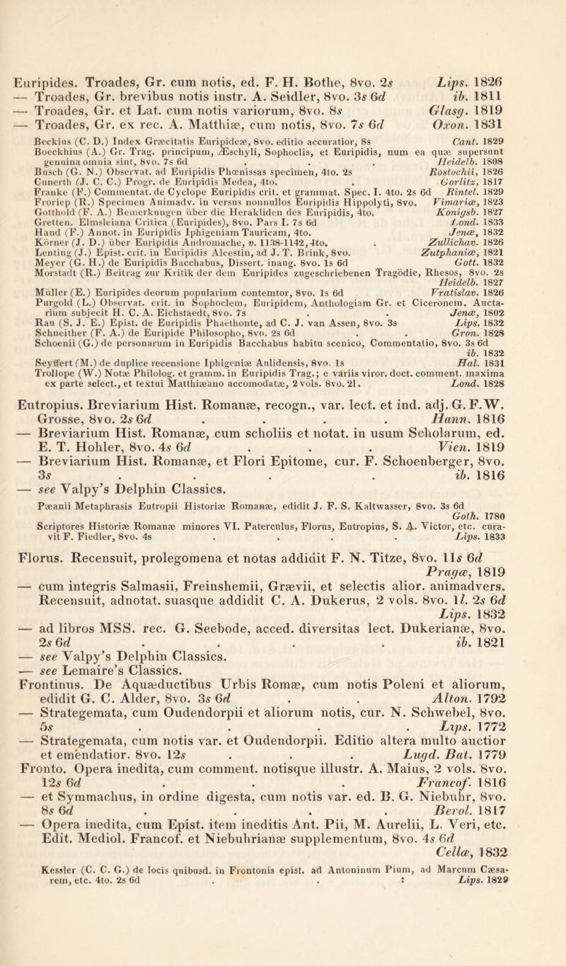 Euripides. Troades, Gr. cum notis, ed. F. H. Bothe, 8vo. 2s — Troades, Gr. brevibus notis instr. A. Seidler, 8vo. 3^ 6d — Troades, Gr. et Lat. cum notis variorum, 8vo. 85 — Troades, Gr. ex rec. A. Mattbi^, cum notis, 8vo. 7s 6d Lips. 1826 ih. 1811 Glasg. 1819 Oxon. 1831 Beckiiis (C. D.) Index Greecitatis Euripideae, 8vo. editio accuratior, 8s Cant. 1829 Boeckhiiis (A.) Gr. Trag. piincipum, Alschyli, Sophoclis, et Euripidis, num ea quae siipersunt genuina omnia sint, 8vo. 7s (id . . . Heidelh. 1808 Busch (G. N.) Observat. ad Euripidis Phcenissas specimen, 4to. 2s Rostochii, 1826 Cunerth (J. C. C.) Progr. de Euripidis Medea, 4to. . Gorlitz, 1817 Franke (F.) Commentat.de Cyclope Euripidis crit. et grammat. Spec. I. 4to. 2s 6d Rintel. 1829 VimaricB, 1823 Konigsb. 1827 Ijond. 1833 Jence, 1832 Zullichav. 1826 ZutyJianiiB, 1821 Gott. 1832 Froriep (R.) Specimen Animadv. in versus nonnullos Euripidis Hippolyti, 8vo. Gottliold (F. A.) Bemerkungen iiber die Herakliden des Euripidis, 4to. Gretten. Elmsleiana Crilica (Euripides), 8vo. Pars I. 7s 6d Hand (F.) Annot. in Euripidis Iphigeniam Tauricam, 4to. Kbrner (J. D.) iiber Euripidis Andromache, v. 11.38-1142,4to. Lenting(J.) Epist. crit. in Euripidis Alcestin, ad J. T. Brink, 8vo. Meyer (G. H.) de Euripidis Bacchabus, Dissert, inaug. 8vo. Is 6d Morstadt (R.) Beitrag zur Kritik der dem Euripides zugescliriebenen Tragbdie, Rhesos, 8vo. 2s Heidelh. 1827 Muller (E.) Euripides deorum popularium contemtor, 8vo. Is 6d Vratislav. 1826 Purgold (L.) Observat. crit. in Sophoclem, Euripidem, Anthologiam Gr. et Ciceronem. Aucta- rium subjecit H. C. A. Eichstaedt, 8vo. 7s . . Jence, 1802 Rau (S. J. E.) Epist. de Euripidis Phaethonte, ad C. J. van Assen, 8vo. 3s Hips. 1832 Schneither (F. A.) de Euripide Philosopho, 8vo. 2s 6d . . Gron. 1828 Schoenii (G.) de personarum in Euripidis Bacchabus habitu scenico, Commentatio, 8vo. 3s 6d ib. 1832 SeyfFert (M.) de duplice recensione Iphigenias Aulidensis, 8vo. Is Hal. 1831 Trollope (W.) Notae Philolog. et gramm. in Euripidis Trag.; e variis viror. doct. comment, maxima ex parte select., et textui Matthiaeauo accomodatae, 2vols. 8vo. 21. Land. 1828 Eutropius. Breviarium Hist. Romanee, recogn., var. lect. et ind. adj.G. F.W. Grosse, 8vo. 2.S .... 1816 — Breviarium Hist. Romanae, cum scholiis et notat. in usum Scholarum, ed. E. T. Hohler, 8vo. 4.s 6d . . . Vien. 1819 — Breviarium Hist. Romanae, et Flori Epitome, cur. F. Schoenberger, 8vo. 3^ . . . . ih. 1816 — see Valpy’s Delphin Classics. Paeanii Metaphrasis Eutropii Historiae Romanae, edidit J. F. S. Kaltwasser, 8vo. 3s 6d Goth. 1780 Scriptores Historiae Romanae minores VI. Paterculus, Florus, Eutropius, S. 4* Victor, etc. cura- vit F. Fiedler, 8vo. 4s . . . . Lips. 1833 Florus. Recensuit, prolegomena et notas addidit F. N. Titze, 8vo. 11^ 6d Pragce^ 1819 — cum integris Salmasii, Freinshemii, Graevii, et selectis alior. animadvers. Recensuit, adnotat. suasque addidit C. A. Dukerus, 2 vols. 8vo. 1/. 2s 6d Lips. 1832 — ad libros MSS. rec. G. Seebode, acced. diversitas lect. Dukerianae, 8vo. 2^ 6f/ . . . . ib. 1821 — see Valpy's Delphin Classics. — see Lemaire’s Classics. Frontinus. De Aquaeductibus TJrbis Romae, cum notis Poleni et aliorum, edidit G. C. Alder, 8vo. 3s 6d . . Alton. 1792 — Strategemata, cum Oudendorpii et aliorum notis, cur. N. Schwebel, 8vo. 5^ . . . . Lips. 1772 — Strategemata, cum notis var. et Oudendorpii. Editio altera multo auctior et emendatior. 8vo. \2s . . . Lugd. Bat. 1779 Fronto. Opera inedita, cum comment, notisque illustr. A. Maius, 2 vols. 8vo. \2s Qd . . . Francof. 1816 — et Syramachus, in ordine digesta, cum notis var. ed. B. G. Niebuhr, 8vo. 8^ 6f/ . . . . Berol. 1817 — Opera inedita, cum Epist. item ineditis Ant. Pii, M. Aurelii, L. Veri, etc. Edit. Mediol. Francof. et Niebuhrianee supplementum, 8vo. 4s 6d Cellar, 1832 Kessler (C. C. G.) de locis quibusd. in Frontonis epist. ad Antoninum Pium, ad Marcum Caesa-