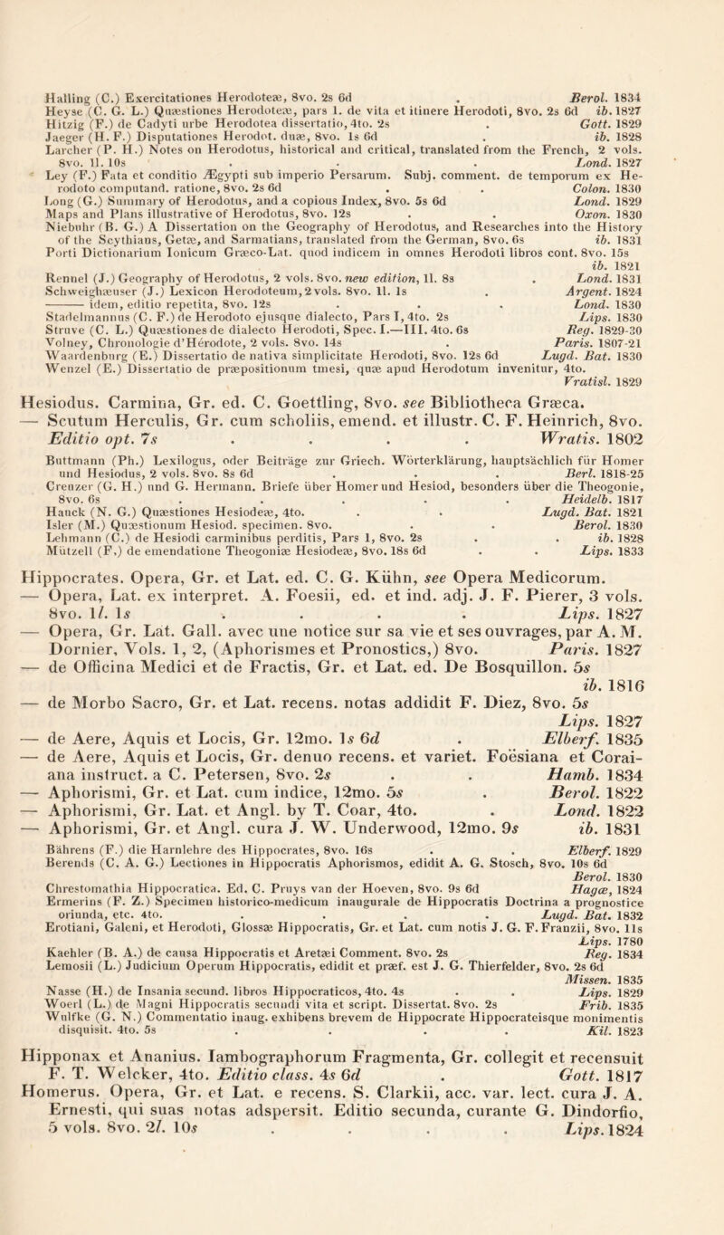 Hailing (C.) Exercitationes Herocloteai, 8vo. 2s 6d , Berol. 1834 Heyse (C. G. L.) Qiiaestiones Herodotcje, pars 1. de vita et itinere Herodoti, 8vo. 2s 6d i6.1827 Hitzig (F.) de Caclyti urbe Herodotea dissertatio, 4to. 2s . Gott. 1829 Jaeger (H. F.) Disputationes Herodot. diije, 8vo. Is Gd . ib. 1828 Larcher (P. H.) Notes on Herodotus, historical and critical, translated from the French, 2 vols. 8vo. 11. 10s . . . Lond. 1827 Ley (F.) Fata et conditio ^Egypti sub imperio Persarum. Subj. comment, de temporum ex He- rodoto computand. ratione, 8vo. 2s 6d . . Colon. ISiO Long (G.) Summary of Herodotus, and a copious Index, 8vo. 5s 6d Lond. 1829 Maps and Plans illustrative of Herodotus, 8vo. 12s . . Oxon. 1830 Niebuhr (B. G.) A Dissertation on the Geography of Herodotus, and Researches into the History of the Scythians, Getee, and Sarmatians, translated from the German, 8vo. 6s ib. 1831 Porti Dictionarium lonicum Graeco-Lat. quod indicem in omnes Herodoti libros cont. 8vo. 15s Rennel (J.) Geography of Herodotus, 2 vols. 8vo. new edition, 11. 8s Schweighteuser (J.) Lexicon Herodoteum,2vols. 8vo. 11. Is idem, editio repetita, 8vo. Pis Stadelmannus (C. F.) de Herodoto ejusque dialecto, ParsI,4to. 2s Struve (C. L.) Quaestiones de dialecto Herodoti, Spec. I.—Ill.dto. 6s Volney, Chronologic d’Herodote, 2 vols. 8vo. 14s Waardenburg (E.) Dissertatio de nativa simplicitate Herodoti, 8vo. 12s 6d Wenzel (E.) Dissertatio de praepositionum tmesi, quae apud Herodotum invenitur, 4to Vratisl. 1829 ib. 1821 Lond. 1831 Argent. 1824 Lond. 1830 Ligs. 1830 Reg. 1829-30 Paris. 1807-21 Lugd. Bat. 1830 Hesiodus. Carmiria, Gr. ed. C. Goettling, 8vo. see Bibliotheca Grasca. — Scutum Herculis, Gr. cum scholiis, emend, et illustr. C. F. Heinrich, 8vo. Editio opt. Is . Wratis. 1802 Buttmann (Ph.) Lexilogus, oder Beitrage zur Griech. Wbrterklarung, liauptsachlich fiir Homer und Hesiodus, 2 vols. 8vo. 8s 6d , . . Berl. 1818-25 Creuzer (G. H.) und G. Hermann. Briefe iiber Homer und Hesiod, besonders iiber die Theogonie, 8vo. 6s .... . Heidelb. 1817 Hauck (N. G.) Quaestiones Hesiodeae, 4to. . . Lugd. Bat. 1821 Isler (M.) Quaestionum Hesiod, specimen. 8vo. . . Berol. 1830 Lehmann (C.) de Hesiodi carminibus perditis. Pars 1, 8vo. 2s . . ib. 1828 Miitzell (F,) de emendatione Theogoniae Hesiodea;, 8vo. 18s 6d . . Lips. 1833 Hippocrates. Opera, Gr. et Lat. ed. C. G. Kiihn, see Opera Medicorum. — Opera, Lat. ex interpret. A. Foesii, ed. et ind. adj. J. F. Pierer, 3 vols. 8vo. IL H . . . . Lips. 1827 — Opera, Gr. Lat. Gall, avec une notice sur sa vie et ses ouvrages, par A. M. Hornier, Vols. 1, 2, (Aphorismes et Pronostics,) 8vo. Paris. 1827 — de Officina Medici et de Fractis, Gr. et Lat. ed. De Bosquillon. bs ih. 1816 de Morbo Sacro, Gr. et Lat. recens. notas addidit F. Diez, 8vo. bs Lips. 1827 de Aere, Aquis et Locis, Gr. 12mo. \s 6d . Elberf. 1835 de Aere, Aquis et Locis, Gr. denuo recens. et variet. Fo’esiana et Corai- ana instruct, a C. Petersen, 8vo. 2s Aphorismi, Gr. et Lat. cum indice, 12mo. bs Apborismi, Gr. Lat. et Angl. by T. Coar, 4to. Aphorismi, Gr. et Angl. cura J. W. Underwood, 12ino. 9^ Hamh. 1834 Berol. 1822 Lond. 1822 ib. 1831 Bahrens (F.) die Harnlehre des Hippocrates, 8vo. 16s . . Elberf. 1829 Berends (C. A. G.) Lectiones in Hippocratis Aphorismos, edidit A. G. Stosch, 8vo. 10s 6d Berol. 1830 Chrestomathia Hippocratica. Ed. C. Pruys van der Hoeven, 8vo. 9s 6d Hagce, 1824 Ermerins (F. Z.) Specimen historico-medicum inaugurate de Hippocratis Doctrina a prognostice oriunda, etc. 4to. .... Lugd. Bat. 1832 Erotiani, Galeni, et Herodoti, Glossae Hippocratis, Gr. et Lat. cum notis J. G. F. Franzii, 8vo. 11s Lips. 1780 Kaehler (B. A.) de causa Hippocratis et Aretjei Comment. 8vo. 2s Beg. 18.34 Lemosii (L.) Judicium Operum Hippocratis, edidit et praef. est J. G. Thierfelder, 8vo. 2s 6d Missen. 1835 Nasse (H.) de Insania secund. libros Hippocraticos, 4to. 4s . . Lips. 1829 Woerl (L.) de Magni Hippocratis secundi vita et script. Dissertat. 8vo. 2s Frib. 1835 Wulfke (G. N.) Commentatio inaug. exhibens brevem de Hippocrate Hippocrateisque monimentis disquisit. 4to. 5s . . . . Kil. 1823 Hipponax et Ananius. lambographorum Fragmenta, Gr. collegit et recensuit F. T. Welcker, 4to. Editio class. 4^ 6fZ . Gott. 1817 Homerus. Opera, Gr. et Lat. e recens. S. Clarkii, acc. var. lect. cura J. A. Ernesti, qui suas notas adspersit. Editio secunda, curante G. Dindorfio, 5 vols. 8vo. 2/. 10.y .... IAps.\S24: